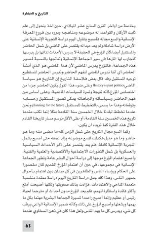 ‫اﻟﺘﺎرﻳﺦ و اﳊﻀﺎرة‬

‫وﺧﺎﺻﺔ ﻣﻦ أواﺧﺮ اﻟﻘﺮن اﻟﺴﺎﺑﻊ ﻋﺸﺮ ا ﻴﻼدي، ﺣ أﺧﺬ ﻳﺘﺤﻮل إﻟﻰ ﻋﻠﻢ‬
‫ﺛﺎﺑﺖ اﻷرﻛﺎن واﻟﻘﻮاﻋﺪ، ﻟﻪ ﻣـﻮﺿـﻮﻋـﻪ وﻣـﻨـﺎﻫـﺠـﻪ ودوره ﺑـ ﻓـﺮوع ا ـﻌـﺮﻓـﺔ‬
‫اﻹﻧﺴﺎﻧﻴﺔ،واﺗﺴﻊ ﻣﺠﺎﻟﻪ ﻓﺄﺻﺒﺢ ﻳﺘﻨﺎول اﻟﻴﻮم دراﺳﺔ اﻟﺘﺠﺮﺑﺔ اﻹﻧﺴﺎﻧﻴﺔ ﻋﻠﻰ‬
‫اﻷرض دراﺳﺔ ﺷﺎﻣﻠﺔ،وﻟﻢ ﻳﻌﺪ ﻣﻴﺪاﻧﻪ ﻳﻘﺘﺼﺮ ﻋﻠﻰ ا ﺎﺿﻲ ﺑﻞ ﺷﻤﻞ اﳊﺎﺿﺮ‬
‫وا ﺴﺘﻘﺒﻞ أﻳﻀﺎ،ﻷن ا ﺆرخ-ﻓﻲ اﳊﻘﻴﻘﺔ-ﻻ ﻳﺪرس اﻷﺣﺪاث ﻟﺬاﺗﻬﺎ ﺑﻞ ﻳﺪرﺳﻬﺎ‬
‫ﻛﺘﺠﺎرب ﻟﻬﺎ آﺛﺎرﻫﺎ ﻓﻲ ﺳﻴﺮ اﳉﻤﺎﻋﺔ اﻹﻧﺴﺎﻧﻴﺔ وﻧﺘﺎﺋﺠﻬﺎ ﺑﺎﻟﻨـﺴـﺒـﺔ ـﺼـﻴـﺮ‬
‫ﻫﺬه اﳉـﻤـﺎﻋـﺔ. ﻓـﺎ ـﺆرخ ﻳـﺪرس ا ـﺎﺿـﻲ ﻷن ﻫـﺬا ا ـﺎﺿـﻲ ﻫـﻮ اﻟـﺬي أﻧـﺸـﺄ‬
‫اﳊﺎﺿﺮ،أي أﻧﻨﺎ ﻧﺪرس ا ﺎﺿﻲ ﻟﻨﻔﻬﻢ اﳊﺎﺿﺮ،وﻧﺪرس اﳊﺎﺿﺮ ﻟﻨﺴﺘﻄﻴـﻊ‬
‫ﺗﻮﺟﻴﻪ ا ﺴﺘﻘﺒﻞ.وﻗﺪ ﻗﺎل ﺑﻌﺾ ﻓـﻼﺳـﻔـﺔ اﻟـﺘـﺎرﻳـﺦ إن اﻟـﺘـﺎرﻳـﺦ ﻫـﻮ ﺳـﻴـﺎﺳـﺔ‬
‫ا ﺎﺿﻲ‪ History is past politics‬وﻋﻠﻰ ﺿﻮء ﻫﺬا اﻟﻘﻮل ﻳﻜﻮن اﳊﺎﺿﺮ ﺟﺰءا ﻣﻦ‬
‫اﺧﺘﺼﺎص ا ﺆرخ،ﻷﻧﻪ ﻧﺘﻴﺠﺔ وﺛﻤﺮة ﻟﻠﺴﻴﺎﺳﺎت ا ﺎﺿـﻴـﺔ. وﻋـﻠـﻰ أﺳـﺎس ﻣـﻦ‬
‫ﻓـﻬـﻢ اﳊـﺎﺿـﺮ وﺳـﻴـﺎﺳـﺎﺗـﻪ واﲡـﺎﻫـﺎﺗـﻪ ـﻜـﻦ ﺗـﺼـﻮر ا ـﺴـﺘـﻘـﺒـﻞ وﺣ ـﺴــﺎﺑــﻪ‬
‫وﺗﻮﻗﻌﺎﺗﻪ،وﻫﺬا ﻣﺎ ﻳﺴﻤﻰ ﺑﺎﻟﺘﺨﻄﻴﻂ ﻟﻠﻤﺴﺘﻘﺒﻞ ‪،planning for the future‬وﻧﺤﻦ‬
‫ﻋﻨﺪﻣﺎ ﻧﺨﻄﻂ ﻟﺒﻠﺪﻧﺎ ﺧﻼل اﳋﻤﺴ ﺳﻨﺔ اﻟﻘﺎدﻣﺔ ﻣﺜﻼ إ ﺎ ﻧﻜﺘﺐ ﻣﻘﺪﻣﺎ‬
‫ﺗﺎرﻳﺦ ﻫﺬه اﳋﻤﺴ ﺳﻨﺔ اﻟﻘﺎدﻣﺔ، أو-ﻋﻠﻰ اﻷﻗﻞ-ﻧﺮﺳﻢ ﻣﺴﺎر ﺗﺎرﻳﺨﻨﺎ اﻟﻘﺎدم‬
                                          ‫ﺧﻼل ﻫﺬه اﻟﻔﺘﺮة ﻛﻤﺎ ﻧﺮﻳﺪه أن ﻳﻜﻮن.‬
‫وﻛﻤﺎ اﺗﺴﻊ ﻣﺠﺎل اﻟﺘﺎرﻳﺦ ﺣﺘﻰ ﺷﻤﻞ اﻟﺰﻣﻦ ﻛﻠﻪ-ﻣﺎ ﻣـﻀـﻰ ﻣـﻨـﻪ وﻣـﺎ ﻫـﻮ‬
‫ﺣﺎﺿﺮ وﻣﺎ ﻫﻮ ﻣﻘﺒﻞ-ﻓﻜﺬﻟﻚ اﺗﺴﻊ ﻣﻮﺿﻮﻋﻪ وزاد ﻋﻤﻘﻪ ﺣﺘﻰ أﺻﺒﺢ ﻳﺸﻤﻞ‬
‫اﻟﺘﺠﺮﺑﺔ اﻹﻧﺴﺎﻧﻴﺔ ﻛﺎﻣﻠﺔ، ﻓﻠﻢ ﻳﻌﺪ ﻳﻘﺘﺼـﺮ ﻋـﻠـﻰ ذﻛـﺮ اﻷﺣـﺪاث اﻟـﺴـﻴـﺎﺳـﻴـﺔ‬
‫واﻟﻌﺴﻜﺮﻳﺔ ﺑﻞ ﺷﻤﻞ اﻟﺘﻄﻮرات اﻻﺟﺘﻤﺎﻋﻴﺔ واﻻﻗﺘﺼﺎدﻳﺔ واﻟﻌﻠﻤﻴﺔ واﻟﻔﻨـﻴـﺔ،‬
‫وأﺻﺒﺢ اﻫﺘﻤﺎم ا ﺆرخ ﻣﻮﺟﻬﺎ إﻟﻰ دراﺳﺔ أﺣﻮال اﻟﺒﺸﺮ ﻋﺎﻣﺔ وﺗﻄﻮر اﳉﻤﺎﻋﺔ‬
‫اﻹﻧﺴﺎﻧﻴﺔ ﻓﻲ ﻣﺠﻤﻮﻋﻬﺎ، ﻓﻲ ﺣ أن اﻫﺘﻤﺎم ا ـﺆرخ اﻟـﻘـﺪ ﻛـﺎن ﻣـﻘـﺼـﻮرا‬
‫ﻋﻠﻰ اﳊﻜﺎم ورؤﺳﺎء اﻟﻨﺎس واﻟﻈﺎﻫﺮﻳﻦ ﻓﻲ ﻛﻞ ﻣﻴﺪان دون اﻫﺘﻤﺎم ﺑـﺄﺣـﻮال‬
‫ﺟﻤﻬﻮر اﻟﻨﺎس. وﻫﺬا ﻛﻠﻪ ﺟﻌﻞ دراﺳﺔ اﻟﺘﺎرﻳﺦ اﻟﻴﻮم دراﺳﺔ ﻣﻌﻘﺪة ﻣﺘﺸﻌـﺒـﺔ‬
‫ﻣﺘﻌﺪدة ا ﻨﺎﺣﻲ واﻻﻫﺘﻤﺎﻣﺎت، ﻓﺰادت ﺑﺬﻟﻚ ﺻﻌﻮﺑﺘﻬﺎ وﻟﻜﻨﻬﺎ أﺻﺒﺤﺖ أﻣﺘﻊ‬
‫وأﻛﺜﺮ ﻓﺎﺋﺪة واﺳﺘﺜﺎرة ﻟﻠﻬﻤﻢ، ﻓﻠﻢ ﻳﻌﺪ ا ﺆرخ ﻣﺪون أﺣﺪاث أو ﻣﺘﺮﺟﻤﺎ ﳊﻴﺎة‬
‫رﺋﻴﺲ أو ﻋﻈﻴﻢ وإ ﺎ أﺻﺒﺢ راﺻﺪا ﺴﻴﺮة اﳉﻤﺎﻋﺔ اﻟﺒﺸﺮﻳﺔ ﻣﻬﺘﻤﺎ ﺑﻜﻞ ﻣﺎ‬
‫ﻳﻬﻤﻬﺎ وﻳﺸﻐﻠﻬﺎ،وأﺻﺒﺢ ا ﺆرخ ﻋﻠﻰ ذﻟﻚ وﻛﺄﻧﻪ ﺿﻤﻴﺮ اﻹﻧﺴﺎﻧﻴﺔ اﻟﻮاﻋﻲ،ﻳﺮﻗﺐ‬
‫ﻛﻞ ﺷﻲء وﻳﺪرس ﻛﻞ ﻣﺎ ﻳﻬﻢ اﻟﻨﺎس،وﻟﻌﻞ ﻫﺬا ﻛﺎن ﻓﻲ ذﻫﻦ اﻟﺴﺨﺎوي ﻋﻨﺪﻣﺎ‬

 ‫36‬
 