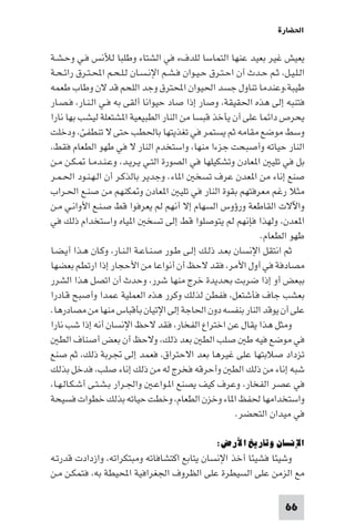 ‫اﳊﻀﺎرة‬

‫ﻳﻌﻴﺶ ﻏﻴﺮ ﺑﻌﻴﺪ ﻋﻨﻬﺎ اﻟﺘﻤﺎﺳﺎ ﻟﻠﺪفء ﻓﻲ اﻟﺸﺘﺎء وﻃﻠﺒﺎ ﻟﻸﻧﺲ ﻓـﻲ وﺣـﺸـﺔ‬
‫اﻟـﻠـﻴـﻞ، ﺛـﻢ ﺣـﺪث أن اﺣـﺘـﺮق ﺣـﻴـﻮان ﻓـﺸـﻢ اﻹﻧـﺴـﺎن ﻟـﻠـﺤـﻢ اﶈـﺘـﺮق راﺋـﺤـﺔ‬
‫ﻃﻴﺒﺔ،وﻋﻨﺪﻣﺎ ﺗﻨﺎول ﺟﺴﺪ اﳊﻴﻮان اﶈﺘﺮق وﺟﺪ اﻟﻠﺤﻢ ﻗﺪ ﻻن وﻃﺎب ﻃﻌﻤﻪ‬
‫ﻓﺘﻨﺒﻪ إﻟﻰ ﻫﺬه اﳊﻘﻴﻘﺔ، وﺻﺎر إذا ﺻﺎد ﺣﻴﻮاﻧﺎ أﻟﻘﻰ ﺑﻪ ﻓـﻲ اﻟـﻨـﺎر، ﻓـﺼـﺎر‬
‫ﻳﺤﺮص داﺋﻤﺎ ﻋﻠﻰ أن ﻳﺄﺧﺬ ﻗﺒﺴﺎ ﻣﻦ اﻟﻨﺎر اﻟﻄﺒﻴﻌﻴﺔ ا ﺸﺘﻌﻠﺔ ﻟﻴﺸﺐ ﺑﻬﺎ ﻧﺎرا‬
‫وﺳﻂ ﻣﻮﺿﻊ ﻣﻘﺎﻣﻪ ﺛﻢ ﻳﺴﺘﻤﺮ ﻓﻲ ﺗﻐﺬﻳﺘﻬﺎ ﺑﺎﳊﻄﺐ ﺣﺘﻰ ﻻ ﺗﻨﻄﻔﺊ، ودﺧﻠﺖ‬
‫اﻟﻨﺎر ﺣﻴﺎﺗﻪ وأﺻﺒﺤﺖ ﺟﺰءا ﻣﻨﻬﺎ، واﺳﺘﺨﺪم اﻟﻨﺎر ﻻ ﻓﻲ ﻃﻬﻮ اﻟﻄﻌﺎم ﻓﻘﻂ،‬
‫ﺑﻞ ﻓﻲ ﺗﻠﻴ ا ﻌﺎدن وﺗﺸﻜﻴﻠﻬﺎ ﻓﻲ اﻟﺼﻮرة اﻟﺘـﻲ ﻳـﺮﻳـﺪ، وﻋـﻨـﺪﻣـﺎ ـﻜـﻦ ﻣـﻦ‬
‫ﺻﻨﻊ إﻧﺎء ﻣﻦ ا ﻌﺪن ﻋﺮف ﺗﺴﺨ ا ﺎء. وﺟﺪﻳﺮ ﺑﺎﻟﺬﻛـﺮ أن اﻟـﻬـﻨـﻮد اﳊـﻤـﺮ‬
‫ﻣﺜﻼ رﻏﻢ ﻣﻌﺮﻓﺘﻬﻢ ﺑﻘﻮة اﻟﻨﺎر ﻓﻲ ﺗﻠﻴ ا ﻌﺎدن و ﻜﻨﻬﻢ ﻣﻦ ﺻﻨـﻊ اﳊـﺮاب‬
‫واﻵﻻت اﻟﻘﺎﻃﻌﺔ ورؤوس اﻟﺴﻬﺎم إﻻ أﻧﻬﻢ ﻟﻢ ﻳﻌﺮﻓﻮا ﻗﻂ ﺻـﻨـﻊ اﻷواﻧـﻲ ﻣـﻦ‬
‫ا ﻌﺪن، وﻟﻬﺬا ﻓﺈﻧﻬﻢ ﻟﻢ ﻳﺘﻮﺻﻠﻮا ﻗﻂ إﻟﻰ ﺗﺴﺨ ا ﻴﺎه واﺳﺘﺨﺪام ذﻟﻚ ﻓﻲ‬
                                                              ‫ﻃﻬﻮ اﻟﻄﻌﺎم.‬
‫ﺛﻢ اﻧﺘﻘﻞ اﻹﻧﺴﺎن ﺑﻌـﺪ ذﻟـﻚ إﻟـﻰ ﻃـﻮر ﺻـﻨـﺎﻋـﺔ اﻟـﻨـﺎر، وﻛـﺎن ﻫـﺬا أﻳـﻀـﺎ‬
‫ﻣﺼﺎدﻓﺔ ﻓﻲ أول اﻷﻣﺮ، ﻓﻘﺪ ﻻﺣﻆ أن أﻧﻮاﻋﺎ ﻣﻦ اﻷﺣﺠﺎر إذا ارﺗﻄﻢ ﺑﻌﻀﻬﺎ‬
‫ﺑﺒﻌﺾ أو إذا ﺿﺮﺑﺖ ﺑﺤﺪﻳﺪة ﺧﺮج ﻣﻨﻬﺎ ﺷﺮر، وﺣﺪث أن اﺗﺼﻞ ﻫﺬا اﻟﺸﺮر‬
‫ﺑﻌﺸﺐ ﺟﺎف ﻓﺄﺷﺘﻌﻞ، ﻓﻔﻄﻦ ﻟﺬﻟﻚ وﻛﺮر ﻫﺬه اﻟﻌﻤﻠﻴﺔ ﻋﻤﺪا وأﺻﺒﺢ ﻗـﺎدرا‬
‫ﻋﻠﻰ أن ﻳﻮﻗﺪ اﻟﻨﺎر ﺑﻨﻔﺴﻪ دون اﳊﺎﺟﺔ إﻟﻰ اﻹﺗﻴﺎن ﺑﺄﻗﺒﺎس ﻣﻨﻬﺎ ﻣﻦ ﻣﺼﺎدرﻫﺎ.‬
‫وﻣﺜﻞ ﻫﺬا ﻳﻘﺎل ﻋﻦ اﺧﺘﺮاع اﻟﻔﺨﺎر، ﻓﻘﺪ ﻻﺣﻆ اﻹﻧﺴﺎن أﻧﻪ إذا ﺷﺐ ﻧﺎرا‬
   ‫ﻓﻲ ﻣﻮﺿﻊ ﻓﻴﻪ ﻃ ﺻﻠﺐ اﻟﻄ ﺑﻌﺪ ذﻟﻚ، وﻻﺣﻆ أن ﺑﻌﺾ أﺻﻨﺎف اﻟﻄ‬
‫ﺗﺰداد ﺻﻼﺑﺘﻬﺎ ﻋﻠﻰ ﻏﻴﺮﻫﺎ ﺑﻌﺪ اﻻﺣﺘﺮاق، ﻓﻌﻤﺪ إﻟﻰ ﲡﺮﺑﺔ ذﻟﻚ، ﺛﻢ ﺻﻨﻊ‬
‫ﺷﺒﻪ إﻧﺎء ﻣﻦ ذﻟﻚ اﻟﻄ وأﺣﺮﻗﻪ ﻓﺨﺮج ﻟﻪ ﻣﻦ ذﻟﻚ إﻧﺎء ﺻﻠﺐ، ﻓﺪﺧﻞ ﺑﺬﻟﻚ‬
‫ﻓﻲ ﻋﺼﺮ اﻟﻔﺨﺎر، وﻋﺮف ﻛﻴﻒ ﻳﺼﻨﻊ ا ـﻮاﻋـ واﳉـﺮار ﺑـﺸـﺘـﻰ أﺷـﻜـﺎﻟـﻬـﺎ،‬
‫واﺳﺘﺨﺪاﻣﻬﺎ ﳊﻔﻆ ا ﺎء وﺧﺰن اﻟﻄﻌﺎم، وﺧﻄﺖ ﺣﻴﺎﺗﻪ ﺑﺬﻟﻚ ﺧﻄﻮات ﻓﺴﻴﺤﺔ‬
                                                        ‫ﻓﻲ ﻣﻴﺪان اﻟﺘﺤﻀﺮ.‬

                                                 ‫اﻹﻧﺴﺎن وﺗﺎرﻳﺦ اﻷرض:‬
‫وﺷﻴﺌﺎ ﻓﺸﻴﺌﺎ أﺧﺬ اﻹﻧﺴﺎن ﻳﺘﺎﺑﻊ اﻛﺘﺸﺎﻓﺎﺗﻪ وﻣﺒﺘﻜﺮاﺗﻪ، وازدادت ﻗﺪرﺗـﻪ‬
‫ﻣﻊ اﻟﺰﻣﻦ ﻋﻠﻰ اﻟﺴﻴﻄﺮة ﻋﻠﻰ اﻟﻈﺮوف اﳉﻐﺮاﻓﻴﺔ اﶈﻴﻄﺔ ﺑﻪ، ﻓﺘﻤﻜـﻦ ﻣـﻦ‬

                                                                      ‫66‬
 