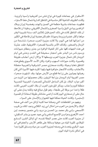 ‫اﻟﺘﺎرﻳﺦ و اﳊﻀﺎرة‬

‫اﻻﺳﺘﻘﺮار ﻓﻲ ﺟﻤﺎﻋﺎت ﻛﺒﻴﺮة ﻓﻲ ﻧﻮاح ﺷﺘﻰ ﻣـﻦ أﻓـﺮﻳـﻘـﻴـﺎ وآﺳـﻴـﺎ وأوروﺑـﺎ،‬
‫وﻛﺎﻧﺖ اﻟﻈﺮوف ا ﻨﺎﺧﻴﺔ أﻛﺜﺮ ﻣﻨﺎﺳﺒﺔ ﻓﻲ ا ﻨﺎﻃﻖ ا ﺪارﻳﺔ ﺷﻤﺎل ﺧﻂ اﻻﺳﺘﻮاء،‬
‫ﻓﻈﻬﺮت ﺟﻤﺎﻋﺎت ﺑﺸﺮﻳﺔ ﻣﻨﻈﻤﺔ ﻓﻲ اﻟﺼ واﻟـﻬـﻨـﺪ وﻫـﻀـﺒـﺔ إﻳـﺮان وﺑـﻼد‬
‫اﻟﺮاﻓﺪﻳﻦ ووادي اﻟﻨﻴﻞ وآﺳﻴﺎ اﻟﺼﻐﺮى واﻟﺸﻤﺎل اﻷﻓﺮﻳﻘﻲ، وﻋﻠﻴﻨﺎ أن ﻧﻼﺣﻆ‬
‫أن ﺗﻠﻚ ا ﻨﺎﻃﻖ ﻛﺎﻧﺖ ﻓﻲ ذﻟﻚ اﳊ -ﻗﺒـﻞ ﺛـﻼﺛـ أﻟـﻒ ﺳـﻨـﺔ ﺗـﻘـﺮﻳـﺒـﺎ-أوﻓـﺮ‬
‫ﻣﻴﺎﻫﺎ وأﻛﺜﺮ ﺧﻀﺮة وزروﻋﺎ وﺣﻴﻮاﻧﺎ، ﻓﻠﻢ ﺗﻜﻦ ﻫﻀﺒﺔ إﻳﺮان ﻗﺎﺣﻠﺔ ﻓﻲ اﻟﻜﺜﻴﺮ‬
‫ﻣﻦ أﺟﺰاﺋﻬﺎ ﻛﻤﺎ ﻫﻲ اﻟﻴﻮم، وﻻ ﻛﺎﻧﺖ ﺟﺰﻳـﺮة اﻟـﻌـﺮب ﺻـﺤـﺮاء ﺷـﺎﺳـﻌـﺔ ﻣـﻦ‬
‫اﻟﺮﻣﺎل واﻟﺼﺨﻮر، وﻛﺬﻟﻚ اﻷﻣﺮ ﺑﺎﻟﻨﺴﺒﺔ ﻟﻠﺼﺤﺮاء اﻷﻓﺮﻳﻘﻴﺔ، ﻓـﻘـﺪ ﻋـﺜـﺮﻧـﺎ‬
‫ﻓﻲ ﻫﺬه اﳉﻬﺎت ﻛﻠﻬﺎ ﻋﻠﻰ آﺛﺎر ﻟﻠﺤﻴﺎة اﻟﻮاﻓﺮة ﻣﻦ ﺟﺬور وﻋﻈﺎم ﺣـﻴـﻮاﻧـﺎت‬
‫ورﺳﻮم ﻧﺎس ﻣﻦ اﻟﺒﺸﺮ ﻋﻠـﻰ أﺣـﺠـﺎر ﺳـﺤـﻴـﻘـﺔ ﻓـﻲ اﻟـﻘـﺪم، وﺣـﺘـﻰ ﻓـﻲ أﻳـﺎم‬
‫اﻟﺮوﻣﺎن ﻛﺎن ﺷﻤﺎل ﺟﺰﻳﺮة اﻟﻌﺮب ووﺳﻄﻬﺎ ﻻ ﻳﺰاﻻن أرض أﻋﺸـﺎب ﻃـﻮﻳـﻠـﺔ‬
‫وﻗﺼﻴﺮة، وﻛﺎﻧﺖ ﺣﻴﻮاﻧﺎت اﻟﺴﻬﻮب واﻓﺮة، وﻛﺎن اﻷﺳﺪ اﻵﺳﻴﻮي ﻳﻘﻄﻊ ﻫﺬه‬
‫ا ﻨﺎﻃﻖ ذﻫﺎﺑﺎ وﺟﻴﺌﺔ، وﻛﺎﻧـﺖ ﺻـﺤـﺎري ﻣـﺼـﺮ اﻟـﺸـﺮﻗـﻴـﺔ واﻟـﻐـﺮﺑـﻴـﺔ ﻣـﻐـﻄـﺎة‬
‫ﺑﺎﻷﻋﺸﺎب، وﻛﺎﻧﺖ اﻷﺷﺠﺎر ﻣﺘﻮاﻓﺮة ﻓﻴﻬﺎ وﻟﻬﺬا ﻛﺜﺮت ﻓﻴﻬﺎ اﻷدﻳﺮة اﻟﺘﻲ ﻛﺎن‬
‫رﻫﺒﺎﻧﻬﺎ ﻳﻌﻴﺸﻮن ﻋﻠﻰ زراﻋﺔ ﻗﻄﻊ ﻣﻦ اﻷرض ﺣﻮﻟﻬﺎ، وﻗﺪ اﺷﺘﻬﺮت ﺻﺤﺮاء‬
‫ﻣﺼﺮ اﻟﻐﺮﺑﻴﺔ أﻳﺎم اﻟﺮوﻣﺎن ﺑﺰراﻋﺔ اﻟﺰﻳﺘﻮن، وﻛﺎن ﻣﺤﺼﻮﻟﻬﺎ ﻣﻦ اﻟﺰﻳﺖ ﻣﻦ‬
‫أﻛﺒﺮ ﻣﻮارد اﻟﺒﻼد، ﺑﻞ ﻛﺎن اﻟﺴﺎﺣﻞ اﻟﺸﻤﺎﻟﻲ ﻟـﻠـﺼـﺤـﺮاء اﻟـﻐـﺮﺑـﻴـﺔ ا ـﺼـﺮﻳـﺔ‬
‫ﻣﻨﻄﻘﺔ ﻛﺮوم وأﻋﻨﺎب، وﻳﺬﻛﺮ ا ﺆرﺧﻮن اﻟﻌﺮب أن ﺑﻼد ا ﻐﺮب اﻟﻌﺮﺑﻲ »ﻛﺎﻧﺖ‬
‫ﻇﻼ واﺣﺪا ﻣﻦ ﺑﺮﻗﺔ إﻟﻰ ﻃﻨﺠﺔ«، وﻫﻮ ﻗﻮل ﻣﺒﺎﻟﻎ ﻓﻴﻪ وﻟﻜﻨـﻪ ﻳـﺪل-ﻋـﻠـﻰ أي‬
‫ﺣﺎل-ﻋﻠﻰ أن ﺻﺤﺎري اﻟﻴﻮم ﻛﺎﻧﺖ أراﺿﻲ ﺣﺸﺎﺋﺶ ﻃﻮﻳﻠﺔ )ﺳﻔﺎﻧﺎ( أو ﻗﺼﻴﺮة‬
        ‫)إﺳﺘﺒﺲ(، وﻛﺎﻧﺖ اﳊﻴﺎة ﻜﻨﺔ ﻓﻴﻬﺎ ﻟﻠﺤﻴﻮان واﻹﻧﺴﺎن ﻋﻠﻰ اﻟﺴﻮاء.‬
‫وﻳﻔﻬﻢ ﻣﻦ ا ﻘﺘﻄﻔﺎت اﻟﺘﻲ وﺻﻠﺘﻨﺎ ﺎ ﻛﺘـﺒـﻪ أواﺋـﻞ ﻣـﻦ أﻟـﻒ ﻓـﻲ ﺻـﻔـﺔ‬
‫اﻟﺒﻼد واﻷرﺿ ﻣﻦ اﻟﻌﺮب-ﻣﻦ أﻣﺜﺎل أﺑﻲ زﻳﺪ اﻟﻜﻼﺑﻲ وﻋﺒﺪ ا ﻠﻚ ﺑﻦ ﻗﺮﻳﺐ‬
‫اﻷﺻﻤﻌﻲ، وأﺑﻲ ﺑﻜﺮ ﻣﺤﻤﺪ ﺑﻦ اﳊﺴﻦ ﺑﻦ درﻳﺪ وأﺑﻲ ﻣﻨﺼﻮر وﻣﺤﻤـﺪ إﺑـﻦ‬
‫أﺣﻤﺪ اﻷزﻫﺮي وﻋﺰام ﺑﻦ اﻹﺻﺒﻊ اﻟﺴﻠﻤﻲ وأﺑﻲ ﻋﺒﻴﺪ ﻋﻤﺮو ﺑﻦ ﺑﺸﺮ اﻟﺴﻜﻮﺗﻲ-‬
‫أن ﺟﺰﻳﺮة اﻟﻌﺮب ﻛﺎﻧﺖ ﺣﺘﻰ ﻋﺼﺮ اﻟﺒﻌﺜﺔ ﻧﻔـﺴـﻪ، أي أواﺋـﻞ اﻟـﻘـﺮن اﻟـﺴـﺎﺑـﻊ‬
‫ا ﻴﻼدي، ﻛﺜﻴﺮة ا ﻴﺎه ﻣﻦ ﺟﻮﻓﻴﺔ وﺳﺎﺋﻠﺔ ﻋﻠﻰ ﻇﺎﻫﺮ اﻷرض، واﳉﻐﺮاﻓﻲ أﺑﻮ‬
‫ﻋﺒﻴﺪ اﻟﺒﻜﺮي ﻳﺘﺤﺪث ﻓﻲ وﺻﻔﻪ ﳉﺰﻳﺮة اﻟﻌﺮب ﻋﻦ ﻣﻴﺎه وﻣﺴﺎﻳﻞ ﻛﺜﻴﺮة ﺟﺪا‬
                                                ‫ﻓﻲ أﻣﺎﻛﻦ ﻧﺎدرة ا ﻴﺎه اﻟﻴﻮم.‬

 ‫76‬
 