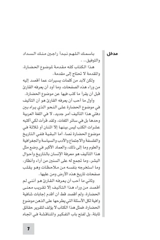 ‫ﻣﺪﺧﻞ‬




‫ﺑـﺎﺳـﻤــﻚ اﻟ ـﻠ ـﻬــﻢ ﻧ ـﺒــﺪأ راﺟ ـ ﻣ ـﻨــﻚ اﻟ ـﺴــﺪاد‬      ‫ﻣﺪﺧﻞ‬
                                              ‫واﻟﺘﻮﻓﻴﻖ.. .‬
‫ﻫـﺬا اﻟـﻜـﺘـﺎب ﻛـﻠـﻪ ﻣـﻘـﺪﻣـﺔ ـﻮﺿـﻮع اﳊـﻀـﺎرة،‬
                        ‫وا ﻘﺪﻣﺔ ﻻ ﲢﺘﺎج إﻟﻰ ﻣﻘﺪﻣﺔ.‬
‫وﻟﻜﻦ ﻻﺑﺪ ﻣﻦ ﻛﻠﻤﺎت ﻳﺴﻴﺮات ﻋﻤﺎ أﻗﺼﺪ إﻟﻴﻪ‬
  ‫ﻣﻦ وراء ﻫﺬه اﻟﺼﻔﺤﺎت، وﻣﺎ أود أن ﻳﻌﺮﻓﻪ اﻟﻘﺎر‬
  ‫ﻗﺒﻞ أن ﻳﻘﺮأ ﻣﺎ ﻛﺘﺐ ﻓﻴﻬﺎ ﻋﻦ ﻣﻮﺿﻮع اﳊﻀﺎرة.‬
‫وأول ﻣﺎ أﺣﺐ أن ﻳﻌﺮﻓﻪ اﻟﻘﺎر ﻫﻮ أن اﻟﺘﺄﻟﻴﻒ‬
   ‫ﻓﻲ ﻣﻮﺿﻮع اﳊﻀﺎرة ﻋـﻠـﻰ اﻟـﻨـﺤـﻮ اﻟـﺬي ﻳـﺮاه ﺑـ‬
‫دﻓﺘﻲ ﻫﺬا اﻟﺘﺄﻟﻴﻒ أﻣﺮ ﺟﺪﻳﺪ، ﻻ ﻓﻲ اﻟﻠﻐﺔ اﻟﻌﺮﺑﻴﺔ‬
‫وﺣﺪﻫﺎ ﺑﻞ ﻓﻲ ﺳﺎﺋﺮ اﻟﻠﻐﺎت. وﻟﻘﺪ ﻗﺮأت ﻟﻜﻲ أﻛﺘﺒﻪ‬
‫ﻋﺸﺮات اﻟﻜﺘﺐ ﻟﻴﺲ ﺑﻴـﻨـﻬـﺎ إﻻ اﺛـﻨـﺎن أو ﺛـﻼﺛـﺔ ﻓـﻲ‬
‫ﻣﻮﺿﻮع اﳊﻀﺎرة ﻧﺼﺎ، أﻣﺎ اﻟـﺒـﻘـﻴـﺔ ﻓـﻔـﻲ اﻟـﺘـﺎرﻳـﺦ‬
‫واﻟﻔﻠﺴﻔﺔ واﻻﺟﺘﻤﺎع واﻷدب واﻟﺴﻴﺎﺳﺔ واﳉﻐﺮاﻓﻴﺔ‬
‫واﻟﻌﻠﻮم وﻣﺎ إﻟﻰ ذﻟﻚ، واﻟﻌﻤﺎد اﻷﻛﺒﺮ ﻓﻲ وﺿﻊ ﻣﺜﻞ‬
‫ﻫﺬا اﻟﺘﺄﻟﻴﻒ ﻫﻮ ﻣﻌﺮﻓﺔ اﻹﻧﺴﺎن ﺑﺎﻟـﺘـﺎرﻳـﺦ وأﺣـﻮال‬
‫اﻟﺒﺸﺮ، وﻣﺎ ﲡﻤﻊ ﻟﻪ ﻋﻠﻰ اﻟﺴﻨ ﻣﻦ آراء وأﻧﻈﺎر،‬
‫وﻣﺎ اﺳﺘﺨﺮﺟﻪ ﺑﻨﻔﺴـﻪ ﻣـﻦ ﻣـﻼﺣـﻈـﺎت وﻫـﻮ ﻳـﻘـﻠـﺐ‬
            ‫ﺻﻔﺤﺎت ﺗﺎرﻳﺦ ﻫﺬه اﻷرض وﻣﻦ ﻋﻠﻴﻬﺎ.‬
‫وﺛﺎﻧﻲ ﻣﺎ أﺣﺐ أن ﻳـﻌـﺮﻓـﻪ اﻟـﻘـﺎر ﻫـﻮ أﻧـﻨـﻲ ﻟـﻢ‬
‫أﻗـﺼـﺪ ﻣـﻦ وراء ﻫـﺬا اﻟـﺘـﺄﻟـﻴـﻒ إﻻ ﺗـﻘـﺮﻳـﺐ ﻣـﻌـﻨــﻰ‬
‫اﳊﻀﺎرة، وﻟﻢ أﻗﺼﺪ ﻗﻂ أن أﻗﺪم إﺟﺎﺑﺎت ﺷﺎﻓﻴﺔ‬
‫واﻓﻴﺔ ﻟﻜﻞ اﻷﺳﺌﻠﺔ اﻟﺘﻲ ﻳﻄﺮﺣﻬﺎ ﻋﻠﻰ اﻟﺬﻫﻦ ﻣﻮﺿﻮع‬
‫اﳊﻀﺎرة، ﻓﻤﺜﻞ ﻫﺬا اﻟﻜﺘﺎب ﻻ ﻳﺆﻟﻒ ﻟﺘﻘﺮﻳﺮ ﺣﻘﺎﺋﻖ‬
‫ﺛﺎﺑﺘﺔ، ﺑﻞ ﻟﻔﺘﺢ ﺑﺎب اﻟﺘﻔـﻜـﻴـﺮ وا ـﻨـﺎﻗـﺸـﺔ ﻓـﻲ اﲡـﺎه‬

   ‫7‬
 