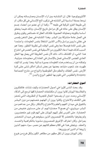 ‫اﳊﻀﺎرة‬

‫اﻷﻧﺜﺮوﺑﻮﻟﻮﺟﻴﺎ: ﻗﺎل: إن اﻟـﺘـﺸـﺎﺑـﻪ ﺑـ آراء اﻹﻧـﺴـﺎن و ـﺎرﺳـﺎﺗـﻪ ـﻜـﻦ أن‬
‫ﻧﺮدﻫﺎ ﺑﺼﻔﺔ أﺳﺎﺳﻴﺔ إﻟﻰ اﻟﺘﺸﺎﺑﻪ ﻓﻲ ﺗﺮﻛﻴﺐ ا ﺦ اﻹﻧﺴﺎﻧﻲ ﻓﻲ ﻛﻞ ﻣﻜﺎن، أو‬
‫إﻟﻰ ﻃﺒﻴﻌﺔ اﻟﻐﺰو ا ﺮﻛﺒﺔ ﻓﻲ ﻃﺒﻌﻪ )٤(. وﻛﻤﺎ أن أي ﻋﻀﻮ ﻣﻦ أﻋﻀﺎء ﺟﺴﻢ‬
‫اﻹﻧﺴﺎن ﻳﻈﻞ ﻋﻠﻰ ﺣﺎﻟﻪ ﻓﻲ ﻛﻞ ﻣﺮاﺣﻞ ﺗﺎرﻳﺦ اﻹﻧﺴﺎن، وذﻟﻚ ﻓـﻴـﻤـﺎ ﻳـﺘـﻌـﻠـﻖ‬
‫أﺳﺎﺳﺎ ﺑﺘﻜﻮﻳﻨﻪ وﻋﻤﻠﻴﺎﺗﻪ اﻟﻌﻀﻮﻳﺔ، ﻓﻜﺬﻟﻚ اﻟﻌﻘﻞ ﻟﻪ ﺧﺼﺎﺋﺺ وﻗﻮى وﻃﺮق‬
‫ﻓﻲ اﻟﻌﻤﻞ ﻋﺎﻣﺔ ﻣﺸﺘﺮﻛﺔ ﺑ اﻟﺒﺸﺮ. وﻫﺬا اﻟﺘﺸﺎﺑﻪ ﻓﻲ ﻋﻤﻞ اﻟﺬﻫﻦ ﻳﻠـﻤـﺲ‬
‫ﻓﻲ ﻋﻘﻠﻲ داروﻳﻦ وراﺳﻞ واﻷس اﻟﻠﺬﻳﻦ اﺷﺘﻐﻼ ﺑﻨﻔﺲ ا ﻌﻠﻮﻣﺎت، واﻋـﺘـﻤـﺪا‬
‫ﻋﻠﻰ ﻧﻔﺲ ا ﺎدة ﻓﻮﺻﻼ ﻣﻌﺎ وﻓﻲ ﻧﻔﺲ اﻟﻮﻗﺖ إﻟﻰ ﻧﻈﺮﻳﺔ اﻟﺘﻄﻮر. وﻫﺬا ﻫﻮ‬
‫اﻟﺴﺒﺐ ﻛﺬﻟﻚ ﻓﻴﻤﺎ ادﻋﺎه اﻟﻜﺜﻴﺮون ﻣﻦ اﻷﺳﺒﻘﻴﺔ ﻓﻲ ﻧﻔﺲ اﻟﻌﺼﺮ ﻓﻲ اﺧﺘﺮاع‬
‫ﻫﺬا اﻟﺸﻲء أو اﻛﺘﺸﺎف ذاك. ذﻟﻚ ﻷن ﻧﻔﺲ اﻟﻄﺮﻳﻘﺔ اﻟﺘﻲ ﻳﻌﻤﻞ ﺑﻬﺎ اﻟﻌﻘﻞ‬
‫اﻟﻌﺎدي ﻟﻠﺠﻨﺲ اﻹﻧﺴﺎﻧﻲ ﺗﺼﻞ ﺑﺎﻹﻧﺴﺎن ﻓﻲ اﻟﻌﺎدة إﻟﻰ ﻣـﻌـﻠـﻮﻣـﺎت ﺟـﺰﺋـﻴـﺔ،‬
‫و ﻜﻨﻪ ﻣﻦ أن ﻳﺴﺘﺨﺪم ﻫﺬه ا ﻌﻠﻮﻣﺎت ﺑﺼﻮرة ﺑﺪاﺋﻴﺔ، وﻫﺬا ﻳﻔﺴﺮ ﻟﻨﺎ ﻛﻴﻒ‬
‫ﻇﻬﺮت ﻋﻨﺪ ﺷﻌﻮب ﻣﺘﺒﺎﻋﺪ ﺑﻌﻀﻬﺎ ﻋﻦ ﺑﻌﺾ ﺗﺴﻜﻦ أﻣﺎﻛﻦ ﺷﺘـﻰ ﻋـﻠـﻰ ﻛـﺮة‬
‫اﻷرض، ﻧﻔﺲ اﻟﻌﻘﺎﺋﺪ واﻟﻨﻈﻢ ﻣﺜﻞ اﻟﻄﻮﻃﻤﻴﺔ واﻟﺰواج ﻣﻦ ﺧـﺎرج اﳉـﻤـﺎﻋـﺔ‬
                   ‫‪ Exogamy‬واﻟﻄﻘﻮس اﻟﺘﻲ ﺗﻘﻮم ﺑﻬﺎ ﻟﺘﻄﻬﺮ اﻟﺮوح واﻟﺒﺪن )٥(.‬

                                                      ‫أﺻﻮل اﳊﻀﺎرات:‬
‫وﻗﺪ ﺑﺤﺚ اﻟﻨﺎس ﻛﺜﻴﺮا ﻓﻲ أﺻﻮل اﳊﻀﺎرات وﻛﻴﻒ ﻧﺸﺄت، ﻓﺎ ﻔﻜـﺮون‬
‫واﻟﻔﻼﺳﻔﺔ اﻟﻴﻮﻧﺎن ﻛﺎﻧﻮا ﻳﺮون أن ﻣﻜﺘﺸﻔﺎت اﳊﻀﺎرة ﻛﻠﻬﺎ ﺗﺮﺟﻊ إﻟﻰ اﻟﺬﻛﺎء‬
‫اﻹﻧﺴﺎﻧﻲ وﺣﺪه، دون أن ﻳﻔﺴﺤﻮا اﺠﻤﻟﺎل ﻟﻠﺘﺠﺮﺑﺔ أو ﻟﻠـﻈـﺮوف اﻟـﺘـﻲ ﲢـﻔـﺰ‬
‫ﻋﻠﻰ اﻟﻜﺸﻒ واﻻﺧﺘﺮاع، وﻛﺎﻧﻮا ﻳﺮون أن آﻟﻬﺘـﻬـﻢ ﺧـﺼـﺘـﻬـﻢ ﻣـﻦ دون اﻟـﺒـﺸـﺮ‬
‫ﺑﺎﻟﺘﻔﻮق ﻓﻲ ﻣﻴﺪان اﻟﻔﻬﻢ واﻟﻌﻠﻢ واﻻﺧﺘﺮاع واﻻﺑﺘﻜﺎر، وﻛـﻞ ﻣـﻦ ﻋـﺪاﻫـﻢ ﻣـﻦ‬
‫اﻟﺒﺸﺮ »ﺑﺮﺑﺎروي« أي ﻫﻤـﺞ ﻻ ﺣـﻀـﺎرة ﻟـﻬـﻢ، أو ﻋـﻠـﻰ ﻣـﺴـﺘـﻮى ﺧـﻔـﻴـﺾ ﻣـﻦ‬
‫اﳊﻀﺎرة. ﺣﺘﻰ اﻟﻔﺮس ﻧﻈﺮ إﻟﻴﻬﻢ اﻟﻴﻮﻧﺎن ﻋﻠﻰ أﻧﻬﻢ ﻗﻮم ﻏﻴﺮ ﻣﺘﺤﻀـﺮﻳـﻦ،‬
‫وﻟﻢ ﻳﻌﺘﺮﻓﻮا ﺑﺎﻟﺘﺤﻀﺮ إﻻ ﻟﻠﻤﺼﺮﻳ اﻟﺬﻳﻦ ﺳﺒﻘﻮﻫﻢ ﻓـﻲ ﻣـﻴـﺪان اﻟـﺘـﺤـﻀـﺮ‬
‫ﺮاﺣﻞ، وﻛﺎن اﻋﺘﺮاف اﻹﻏﺮﻳﻖ ﻟﻠـﻤـﺼـﺮﻳـ ﻣـﺸـﻮﺑـﺎ ﺑـﺎﻟـﻜـﺮاﻫـﻴـﺔ واﳊـﺴـﺪ‬
‫واﳊﻘﺪ. وﻳﺘﺠﻠﻰ ﻫﺬا ﻓﻲ ﻛﻼم ﻣﻌﻈﻢ ﻛﺘﺎﺑﻬﻢ ﻋﻦ ﻣﺼﺮ، ﺳﻮاء ﻣﻨﻬﻢ اﻟـﺬﻳـﻦ‬
                                              ‫زاروﻫﺎ أم اﻟﺬﻳﻦ ﻟﻢ ﻳﺰوروﻫﺎ.‬
‫وﻛﺎن اﻟﻴﻮﻧﺎن ﻳﺮون أن ﻟﻜﻞ ﻣﻈﻬﺮ ﻣﻦ ﻣﻈﺎﻫﺮ اﻟﻜﻮن وﻟﻜﻞ ﻓﺮع ﻣﻦ ﻓﺮوع‬

                                                                   ‫07‬
 