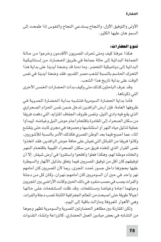 ‫اﳊﻀﺎرة‬

‫اﻷوﻟﻰ واﻟﺘﻮﻓﻴﻖ اﻷول، واﻟﻨﺠﺎح ﻳﺴﺘﺪﻋﻲ اﻟﻨﺠﺎح واﻟﻨﻔﻮس إذا ﻃﻤﺤﺖ إﻟﻰ‬
                                        ‫اﻟﺴﻤﻮ ﻫﺎن ﻋﻠﻴﻬﺎ اﻟﻜﺜﻴﺮ.‬

                                                       ‫ﺗﻨﻮع اﳊﻀﺎرات:‬
‫ﻫﻜﺬا ﻋﺮﻓﻨﺎ ﻛﻴﻒ وﻣﺘﻰ ﲢﺮك ا ﺼﺮﻳﻮن اﻷﻗﺪﻣﻮن وﺧﺮﺟﻮا ﻣـﻦ ﺣـﺎﻟـﺔ‬
‫اﳉﻤﺎﻋﺔ اﻟﺒﺪاﺋﻴﺔ إﻟﻰ ﺣﺎﻟﺔ ﺟﻤﺎﻋﺔ ﻓﻲ ﻃـﺮﻳـﻖ اﳊـﻀـﺎرة، ﻣـﻦ إﺳـﺘـﺎﺗـﻴـﻜـﻴـﺔ‬
‫اﻟﺒﺪاﺋﻴﺔ إﻟﻰ دﻳﻨﺎﻣﻴﻜﻴﺔ اﻟﺘﺤﻀﺮ. وﻣﺎ دﻣﻨﺎ ﻗﺪ وﺿﻌﻨﺎ أﻳﺪﻳﻨﺎ ﻋﻠﻰ ﺑﺪاﻳﺔ ﻫﺬا‬
‫اﻟﺘﺤﺮك اﳊﺎﺳﻢ ﺑﺎﻟﻨﺴﺒﺔ ﻟﺸﻌﺐ ﻣﺼﺮ اﻟﻘﺪ ، ﻓﻘﺪ وﺿﻌﻨﺎ أﻳﺪﻳﻨﺎ ﻓﻲ ﻧﻔﺲ‬
                                        ‫اﻟﻮﻗﺖ ﻋﻠﻰ ﺑﺪاﻳﺔ ﺗﺎرﻳﺦ ﻫﺬا اﻟﺸﻌﺐ.‬
‫وﻗﺪ ﻋﺮف اﻟﺒﺎﺣﺜﻮن ﻛﺬﻟﻚ ﻣﺘﻰ وﻛﻴﻒ ﺑﺪأت اﳊﻀﺎرات اﳋﻤﺲ اﻷﺧﺮى‬
                                                            ‫اﻟﺘﻲ ذﻛﺮﻧﺎﻫﺎ.‬
‫ﻓﺄﻣﺎ ﺑﺪاﻳﺔ اﳊﻀﺎرة اﻟﺴﻮﻣﺮﻳﺔ ﻓـﺘـﺸـﺒـﻪ ﺑـﺪاﻳـﺔ اﳊـﻀـﺎرة ا ـﺼـﺮﻳـﺔ ﻓـﻲ‬
‫ﻇﺮوﻓﻬﺎ اﻟﻌﺎﻣﺔ، ﻓﺈن أرض اﻟﺮاﻓﺪﻳﻦ ﺗﺪﺧﻞ ﺿﻤﻦ ﻧﻔﺲ اﳊﺰام اﻟﺼﺤﺮاوي‬
‫اﻟﺬي ﻳﻘﻊ ﻓﻴﻪ وادي اﻟﻨﻴﻞ، وﻧﻔﺲ ﻇﺮوف اﳉﻔﺎف ا ﺘﺰاﻳﺪ اﻟﺘﻲ دﻓﻌﺖ ﻓﺮﻳﻘﺎ‬
‫ﻣﻦ ﺳﻜﺎن اﻟﺼﺤﺮاء إﻟﻰ ا ﻐﺎﻣﺮة ﺑﺎﻗﺘﺤﺎم آﺟﺎم ﺣﻮض اﻟﻨﻴﻞ وﻏﻴﺎﺿﻪ، ﻟﻴﺒﺪأوا‬
‫ﻋﻤﻠﻴﺔ ﺗﺬﻟﻴﻞ ﻣﻴﺎه اﻟﻨﻬﺮ أو اﺳﺘﺌﻨﺎﺳﻬﺎ وﺣﺼﺮﻫﺎ ﻓﻲ ﻣﺠﺮى ﺛﺎﺑﺖ ﺣﺘﻰ ﻳﻨﻘﺸﻊ‬
‫ا ﺎء، ﻋﻤﺎ أﺻﺒﺢ ﻓﻴﻤﺎ ﺑﻌﺪ اﻟﻮﻃﻦ ا ﺼﺮي ﻓﻜﺬﻟﻚ اﻷﻣﺮ ﺑﺎﻟﻨﺴﺒﺔ ﻟﻶﺷﻮرﻳ .‬
‫وﻛﺎﻧﻮا ﻓﺮﻳﻘﺎ ﻣﻦ اﻟﻘﺒﺎﺋﻞ اﻟﺘﻲ ﺗﻌﻴﺶ ﻋﻠﻰ ﺣﺎﻓﺔ ﺣﻮض اﻟﺮاﻓﺪﻳﻦ، ﻓﻘﺪ اﺗﺨﺬوا‬
‫ﻧﻔﺲ اﻟﻘﺮار اﻟﺬي إﺗﺨﺬه ﻓﺮﻳﻖ ﻣﻦ ﺳﻜﺎن اﻟﺼﺤﺮاء اﻟﻠﻴﺒﻴﺔ ﺑﺎﻗﺘﺤـﺎم اﻟـﻨـﻬـﺮ‬
‫واﺗﺨﺎذه ﻣﻮﻃﻨﺎ ﻟﻬﻢ، وﻫﻜﺬا ﻓﻌﻠﻮا وأﻓﻠﺤﻮا واﺳﺘﻘﺮوا ﻓﻲ أرض ﺷﻴﻔﺎر، إﻻ أن‬
‫ﺗﻮﻓﻴﻘﻬﻢ ﻛﺎن أﻗﻞ ﻣﻦ ﺗﻮﻓﻴﻖ ا ﺼﺮﻳ ﻓﻴﻤﺎ ﻳﺘﻌﻠﻖ ﺑﺘﺬﻟﻴﻞ اﻷﻧﻬﺎر واﻟﺴﻴﻄﺮة‬
‫ﻋﻠﻴﻬﺎ ﺑﺤﺠﺰﻫﺎ داﺧﻞ ﺟﺴﻮر ﲢﺪد اﺠﻤﻟﺮى، ر ﺎ ﻷن ا ﺼﺮﻳ ﻛﺎن أﻣﺎﻣﻬﻢ‬
‫ﻧﻬﺮ واﺣﺪ ﻓﻲ ﺣ أن اﻟﺴﻮﻣﺮﻳ ﻛﺎن أﻣﺎﻣﻬـﻢ ﻧـﻬـﺮان، وﻛـﺎن ﻛـﻞ ﻣـﻦ دﺟـﻠـﺔ‬
   ‫واﻟﻔﺮات ﻳﺼﺐ ﻓﻲ ﻣﺼﺐ ﻣﻨﻔﺮد ﻓﻲ ذﻟﻚ اﳊ ،وﻛﺎﻧﺖ اﻷراﺿﻲ ﺑ اﺠﻤﻟﺮﻳ‬
‫وﺣﻮﻟﻬﻤﺎ آﺟﺎﻣﺎ وﻏﻴﺎﺿﺎ وﻣﺴﺘﻨﻘﻌﺎت. وﻗﺪ ﻇﻠﺖ ا ﺴﺘﻨـﻘـﻌـﺎت ﻋـﻠـﻰ ﺣـﺎﻟـﻬـﺎ‬
‫أﺟﻴﺎﻻ ﻃﻮﻳﻠﺔ ﺣﺘﻰ أﺻﺒﺤﺖ ﻣﻦ ا ﻌﺎﻟﻢ اﳉﻐﺮاﻓﻴﺔ اﻟﺜﺎﺑﺘﺔ ﺼﺐ دﺟﻠﺔ واﻟﻔﺮات،‬
                             ‫وﻫﻲ اﻷﻫﻮار ا ﻌﺮوﻓﺔ وﻣﺎزاﻟﺖ ﺑﺎﻗﻴﺔ إﻟﻰ اﻟﻴﻮم.‬
‫وﻟﻜﻦ ا ﻘﺎرﻧﺔ ﺑ ﻣﻈﺎﻫﺮ اﳊﻀﺎرﺗ ا ﺼﺮﻳﺔ واﻟﺴﻮﻣﺮﻳﺔ ﺗﻈﻬﺮ وﺟﻮﻫﺎ‬
‫ﻣﻦ اﻟﺘﺸﺎﺑﻪ ﻓﻲ ﺑﻌﺾ ﻣﻴﺎدﻳﻦ اﻟﻌﻤﻞ اﳊﻀﺎري، ﻛﺎﻟﺰراﻋﺔ وإﻧﺸﺎء اﻟـﻘـﻨـﻮات‬

                                                                   ‫87‬
 