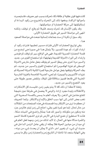 ‫اﳊﻀﺎرة‬

‫ﻛﺎﻧﺖ ﻓﻴﻬﺎ ﻗﻮى ﻋﻘﻠﻴﺔ أو ﻃﺎﻗﺔ ذﻛﺎء ﲢﺮﻛﺖ ﺑﺴﺒﺐ ﻏﻴﺮ ﻣﻌﺮوف، ﻓﺎﺳﺘﺒﺼﺮت‬
‫ﺑﺄﺣﻮاﻟﻬﺎ اﻟﺮاﻛﺪة، ودﻓﻌﻬﺎ ذﻟﻚ إﻟﻰ اﻟﺘﺤﺮك واﳋـﺮوج ﻣـﻦ رﻛـﻮد اﻟـﺒـﺪاءة أو‬
                              ‫إﺳﺘﺎﺗﻴﻜﻴﺘﻬﺎ إﻟﻰ ﺣﺮﻛﺔ اﳊﻀﺎرة أو دﻳﻨﺎﻣﻴﻜﻴﺘﻬﺎ.‬
‫وﻗﺪ ﻳﻜﻮن اﻹﻧﺴﺎن ﻗﺪ ﲢﺮك وﺻﻌﺪ ﻗـﻠـﻴـﻼ ﺛـﻢ وﻗـﻊ، أو ﺗـﻮﻗـﻒ، وﻟـﻜـﻨـﻪ‬
                      ‫اﻧﺘﻬﻰ إﻟﻰ ﻣﻮاﺻﻠﺔ ا ﺴﻴﺮ ﻓﻲ ﻃﺮﻳﻖ اﳊﻀﺎرة اﻷوﻟﻰ.‬
‫وﻗﺪ ﺳﺒﻖ أن ذﻛﺮﻧﺎ أن ﺳﺖ ﺟﻤﺎﻋﺎت إﻧﺴﺎﻧﻴﺔ ﳒﺤﺖ ﻓﻲ ﻣﻮاﺻﻠﺔ اﻟﺼﻌﻮد‬
                                                                       ‫ﻫﺬا.‬
‫وﻓﻲ ﺗﻮارﻳﺦ اﳊﻀﺎرات اﻷوﻟﻰ ﻓﺘﺮات ﻣـﺴـﻴـﺮ ﺗـﻌـﻘـﺒـﻬـﺎ ﻓـﺘـﺮات رﻛـﻮد أو‬
‫ارﺗﺪاد ﻟﻠﻮراء، ﺛﻢ ﻋﻮدة ﻟﻠﻤﺴﻴﺮ، وﻻ ﻳﺘﻤﺜـﻞ ﻫـﺬا ﻓـﻲ ﺻـﻮرة ﻫـﻲ أوﺿـﺢ ﻣـﻦ‬
‫ﻗﺼﺔ اﳊﻀﺎرة ا ﺼﺮﻳﺔ اﻟﻘﺪ ﺔ، ﻓﻬﻲ ﻓﻲ اﻟﻮاﻗﻊ ﺳﻴﺮ ﺛﻢ ﺗﻮﻗﻒ ﺛﻢ ﻓﻮﺿﻰ‬
‫وارﺗﺪاد إﻟﻰ اﻟﻮراء )اﻟﺪوﻟﺔ اﻟﻘﺪ ﺔ وﻧﻬﺎﻳﺘﻬﺎ(، ﺛﻢ اﺳﺘﺠﻤﺎع اﻟﻘﻮى ﻣﻦ. ﺟﺪﻳﺪ‬
‫واﻟﺴﻴﺮ ﻣﺮة أﺧﺮى ﺣﺘﻰ ﻳﺒﻄﺆ ا ﺴﻴﺮ ﺛﻢ ﻳﺘﻮﻗﻒ ﺑﻔﻌﻞ ﻋﺎﻣﻞ ﺧﺎرﺟﻲ )اﻟﺪوﻟﺔ‬
‫اﻟﻮﺳﻄﻰ ﺛﻢ ﻏﺰوة اﻟﻬﻜﺴﻮس( ﺛﻢ اﺳﺘﺠﻤﺎع اﻟﻘـﻮى واﻟـﺴـﻴـﺮ ﻣـﻦ ﺟـﺪﻳـﺪ، ﺛـﻢ‬
‫ﺑﻂء اﳊﺮﻛﺔ وﺗﻮﻗﻔﻬﺎ ﺑﻔﻌﻞ ﻋﻮاﻣﻞ ﺧﺎرﺟﻴﺔ ﻟﻠﻤﺮة اﻟﺜﺎﻧﻴﺔ )اﻟﺪوﻟﺔ اﳊﺪﻳﺜﺔ ﺛﻢ‬
‫ﻏﺰوات اﻵﺷﻮرﻳ واﻟﻨﻮﺑﻴ (، ﺛﻢ ﲡﻲء اﻟﻀﺮﺑﺔ اﻟﻘﺎﺻﻤﺔ ﺑﺎﻟﻐﺰوة اﻟﻔﺎرﺳﻴﺔ‬
‫اﺨﻤﻟﺮﺑﺔ اﻟﺘﻲ ﻗﺎدﻫﺎ ﻗﻤﺒﻴﺰ ﺳﻨﺔ٥٢٥ ﻗﺒﻞ ا ﻴﻼد، وﺗﻨﻘﺾ ﻋﺼﻮر ﻃﻮﻳﻠﺔ ﺣﺘﻰ‬
                                               ‫ﻳﻌﻮد اﻟﺘﺠﻤﻊ وا ﺴﻴﺮ ﻣﻦ ﺟﺪﻳﺪ.‬
‫وﻟﻌﻠﻨﺎ ﻻﺣﻈﻨﺎ أن ذﻟﻚ ﻛﻠﻪ ﻻ ﻳـﺘـﻢ ﺑـﻐـﻴـﺮ زﻣـﻦ، ﻓـﻠـﻴـﺴـﺖ ﻛـﻞ اﻻﺑـﺘـﻜـﺎرات‬
‫واﻻﻧﺘﻘﺎﻻت وﻟﻴﺪة ﻣﺠﺮد إرادة، واﻟﻮﻋﻲ ﻻ ﻳﺤﺼـﻞ ﻓـﻲ ﻃـﺮﻓـﺔ ﻋـ ﻧـﺘـﻴـﺠـﺔ‬
‫ﻟﺘﻔﺘﺢ ﻣﻔﺎﺟﺊ ﻓﻲ اﻟﺬﻫﻦ، وﻻ ﻳﻌﺮف اﻟﻌﻠﻢ ﻣﺎ ﻳﺴﻤﻰ ﺑﺎﻟﻠﻤﺴﺔ اﻟﺴﺤﺮﻳﺔ اﻟﺘﻲ‬
‫ذﻫﺐ ﺑﻌﺾ اﻟﻨﺎس إﻟﻰ أﻧﻬﺎ ﺳﺒﺐ اﳋﻠﻖ واﻹﺑﺪاع واﻻﺑﺘﻜﺎر. وإ ﺎ ا ـﻌـﺮوف‬
‫أن ﻣﻌﻈﻢ ﻣﺎ ﻧﺮى ﻣﻦ اﻻﺑﺘﻜﺎر وﻣﺎ ﻗﺼﺼﻨﺎه ﻓﻲ ﻫﺬه اﻟﺼﻔﺤﺎت ﻣﻦ اﻧﺘﻘﺎﻻت‬
‫ﻣﻦ ﺣﺎل ﳊﺎل، إ ﺎ ﻫﻮ ﺛﻤﺮة ﺗﻐﻴﺮ ﺑﻄﻲء اﺣﺘﺎج إﻟﻰ زﻣﻦ ﻟﻴﺘﻢ، ﻓﺎﻟﺰﻣﻦ ﺟﺰء‬
‫ﻣﻨﻪ وﻣﻜﻮن ﻣﻦ ﻣﻜﻮﻧﺎﺗﻪ، وأﺻﻮر ﻟﻚ ﻫـﺬا ـﺜـﺎل واﺿـﺢ ﻓـﻲ اﻟـﻨـﺒـﺎت ﻣـﺜـﻼ.‬
‫ﻓﺄﻧﺖ ﻻ ﺗﺴﺘﻄﻴﻊ أن ﺗﻀﻊ اﻟﺒﺬرة ﻓﻲ اﻷرض ﺛﻢ ﺗﺮى اﻟﺸﺠﺮة ﻛﺎﻣـﻠـﺔ اﻟـﻨـﻤـﻮ‬
‫واﻟﺜﻤﺮة ﻣﺪﻻة ﻣﻨﻬﺎ ﻓﻲ اﳊﺎل، إذ ﻻﺑﺪ ﻟﺬﻟﻚ ﻣﻦ زﻣﻦ، وﻣﻬﻤﺎ ﻓﻌﻞ اﻟﻌﻠﻢ ﻓﻲ‬
‫أي ﻣﻴﺪان ﻣﻦ ﻣﻴﺎدﻳﻦ اﳊﻴﺎة ﻓﻼ ﻜﻨﻪ أن ﻳﻠﻐﻲ ﻋﺎﻣﻞ اﻟـﺰﻣـﻦ اﻟـﺪاﺧـﻞ ﻓـﻲ‬
‫ﺣﺪوث أي ﺷﻲء، أو ﺑﺘﻌﺒﻴﺮ آﺧﺮ »اﻟﺬي ﻻ ﻜﻦ أن ﻳﺤﺪث ﺷﻲء ﻣﻦ دوﻧﻪ«،‬
‫وﻓﻲ اﻟﻨﻬﺎﻳﺔ ﺳﻨﺠﺪ-إذا ﺗﺄﻣﻠﻨﺎ-أن اﻟﺘﺎرﻳﺦ زﻣﻦ واﳊﻀﺎرة زﻣﻦ، وﻛﻞ ﻣﺎ ﻳﺴﻤﻰ‬

                                                                     ‫48‬
 