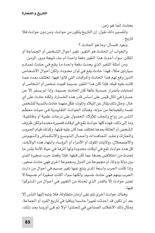 ‫اﻟﺘﺎرﻳﺦ و اﳊﻀﺎرة‬

                                                             ‫ﺑﺤﺎدث إ ﺎ ﻫﻮ زﻣﻦ.‬
‫وﻟﺘﻔﺴﻴﺮ ذﻟﻚ ﻧﻘﻮل: إن اﻟﺘﺎرﻳﺦ ﻳﺘﻜﻮن ﻣﻦ ﺣﻮادث، وﻣﻦ دون ﺣﻮادث ﻓﻼ‬
                                                                             ‫ﺗﺎرﻳﺦ.‬
                                             ‫وﻧﻌﻮد ﻓﻨﺴﺄل: وﻣﺎ ﻫﻮ اﳊﺎدث ?‬
‫واﳉﻮاب أن اﳊﺎدث ﻫﻮ اﻟﺘﻐﻴﺮ، ﺗﻐﻴﺮ أﺣﻮال اﻟﺸـﺨـﺺ أو اﳉـﻤـﺎﻋـﺔ أو‬
   ‫ا ﻜﺎن، ﺳﻮاء أﺣﺪث ﻫﺬا اﻟﺘﻐﻴﺮ دﻓﻌﺔ واﺣﺪة أم ﺟﺎء ﻧﺘﻴﺠﺔ ﻣﺮور اﻟﺰﻣﻦ.‬
‫وﻣﻦ أﻣﺜﻠﺔ اﻟﺘﻐﻴﺮ اﻟﺬي ﻳﺤﺪث دﻓﻌﺔ واﺣﺪة ﻣـﺎ ﻳـﻘـﻊ ﻓـﻲ ﺣـﺎدث ﺗـﺼـﺎدم‬
‫ﺳﻴﺎرﺗ ﻣﺜﻼ، ﻓﻬﺬا ﺣﺎدث ﻳﻘﻊ ﻓﻲ ﺛﻮان ﻣﻌﺪودة، وﻟﻜﻦ أﺣـﻮال اﻷﺷـﺨـﺎص‬
‫اﻟﺬﻳﻦ وﻗﻊ ﻟﻬﻢ ﻫﺬا اﳊﺎدث وا ﺮﻛﺒﺎت اﻟﺘﻲ ﻛﺎﻧﻮا ﻓﻴﻬﺎ، ﺗﺨﺘﻠـﻒ ﺑـﻌـﺪه ﻋـﻤـﺎ‬
‫ﻛﺎﻧﺖ ﻋﻠﻴﻪ ﻗﺒﻠﻪ، ﻓﺈذا ﻛﺎن ﻫﺬا اﻟﺘﻐﻴﺮ ﺟﺴﻴﻤﺎ ﻛﻤﻮت ﺷﺨﺺ أو أﺷﺨﺎص أو‬
‫إﺻﺎﺑﺎت ﺑﺄﺿﺮار ﺟﺴﺪﻳﺔ ﺑﺎﻟﻐﺔ ﻛﺎن اﳊﺎدث ﺟﺴﻴﻤﺎ، وإذا ﻟﻢ ﻳﺴﻔﺮ إﻻ ﻋﻦ‬
‫ﺧﺴﺎرة ﻓﻲ ا ﺎل ﻗﻴﺲ ﻋﻠﻰ أﺳﺎس ﻗﺪر ﻫﺬه اﳋﺴﺎرة، وﻟﻜﻨﻪ ﺣﺎدث ﻋﻠﻰ أي‬
‫ﺣﺎل. وﻣﺜﻞ ذﻟﻚ ﻳﻘﺎل ﻋﻦ ا ﻴﻼد وا ﻮت، ﻓﻜﻞ ﻣﻨﻬﻤﺎ ﺣﺎدث ﺑﺎﻟﻨﺴﺒﺔ ﻟﻠﺸﺨﺺ‬
‫ﻧﻔﺴﻪ وﻟﻠﺠﻤﺎﻋﺔ ﻣﻦ ﺣﻮﻟﻪ، وﻫﻨﺎك اﳊﻮادث اﻟﺘﻘـﻠـﻴـﺪﻳـﺔ ﻓـﻲ ﺣـﻴـﺎت ﻣـﻌـﻈـﻢ‬
‫اﻟﻨﺎس ﻣﻦ زواج وإﳒﺎب ﻟﻸوﻻد اﳊﺼﻮل ﻋﻠﻰ درﺟﺎت ﻋﻠﻤﻴﺔ أو وﻇﺎﺋﻔﻴـﺔ،‬
‫وﻣﺎ إﻟﻰ ذﻟﻚ، ﻓﻬﺬه ﻛﻠﻬﺎ ﺣﻮادث ﺗﻘﻊ ﻓﻲ أوﻗﺎت ﻗﺼﻴﺮة ﻣﺤﺪدة،وﻟﻜﻦ ﻇﺮوف‬
‫اﻟﺸﺨﺺ أو اﻟﻌﺎﺋﻠﺔ ﺑﻌﺪﻫﺎ ﺗﺨﺘﻠﻒ ﻋﻤﺎ ﻛﺎن ﻋﻠﻴﻪ ﻗﺒﻠﻬﺎ، وﻛﺬﻟﻚ ﻗﻴﺎم اﳊﺮوب‬
‫وا ـﻌـﺎرك وﻋـﻘــﺪ ا ـﻌــﺎﻫــﺪات وأﻋ ـﻤــﺎل اﻟ ـﺘــﻮﺳــﻊ واﻻﻧ ـﻜ ـﻤــﺎش واﻟ ـﻨ ـﻬــﻮض‬
‫واﻻﺿﻤﺤﻼل، ووﻻﻳﺎت ا ﻠﻮك أو اﻷﻣﺮاء أو اﻟﺮؤﺳﺎء واﻧﺘﻬﺎء ﻫﺬه اﻟﻮﻻﻳﺎت،‬
‫ﻛﻞ ﻫﺬه ﺣﻮادث ﺗﻘﻊ ﻓﻲ أوﻗﺎت ﻣﺤﺪودة وﻟﻬﺎ أﺛﺮﻫﺎ ﻓﻲ ﺣﻴﺎة اﻷﻣﺔ ﺑﻘﺪر ﻣﺎ‬
‫ﲢﺪث ﻣﻦ اﺧﺘﻼﻓﺲ ﺑﻌﺪﻫﺎ ﻋﻤﺎ ﻛﺎن ﻗﺒﻠﻬﺎ، ﻓﺈذا وﻗﻌﺖ ﺣﺮب ﺻﻐﻴﺮة ا ﺪى‬
‫ﺑ دوﻟﺔ ودوﻟﺔ، أو ﻣﺠﻤﻮﻋﺔ ﻣﻦ اﻟﺪول وﻣﺠﻤﻮﻋﺔ أﺧﺮى ﻓﻬﻲ ﺣﺎدث ﺻﻐﻴﺮ،‬
‫وإذا ﻛﺎﻧﺖ اﳊﺮب واﺳﻌﺔ ا ﺪى ﻳﻨﺘﺞ ﻋﻨﻬﺎ ﺗﻐﻴﺮ ﺟﺴﻴﻢ ﻓﻲ أﺣﻮال ﻣﻦ دارت‬
‫اﳊﺮب ﺑﻴﻨﻬﻢ ﻓﻬﻲ ﺣﺎدث ﺟﺴﻴﻢ، وﻟﻜﻨﻬﺎ-ﺳﻮاء أﻛﺎﻧﺖ ﺻﻐﻴﺮة أم ﺟﺴﻴﻤﺔ-ﻻ‬
‫ﺗﻌﺘﺒﺮ ﺣﻮادث إﻻ ﺑﺎﻟﻘﺪر اﻟﺬي ﲢﺪﺛﻪ ﻣﻦ اﻟﺘﻐﻴﻴﺮ ﻓـﻲ أﺣـﻮال ﻣـﻦ اﺷـﺘـﺮﻛـﻮا‬
                                                                              ‫ﻓﻴﻬﺎ.‬
‫وﻫﻨﺎك ﺣﻮادث أﺧﺮى ﺗﺘﻢ ﻋﻠﻰ أزﻣﺎن ﻣﺘﻄﺎوﻟﺔ، ﻓﻼ ﻳﻨﺘﺒﻪ إﻟﻴﻬﺎ اﻟﻨﺎس إﻻ‬
‫ﺑﻌﺪ أن ﺗﻜﻮن ﻗﺪ أﺣﺪﺛﺖ ﺗﻐﻴﻴﺮا ﺣﺎﺳﻤﺎ وﺑﺎﻗﻴﺎ ﻓﻲ ﺗﺎرﻳﺦ اﻟﻔﺮد أو اﳉﻤﺎﻋﺔ،‬
‫وﻣﺜﺎل ذﻟﻚ اﻻﻧﻘﻼب اﻟﺼﻨﺎﻋﻲ ﻓﻲ إﳒـﻠـﺘـﺮا أوﻻ ﺛـﻢ ﻓـﻲ أوروﺑـﺎ ﺑـﻌـﺪ ذﻟـﻚ،‬

  ‫58‬
 