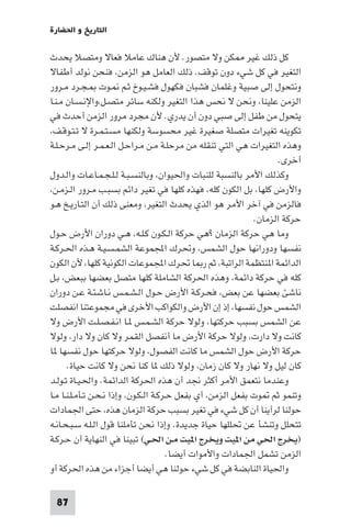 ‫اﻟﺘﺎرﻳﺦ و اﳊﻀﺎرة‬

‫ﻛﻞ ذﻟﻚ ﻏﻴﺮ ﻜﻦ وﻻ ﻣﺘﺼﻮر. ﻷن ﻫﻨﺎك ﻋﺎﻣﻼ ﻓﻌﺎﻻ وﻣﺘﺼﻼ ﻳﺤﺪث‬
‫اﻟﺘﻐﻴﺮ ﻓﻲ ﻛﻞ ﺷﻲء دون ﺗﻮﻗﻒ. ذﻟﻚ اﻟﻌﺎﻣﻞ ﻫﻮ اﻟﺰﻣﻦ، ﻓﻨﺤﻦ ﻧﻮﻟﺪ أﻃﻔﺎﻻ‬
‫وﻧﺘﺤﻮل إﻟﻰ ﺻﺒﻴﺔ وﻏﻠﻤﺎن ﻓﺸﺒﺎن ﻓﻜﻬﻮل ﻓﺸـﻴـﻮخ ﺛـﻢ ـﻮت ـﺠـﺮد ﻣـﺮور‬
‫اﻟﺰﻣﻦ ﻋﻠﻴﻨﺎ، وﻧﺤﻦ ﻻ ﻧﺤﺲ ﻫﺬا اﻟﺘﻐﻴﺮ وﻟﻜﻨﻪ ﺳﺎﺋﺮ ﻣﺘﺼـﻞ،واﻹﻧـﺴـﺎن ﻣـﻨـﺎ‬
‫ﻳﺘﺤﻮل ﻣﻦ ﻃﻔﻞ إﻟﻰ ﺻﺒﻲ دون أن ﻳﺪري. ﻷن ﻣﺠﺮد ﻣﺮور اﻟﺰﻣﻦ أﺣﺪث ﻓﻲ‬
‫ﺗﻜﻮﻳﻨﻪ ﺗﻐﻴﺮات ﻣﺘﺼﻠﺔ ﺻﻐﻴﺮة ﻏﻴﺮ ﻣﺤﺴﻮﺳﺔ وﻟﻜﻨﻬﺎ ﻣﺴـﺘـﻤـﺮة ﻻ ﺗـﺘـﻮﻗـﻒ،‬
‫وﻫﺬه اﻟﺘﻐﻴﺮات ﻫﻲ اﻟﺘﻲ ﺗﻨﻘﻠﻪ ﻣﻦ ﻣﺮﺣﻠـﺔ ﻣـﻦ ﻣـﺮاﺣـﻞ اﻟـﻌـﻤـﺮ إﻟـﻰ ﻣـﺮﺣـﻠـﺔ‬
                                                                     ‫أﺧﺮى.‬
‫وﻛﺬﻟﻚ اﻷﻣﺮ ﺑﺎﻟﻨﺴﺒﺔ ﻟﻠﻨﺒﺎت واﳊﻴﻮان، وﺑﺎﻟﻨﺴـﺒـﺔ ﻟـﻠـﺠـﻤـﺎﻋـﺎت واﻟـﺪول‬
‫واﻷرض ﻛﻠﻬﺎ، ﺑﻞ اﻟﻜﻮن ﻛﻠﻪ، ﻓﻬﺬه ﻛﻠﻬﺎ ﻓﻲ ﺗﻐﻴﺮ داﺋﻢ ﺑﺴﺒـﺐ ﻣـﺮور اﻟـﺰﻣـﻦ،‬
‫ﻓﺎﻟﺰﻣﻦ ﻓﻲ آﺧﺮ اﻷﻣﺮ ﻫﻮ اﻟﺬي ﻳﺤﺪث اﻟﺘﻐﻴﺮ، وﻣﻌﻨﻰ ذﻟﻚ أن اﻟﺘـﺎرﻳـﺦ ﻫـﻮ‬
                                                              ‫ﺣﺮﻛﺔ اﻟﺰﻣﺎن.‬
‫وﻣﺎ ﻫﻲ ﺣﺮﻛﺔ اﻟﺰﻣﺎن ?ﻫﻲ ﺣﺮﻛﺔ اﻟـﻜـﻮن ﻛـﻠـﻪ، ﻫـﻲ دوران اﻷرض ﺣـﻮل‬
‫ﻧﻔﺴﻬﺎ ودوراﻧﻬﺎ ﺣﻮل اﻟﺸﻤﺲ، وﲢﺮك اﺠﻤﻟﻤﻮﻋﺔ اﻟﺸﻤـﺴـﻴـﺔ ﻫـﺬه اﳊـﺮﻛـﺔ‬
‫اﻟﺪاﺋﻤﺔ ا ﻨﺘﻈﻤﺔ اﻟﺮاﺗﺒﺔ، ﺛﻢ ر ﺎ ﲢﺮك اﺠﻤﻟﻤﻮﻋﺎت اﻟﻜﻮﻧﻴﺔ ﻛﻠﻬﺎ، ﻷن اﻟﻜﻮن‬
‫ﻛﻠﻪ ﻓﻲ ﺣﺮﻛﺔ داﺋﻤﺔ، وﻫﺬه اﳊﺮﻛﺔ اﻟﺸﺎﻣﻠﺔ ﻛﻠﻬﺎ ﻣﺘﺼﻞ ﺑﻌﻀﻬﺎ ﺑﺒﻌﺾ، ﺑـﻞ‬
‫ﻧﺎﺷﺊ ﺑﻌﻀﻬﺎ ﻋﻦ ﺑﻌﺾ، ﻓﺤـﺮﻛـﺔ اﻷرض ﺣـﻮل اﻟـﺸـﻤـﺲ ﻧـﺎﺷـﺌـﺔ ﻋـﻦ دوران‬
‫اﻟﺸﻤﺲ ﺣﻮل ﻧﻔﺴﻬﺎ، إذ إن اﻷرض واﻟﻜﻮاﻛﺐ اﻷﺧﺮى ﻓﻲ ﻣﺠﻤﻮﻋﺘﻨﺎ اﻧﻔﺼﻠﺖ‬
‫ﻋﻦ اﻟﺸﻤﺲ ﺑﺴﺒﺐ ﺣﺮﻛﺘﻬﺎ، وﻟﻮﻻ ﺣﺮﻛﺔ اﻟﺸـﻤـﺲ ـﺎ اﻧـﻔـﺼـﻠـﺖ اﻷرض وﻻ‬
‫ﻛﺎﻧﺖ وﻻ دارت، وﻟﻮﻻ ﺣﺮﻛﺔ اﻷرض ﻣﺎ أﻧﻔﺼﻞ اﻟﻘﻤﺮ وﻻ ﻛﺎن وﻻ دار، وﻟﻮﻻ‬
‫ﺣﺮﻛﺔ اﻷرض ﺣﻮل اﻟﺸﻤﺲ ﻣﺎ ﻛﺎﻧﺖ اﻟﻔﺼﻮل، وﻟﻮﻻ ﺣﺮﻛﺘﻬﺎ ﺣﻮل ﻧﻔﺴﻬﺎ ﺎ‬
      ‫ﻛﺎن ﻟﻴﻞ وﻻ ﻧﻬﺎر وﻻ ﻛﺎن زﻣﺎن، وﻟﻮﻻ ذﻟﻚ ﺎ ﻛﻨﺎ ﻧﺤﻦ وﻻ ﻛﺎﻧﺖ ﺣﻴﺎة.‬
‫وﻋﻨﺪﻣﺎ ﻧﺘﻌﻤﻖ اﻷﻣﺮ أﻛﺜﺮ ﳒﺪ أن ﻫﺬه اﳊﺮﻛﺔ اﻟﺪاﺋﻤﺔ. واﳊـﻴـﺎة ﺗـﻮﻟـﺪ‬
‫وﺗﻨﻤﻮ ﺛﻢ ﻮت ﺑﻔﻌﻞ اﻟﺰﻣﻦ، أي ﺑﻔﻌﻞ ﺣـﺮﻛـﺔ اﻟـﻜـﻮن، وإذا ﻧـﺤـﻦ ﺗـﺄﻣـﻠـﻨـﺎ ﻣـﺎ‬
‫ﺣﻮﻟﻨﺎ ﻟﺮأﻳﻨﺎ أن ﻛﻞ ﺷﻲء ﻓﻲ ﺗﻐﻴﺮ ﺑﺴﺒﺐ ﺣﺮﻛﺔ اﻟﺰﻣﺎن ﻫﺬه، ﺣﺘﻰ اﳉﻤﺎدات‬
‫ﺗﺘﺤﻠﻞ وﺗﻨﺸﺄ ﻋﻦ ﲢﻠﻠﻬﺎ ﺣﻴﺎة ﺟﺪﻳﺪة. وإذا ﻧﺤﻦ ﺗﺄﻣﻠﻨﺎ ﻗﻮل اﻟـﻠـﻪ ﺳـﺒـﺤـﺎﻧـﻪ‬
‫)ﻳﺨﺮج اﳊﻲ ﻣﻦ ا ﻴﺖ وﻳﺨﺮج ا ﻴﺖ ﻣـﻦ اﳊـﻲ( ﺗﺒﻴﻨﺎ ﻓﻲ اﻟﻨﻬﺎﻳﺔ أن ﺣـﺮﻛـﺔ‬
                                        ‫اﻟﺰﻣﻦ ﺗﺸﻤﻞ اﳉﻤﺎدات واﻷﻣﻮات أﻳﻀﺎ.‬
‫واﳊﻴﺎة اﻟﻨﺎﺑﻀﺔ ﻓﻲ ﻛﻞ ﺷﻲء ﺣﻮﻟﻨﺎ ﻫﻲ أﻳﻀﺎ أﺟﺰاء ﻣﻦ ﻫﺬه اﳊﺮﻛﺔ أو‬

 ‫78‬
 