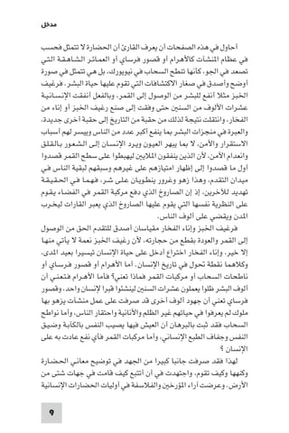 ‫ﻣﺪﺧﻞ‬

‫أﺣﺎول ﻓﻲ ﻫﺬه اﻟﺼﻔﺤﺎت أن ﻳﻌﺮف اﻟﻘﺎر أن اﳊﻀﺎرة ﻻ ﺗﺘﻤﺜﻞ ﻓﺤﺴﺐ‬
‫ﻓﻲ ﻋﻈﺎم ا ﻨﺸﺂت ﻛﺎﻷﻫﺮام أو ﻗﺼﻮر ﻓﺮﺳﺎي أو اﻟﻌﻤـﺎﺋـﺮ اﻟـﺸـﺎﻫـﻘـﺔ اﻟـﺘـﻲ‬
‫ﺗﺼﻌﺪ ﻓﻲ اﳉﻮ، ﻛﺄﻧﻬﺎ ﺗﻨﻄﺢ اﻟﺴﺤﺎب ﻓﻲ ﻧﻴﻮﻳﻮرك، ﺑﻞ ﻫﻲ ﺗﺘﻤﺜﻞ ﻓﻲ ﺻﻮرة‬
‫أوﺿﺢ وأﺻﺪق ﻓﻲ ﺻﻐﺎر اﻻﻛﺘﺸﺎﻓﺎت اﻟﺘﻲ ﺗﻘﻮم ﻋﻠﻴﻬﺎ ﺣﻴﺎة اﻟﺒﺸﺮ. ﻓﺮﻏﻴﻒ‬
‫اﳋﺒﺰ ﻣﺜﻼ أﻧﻔﻊ ﻟﻠﺒﺸﺮ ﻣﻦ اﻟﻮﺻﻮل إﻟﻰ اﻟﻘﻤﺮ، وﺑﺎﻟﻔﻌﻞ أﻧﻔﻘﺖ اﻹﻧـﺴـﺎﻧـﻴـﺔ‬
‫ﻋﺸﺮات اﻷﻟﻮف ﻣﻦ اﻟﺴﻨ ﺣﺘﻰ وﻓﻘﺖ إﻟﻰ ﺻﻨﻊ رﻏﻴﻒ اﳋﺒﺰ أو إﻧﺎء ﻣﻦ‬
‫اﻟﻔﺨﺎر، واﻧﺘﻘﻠﺖ ﻧﺘﻴﺠﺔ ﻟﺬﻟﻚ ﻣﻦ ﺣﻘﺒﺔ ﻣﻦ اﻟﺘﺎرﻳﺦ إﻟﻰ ﺣﻘﺒﺔ أﺧﺮى ﺟﺪﻳﺪة،‬
‫واﻟﻌﺒﺮة ﻓﻲ ﻣﻨﺠﺰات اﻟﺒﺸﺮ ﺎ ﻳﻨﻔﻊ أﻛﺒﺮ ﻋﺪد ﻣﻦ اﻟﻨﺎس وﻳﻴﺴﺮ ﻟﻬﻢ أﺳﺒﺎب‬
‫اﻻﺳﺘﻘﺮار واﻷﻣﻦ، ﻻ ﺎ ﻳﺒﻬﺮ اﻟﻌﻴـﻮن وﻳـﺮد اﻹﻧـﺴـﺎن إﻟـﻰ اﻟـﺸـﻌـﻮر ﺑـﺎﻟـﻘـﻠـﻖ‬
‫واﻧﻌﺪام اﻷﻣﻦ، ﻷن اﻟﺬﻳﻦ ﻳﻨﻔﻘﻮن ا ﻼﻳ ﻟﻴﻬﺒﻄﻮا ﻋﻠﻰ ﺳﻄﺢ اﻟﻘﻤﺮ ﻗﺼﺪوا‬
‫أول ﻣﺎ ﻗﺼﺪوا إﻟﻰ إﻇﻬﺎر اﻣﺘﻴﺎزﻫﻢ ﻋﻠﻰ ﻏﻴﺮﻫﻢ وﺳﺒﻘﻬﻢ ﻟﺒﻘﻴﺔ اﻟﻨﺎس ﻓـﻲ‬
‫ﻣﻴﺪان اﻟﺘﻘﺪم، وﻫﺬا زﻫﻮ وﻏﺮور ﻳﻨﻄـﻮﻳـﺎن ﻋـﻠـﻰ ﺷـﺮ، ﻓـﻬـﻤـﺎ ﻓـﻲ اﳊـﻘـﻴـﻘـﺔ‬
‫ﺗﻬﺪﻳﺪ ﻟﻶﺧﺮﻳﻦ، إذ إن اﻟﺼﺎروخ اﻟﺬي دﻓﻊ ﻣﺮﻛﺒﺔ اﻟﻘﻤﺮ ﻓﻲ اﻟﻔﻀـﺎء ﻳـﻘـﻮم‬
‫ﻋﻠﻰ اﻟﻨﻈﺮﻳﺔ ﻧﻔﺴﻬﺎ اﻟﺘﻲ ﻳﻘﻮم ﻋﻠﻴﻬﺎ اﻟﺼﺎروخ اﻟﺬي ﻳﻌﺒﺮ اﻟﻘﺎرات ﻟﻴﺨـﺮب‬
                                              ‫ا ﺪن وﻳﻘﻀﻲ ﻋﻠﻰ أﻟﻮف اﻟﻨﺎس.‬
‫ﻓﺮﻏﻴﻒ اﳋﺒﺰ وإﻧﺎء اﻟﻔﺨﺎر ﻣﻘﻴﺎﺳﺎن أﺻﺪق ﻟﻠﺘﻘﺪم اﳊﻖ ﻣﻦ اﻟﻮﺻﻮل‬
‫إﻟﻰ اﻟﻘﻤﺮ واﻟﻌﻮدة ﺑﻘﻄﻊ ﻣﻦ ﺣﺠﺎرﺗﻪ، ﻷن رﻏﻴﻒ اﳋﺒﺰ ﻧﻌﻤﺔ ﻻ ﻳﺄﺗﻲ ﻣﻨﻬـﺎ‬
‫إﻻ ﺧﻴﺮ، وإﻧﺎء اﻟﻔﺨﺎر اﺧﺘﺮاع أدﺧﻞ ﻋﻠﻰ ﺣﻴﺎة اﻹﻧﺴﺎن ﺗﻴﺴﻴﺮا ﺑﻌﻴﺪ ا ﺪى،‬
‫وﻛﻼﻫﻤﺎ ﻧﻘﻄﺔ ﲢﻮل ﻓﻲ ﺗﺎرﻳﺦ اﻹﻧﺴﺎن. أﻣﺎ اﻷﻫﺮام أو ﻗﺼﻮر ﻓـﺮﺳـﺎي أو‬
‫ﻧﺎﻃﺤﺎت اﻟﺴﺤﺎب أو ﻣﺮﻛﺒﺎت اﻟﻘﻤﺮ ﻓﻤﺎذا ﺗﻌﻨﻲ? ﻓﺄﻣﺎ اﻷﻫـﺮام ﻓـﺘـﻌـﻨـﻲ أن‬
‫أﻟﻮف اﻟﺒﺸﺮ ﻇﻠﻮا ﻳﻌﻤﻠﻮن ﻋﺸﺮات اﻟﺴﻨ ﻟﻴﻨﺸﺌﻮا ﻗﺒﺮا ﻹﻧﺴﺎن واﺣﺪ، وﻗﺼﻮر‬
‫ﻓﺮﺳﺎي ﺗﻌﻨﻲ أن ﺟﻬﻮد أﻟﻮف أﺧﺮى ﻗﺪ ﺻﺮﻓﺖ ﻋﻠﻰ ﻋﻤﻞ ﻣﻨﺸﺂت ﻳﺰﻫﻮ ﺑﻬﺎ‬
‫ﻣﻠﻮك ﻟﻢ ﻳﻌﺮﻓﻮا ﻓﻲ ﺣﻴﺎﺗﻬﻢ ﻏﻴﺮ اﻟﻈﻠﻢ واﻷﻧﺎﻧﻴﺔ واﺣﺘﻘﺎر اﻟﻨﺎس، وأﻣﺎ ﻧﻮاﻃﺢ‬
‫اﻟﺴﺤﺎب ﻓﻘﺪ ﺛﺒﺖ ﺑﺎﻟﺒﺮﻫﺎن أن اﻟﻌﻴﺶ ﻓﻴﻬﺎ ﻳﺼﻴﺐ اﻟﻨﻔﺲ ﺑﺎﻟﻜﺂﺑـﺔ وﺿـﻴـﻖ‬
‫اﻟﻨﻔﺲ وﺟﻔﺎف اﻟﻄﺒﻊ اﻹﻧﺴﺎﻧﻲ، وأﻣﺎ ﻣﺮﻛﺒﺎت اﻟﻘﻤﺮ ﻓﺄي ﻧﻔﻊ ﻋﺎدت ﺑﻪ ﻋﻠﻰ‬
                                                                 ‫اﻹﻧﺴﺎن ?‬
‫ﻟﻬﺬا ﻓﻘﺪ ﺻﺮﻓﺖ ﺟﺎﻧﺒﺎ ﻛﺒﻴﺮا ﻣﻦ اﳉﻬﺪ ﻓﻲ ﺗﻮﺿﻴﺢ ﻣﻌﺎﻧـﻲ اﳊـﻀـﺎرة‬
‫وﻛﻨﻬﻬﺎ وﻛﻴﻒ ﺗﻘﻮم، واﺟﺘﻬﺪت ﻓﻲ أن أﺗﺘﺒﻊ ﻛﻴﻒ ﻗﺎﻣﺖ ﻓﻲ ﺟﻬﺎت ﺷﺘﻰ ﻣﻦ‬
‫اﻷرض. وﻋﺮﺿﺖ آراء ا ﺆرﺧ واﻟﻔﻼﺳﻔﺔ ﻓﻲ أوﻟﻴﺎت اﳊﻀﺎرات اﻹﻧﺴﺎﻧﻴﺔ‬

  ‫9‬
 