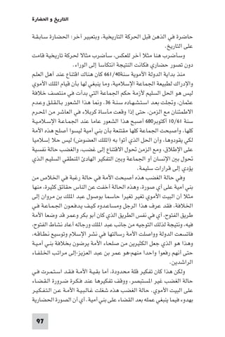 ‫اﻟﺘﺎرﻳﺦ و اﳊﻀﺎرة‬

‫ﺣﺎﺿﺮة ﻓﻲ اﻟﺬﻫﻦ ﻗﺒﻞ اﳊﺮﻛﺔ اﻟﺘﺎرﻳﺨﻴﺔ، وﺑﺘﻌﺒﻴﺮ آﺧﺮ: اﳊﻀﺎرة ﺳـﺎﺑـﻘـﺔ‬
                                                             ‫ﻋﻠﻰ اﻟﺘﺎرﻳﺦ.‬
‫وﺳﺄﺿﺮب ﻫﻨﺎ ﻣﺜﻼ آﺧﺮ ﻟﻠﻌﻜﺲ، ﺳﺄﺿﺮب ﻣﺜﺎﻻ ﳊﺮﻛﺔ ﺗﺎرﻳﺨﻴﺔ ﻗﺎﻣﺖ‬
                     ‫دون ﺗﺼﻮر ﺣﻀﺎري ﻓﻜﺎﻧﺖ اﻟﻨﺘﻴﺠﺔ اﻧﺘﻜﺎﺳﺎ إﻟﻰ اﻟﻮراء.‬
‫ﻣﻨﺬ ﺑﺪاﻳﺔ اﻟﺪوﻟﺔ اﻷﻣﻮﻳﺔ ﺳﻨﺔ٠٤/١٦٦ ﻛﺎن ﻫﻨﺎك اﻗﺘﻨﺎع ﻋﻨﺪ أﻫﻞ اﻟﻌﻠـﻢ‬
‫واﻹدراك ﻟﻄﺒﻴﻌﺔ اﳉﻤﺎﻋﺔ اﻹﺳﻼﻣﻴﺔ، وﻣﺎ ﻳﻨﺒﻐﻲ ﻟﻬﺎ ﺑﺄن ﻗﻴﺎم ا ﻠﻚ اﻷﻣﻮي‬
‫ﻟﻴﺲ ﻫﻮ اﳊﻞ اﻟﺴﻠﻴﻢ ﻷزﻣﺔ ﺣﻜﻢ اﳉﻤﺎﻋﺔ اﻟﺘﻲ ﺑﺪأت ﻓﻲ ﻣﻨﺘﺼﻒ ﺧﻼﻓﺔ‬
‫ﻋﺜﻤﺎن، وﲡﻠﺖ ﺑﻌـﺪ اﺳـﺘـﺸـﻬـﺎده ﺳـﻨـﺔ ٦٣. و ﺎ ﻫﺬا اﻟﺸﻌﻮر ﺑـﺎﻟـﻘـﻠـﻖ وﻋـﺪم‬
‫اﻻﻃﻤﺌﻨﺎن ﻣﻊ اﻟﺰﻣﻦ، ﺣﺘﻰ إذا وﻗﻌﺖ ﻣﺄﺳﺎة ﻛﺮﺑﻼء ﻓﻲ اﻟﻌﺎﺷﺮ ﻣﻦ اﶈـﺮم‬
‫ﺳﻨﺔ ١٦/٠١ أﻛﺘﻮﺑﺮ٠٨٦ أﺻﺒﺢ ﻫﺬا اﻟﺸﻌﻮر ﻋﺎﻣﺎ ﻋﻨﺪ اﳉﻤـﺎﻋـﺔ اﻹﺳـﻼﻣـﻴـﺔ‬
‫ﻛﻠﻬﺎ، وأﺻﺒﺤﺖ اﳉﻤﺎﻋﺔ ﻛﻠﻬﺎ ﻣﻘﺘﻨﻌﺔ ﺑﺄن ﺑﻨﻲ أﻣﻴﺔ ﻟﻴﺴﻮا أﺻﻠﺢ ﻫﺬه اﻷﻣﺔ‬
‫ﻟﻜﻲ ﻳﻘﻮدوﻫﺎ، وأن اﳊﻞ اﻟﺬي أﺗﻮا ﺑﻪ )ا ﻠﻚ اﻟﻌﻀﻮض( ﻟﻴﺲ ﺣﻼ إﺳﻼﻣﻴﺎ‬
‫ﻋﻠﻰ اﻹﻃﻼق، وﻣﻊ اﻟﺰﻣﻦ ﲢﻮل اﻻﻗﺘﻨﺎع إﻟﻰ ﻏﻀﺐ، واﻟﻐﻀﺐ ﺣﺎﻟﺔ ﻧﻔﺴﻴﺔ‬
‫ﲢﻮل ﺑ اﻹﻧﺴﺎن أو اﳉﻤﺎﻋﺔ وﺑ اﻟﺘﻔﻜﻴﺮ اﻟﻬﺎد ا ﻨﻄﻘﻲ اﻟﺴﻠﻴـﻢ اﻟـﺬي‬
                                                  ‫ﻳﺆدي إﻟﻰ ﻗﺮارات ﺳﻠﻴﻤﺔ.‬
‫وﻓﻲ ﺣﺎﻟﺔ اﻟﻐﻀﺐ ﻫﺬه أﺻﺒﺤﺖ اﻷﻣﺔ ﻓﻲ ﺣﺎﻟﺔ رﻏﺒﺔ ﻓﻲ اﳋﻼص ﻣﻦ‬
‫ﺑﻨﻲ أﻣﻴﺔ ﻋﻠﻰ أي ﺻﻮرة، وﻫﺬه اﳊﺎﻟﺔ أﺧﻔﺖ ﻋﻦ اﻟﻨﺎس ﺣﻘﺎﺋﻖ ﻛﺜﻴﺮة، ﻣﻨﻬﺎ‬
‫ﻣﺜﻼ أن اﻟﺒﻴﺖ اﻷﻣﻮي ﺗﻐﻴﺮ ﺗﻐﻴﺮا ﺣﺎﺳﻤﺎ ﺑﻮﺻﻮل ﻋﺒﺪ ا ﻠﻚ ﺑﻦ ﻣﺮوان إﻟﻰ‬
‫اﳋﻼﻓﺔ، ﻓﻘﺪ ﻋﺮف ﻫﺬا اﻟﺮﺟﻞ وﻣﺴﺎﻋـﺪوه ﻛـﻴـﻒ ﻳـﺪﻓـﻌـﻮن اﳉـﻤـﺎﻋـﺔ ﻓـﻲ‬
‫ﻃﺮﻳﻖ اﻟﻔﺘﻮح، أي ﻓﻲ ﻧﻔﺲ اﻟﻄﺮﻳﻖ اﻟﺬي ﻛﺎن أﺑﻮ ﺑﻜﺮ وﻋﻤﺮ ﻗﺪ وﺿﻌﺎ اﻷﻣﺔ‬
‫ﻓﻴﻪ، وﻧﺘﻴﺠﺔ ﻟﺬﻟﻚ اﻟﺘﻮﺟﻴﻪ ﻣﻦ ﺟﺎﻧﺐ ﻋﺒﺪ ا ﻠﻚ ورﺟﺎﻟﻪ أﻋﺎد ﻧﺸﺎط اﻟﻔﺘﻮح،‬
‫ﻓﺎﺗﺴﻌﺖ اﻟﺪوﻟﺔ وواﺻﻠﺖ اﻷﻣﺔ رﺳﺎﻟﺘﻬﺎ ﻓﻲ ﻧﺸﺮ اﻹﺳﻼم وﺗﻮﺳﻴﻊ ﻧـﻄـﺎﻗـﻪ،‬
‫وﻫﺬا ﻫﻮ اﻟﺬي ﺟﻌﻞ اﻟﻜﺜﻴﺮﻳﻦ ﻣﻦ ﺻﻠﺤﺎء اﻷﻣﺔ ﻳﺮﺿﻮن ﺑﺨﻼﻓﺔ ﺑﻨـﻲ أﻣـﻴـﺔ‬
‫ﺣﺘﻰ أﻧﻬﻢ رﻓﻌﻮا واﺣﺪا ﻣﻨﻬﻢ-ﻫﻮ ﻋﻤﺮ ﺑﻦ ﻋﺒﺪ اﻟﻌﺰﻳﺰ-إﻟﻰ ﻣﺮاﺗـﺐ اﳋـﻠـﻔـﺎء‬
                                                               ‫اﻟﺮاﺷﺪﻳﻦ.‬
‫وﻟﻜﻦ ﻫﺬا ﻛﺎن ﺗﻔﻜﻴﺮ ﻗﻠﺔ ﻣﺤﺪودة، أﻣﺎ ﺑﻘـﻴـﺔ اﻷﻣـﺔ ﻓـﻘـﺪ اﺳـﺘـﻤـﺮت ﻓـﻲ‬
‫ﺣﺎﻟﺔ اﻟﻐﻀﺐ ﻏﻴﺮ ا ﺴﺘﺒﺼﺮ، ووﻗﻒ ﺗﻔﻜﻴﺮﻫﺎ ﻋﻨﺪ ﻓـﻜـﺮة ﺿـﺮورة اﻟـﻘـﻀـﺎء‬
‫ﻋﻠﻰ اﻟﺒﻴﺖ اﻷﻣﻮي. ﺣﺎﻟﺔ اﻟﻐﻀﺐ ﻫﺬه ﺷﻐﻠﺖ ﻏـﺎﻟـﺒـﻴـﺔ اﻷﻣـﺔ ﻋـﻦ اﻟـﺘـﻔـﻜـﻴـﺮ‬
‫ﺑﻬﺪوء ﻓﻴﻤﺎ ﻳﻨﺒﻐﻲ ﻋﻤﻠﻪ ﺑﻌﺪ اﻟﻘﻀﺎء ﻋﻠﻰ ﺑﻨﻲ أﻣﻴﺔ. أي أن اﻟﺼﻮرة اﳊﻀﺎرﻳﺔ‬

 ‫79‬
 