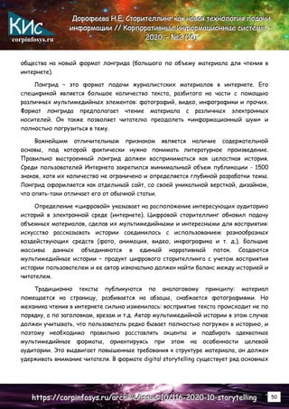 corpinfosys.ru
Д
Д
До
о
ор
р
ро
о
оф
ф
фе
е
ее
е
ев
в
ва
а
а Н
Н
Н.
..Е
Е
Е.
.. С
С
Ст
т
то
о
ор
р
ри
и
ит
т
те
е
ел
л
лл
л
ли
и
ин
н
нг
г
г к
к
ка
а
ак
к
к н
н
но
о
ов
в
ва
а
ая
я
я т
т
те
е
ех
х
хн
н
но
о
ол
л
ло
о
ог
г
ги
и
ия
я
я п
п
по
о
од
д
да
а
ач
ч
чи
и
и
и
и
ин
н
нф
ф
фо
о
ор
р
рм
м
ма
а
ац
ц
ци
и
ии
и
и /
/
//
/
/ К
К
Ко
о
ор
р
рп
п
по
о
ор
р
ра
а
ат
т
ти
и
ив
в
вн
н
ны
ы
ые
е
е и
и
ин
н
нф
ф
фо
о
ор
р
рм
м
ма
а
ац
ц
ци
и
ио
о
он
н
нн
н
ны
ы
ые
е
е с
с
си
и
ис
с
ст
т
те
е
ем
м
мы
ы
ы.
.. –
–
–
2
2
20
0
02
2
20
0
0.
.. –
–
– №
№
№2
2
2 (
(
(1
1
10
0
0)
)
)
h
h
ht
t
tt
t
tp
p
ps
s
s:
:
:/
/
//
/
/c
c
co
o
or
r
rp
p
pi
i
in
n
nf
f
fo
o
os
s
sy
y
ys
s
s.
..r
r
ru
u
u/
/
/a
a
ar
r
rc
c
ch
h
hi
i
iv
v
ve
e
e/
/
/i
i
is
s
ss
s
su
u
ue
e
e-
-
-1
1
10
0
0/
/
/1
1
11
1
16
6
6-
-
-2
2
20
0
02
2
20
0
0-
-
-1
1
10
0
0-
-
-s
s
st
t
to
o
or
r
ry
y
yt
t
te
e
el
l
ll
l
li
i
in
n
ng
g
g 50
общества на новый формат лонгрида (большого по объему материала для чтения в
интернете).
Лонгрид – это формат подачи журналистских материалов в интернете. Его
спецификой является большое количество текста, разбитого на части с помощью
различных мультимедийных элементов: фотографий, видео, инфографики и прочих.
Формат лонгрида предполагает чтение материала с различных электронных
носителей. Он также позволяет читателю преодолеть «информационный шум» и
полностью погрузиться в тему.
Важнейшим отличительным признаком является наличие содержательной
основы, под которой фактически нужно понимать литературное произведение.
Правильно выстроенный лонгрид должен восприниматься как целостная история.
Среди пользователей Интернета закрепился минимальный объем публикации - 1500
знаков, хотя их количество не ограничено и определяется глубиной разработки темы.
Лонгрид оформляется как отдельный сайт, со своей уникальной версткой, дизайном,
что опять-таки отличает его от обычной статьи.
Определение «цифровой» указывает на расположение интересующих аудиторию
историй в электронной среде (интернете). Цифровой сторителлинг обновил подачу
объемных материалов, сделав их мультимедийными и интересными для восприятия:
искусство рассказывать истории соединилось с использованием разнообразных
воздействующих средств (фото, анимация, видео, инфографика и т. д.). Большие
массивы данных объединяются в единый нарративный поток. Создаются
мультимедийные истории – продукт цифрового сторителлинга с учетом восприятия
истории пользователем и ее автор изначально должен найти баланс между историей и
читателем.
Традиционно тексты публикуются по аналоговому принципу: материал
помещается на страницу, разбивается на абзацы, снабжается фотографиями. Но
механика чтения в интернете сильно изменилась: восприятие текста происходит не по
порядку, а по заголовкам, врезам и т.д. Автор мультимедийной истории в этом случае
должен учитывать, что пользователь редко бывает полностью погружен в историю, и
поэтому необходимо правильно расставлять акценты и подбирать адекватные
мультимедийные форматы, ориентируясь при этом на особенности целевой
аудитории. Это выдвигает повышенные требования к структуре материала, он должен
удерживать внимание читателя. В формате digital storytelling существует ряд основных
 