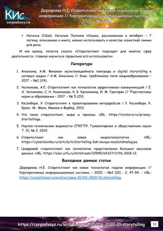 corpinfosys.ru
Д
Д
До
о
ор
р
ро
о
оф
ф
фе
е
ее
е
ев
в
ва
а
а Н
Н
Н.
..Е
Е
Е.
.. С
С
Ст
т
то
о
ор
р
ри
и
ит
т
те
е
ел
л
лл
л
ли
и
ин
н
нг
г
г к
к
ка
а
ак
к
к н
н
но
о
ов
в
ва
а
ая
я
я т
т
те
е
ех
х
хн
н
но
о
ол
л
ло
о
ог
г
ги
и
ия
я
я п
п
по
о
од
д
да
а
ач
ч
чи
и
и
и
и
ин
н
нф
ф
фо
о
ор
р
рм
м
ма
а
ац
ц
ци
и
ии
и
и /
/
//
/
/ К
К
Ко
о
ор
р
рп
п
по
о
ор
р
ра
а
ат
т
ти
и
ив
в
вн
н
ны
ы
ые
е
е и
и
ин
н
нф
ф
фо
о
ор
р
рм
м
ма
а
ац
ц
ци
и
ио
о
он
н
нн
н
ны
ы
ые
е
е с
с
си
и
ис
с
ст
т
те
е
ем
м
мы
ы
ы.
.. –
–
–
2
2
20
0
02
2
20
0
0.
.. –
–
– №
№
№2
2
2 (
(
(1
1
10
0
0)
)
)
h
h
ht
t
tt
t
tp
p
ps
s
s:
:
:/
/
//
/
/c
c
co
o
or
r
rp
p
pi
i
in
n
nf
f
fo
o
os
s
sy
y
ys
s
s.
..r
r
ru
u
u/
/
/a
a
ar
r
rc
c
ch
h
hi
i
iv
v
ve
e
e/
/
/i
i
is
s
ss
s
su
u
ue
e
e-
-
-1
1
10
0
0/
/
/1
1
11
1
16
6
6-
-
-2
2
20
0
02
2
20
0
0-
-
-1
1
10
0
0-
-
-s
s
st
t
to
o
or
r
ry
y
yt
t
te
e
el
l
ll
l
li
i
in
n
ng
g
g 53
 Наталья О’Шей, Наталия Лапкина «Сказки, рассказанные в октябре» – 7
легенд, описанные в книге, можно использовать в качестве сюжетной линии
для речи.
И как вывод, хочется сказать «Сторителлинг подходит для многих сфер
деятельности, главное научиться правильно его использовать».
Литература
1. Анюхина, А.М. Феномен мультимедийного лонгрида и digital storytelling в
сетевых медиа / А.М. Анюхина // Знак: проблемное поле медиаобразования –
2017. – №2 (24).
2. Челнокова, А.Е. Сторителлинг как технология эффективных коммуникаций / Е.
А. Челнокова, С. Н. Казначеева, К. Б. Кдлинкинд, И. М. Григорян // Перспективы
науки и образования – 2017. – № 5 (29).
3. Кесенбери, У. Сторителлинг в проектировании интерфейсов / У. Кесенбери, К.
Брокс. М.: Манн, Иванов и Фербер, 2013.
4. Что такое сторителлинг, виды и приемы. URL: https://oratoris.ru/priemy-
storitellinga.
5. Научно-технические ведомости СПбГПУ. Гуманитарные и общественные науки
Т. 10, № 2, 2019.
6. Сторителлинг как новая медиатехнология. URL:
https://cyberleninka.ru/article/n/storitelling-kak-novaya-mediatehnologiya.
7. Цифровой сторителлинг как технология представления больших массивов
данных. URL: https://elar.urfu.ru/bitstream/10995/64327/1/ltb-2018-12.
Выходные данные статьи
Дорофеева Н.Е. Сторителлинг как новая технология подачи информации //
Корпоративные информационные системы. – 2020. – №2 (10) – С. 47-54. – URL:
https://corpinfosys.ru/archive/issue-10/116-2020-10-storytelling.
 