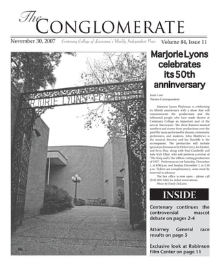 The
         Conglomerate
November 30, 2007   Centenary College of Louisiana’s Weekly Independent Press Volume 84, Issue 11

                                                                   Marjorie Lyons
                                                                    celebrates
                                                                      its 50th
                                                                   anninversary
                                                                  Jenni Loer
                                                                  Theatre Correspondent

                                                                         Marjorie Lyons Playhouse is celebrating
                                                                  its fiftieth anniversary with a show that will
                                                                  commemorate the productions and the
                                                                  influential people who have made theatre at
                                                                  Centenary College an important part of the
                                                                  arts in Shreveport. The show features musical
                                                                  numbers and scenes from productions over the
                                                                  past fifty years performed by alumni, community
                                                                  performers, and students. John Matthews is
                                                                  the musical director and Joy Ratcliffe is the
                                                                  accompanist. The production will include
                                                                  special performances by Orlin Corey, Joe Graber,
                                                                  and Seva May, along with Paul Cambeilh and
                                                                  Jody Kirk Elliot, who will perform a revival of
                                                                  “The King and I,” the ribbon-cutting production
                                                                  of 1957. Performances are Saturday, December
                                                                  1, at 8:00 p.m. and Sunday, December 2, at 2:30
                                                                  p.m. Tickets are complimentary; seats must be
                                                                  reserved in advance.
                                                                         The box office is now open - please call
                                                                  (318) 869-5242 for ticket reservations.
                                                                         Photo by Emily DeLatin.



                                                                            INSIDE
                                                                  Centenary continues the
                                                                  controversial      mascot
                                                                  debate on pages 2-4

                                                                  Attorney    General                     race
                                                                  results on page 5

                                                                  Exclusive look at Robinson
                                                                  Film Center on page 11