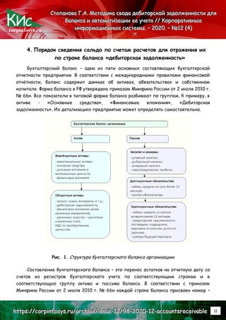 corpinfosys.ru
С
С
Ст
т
те
е
еп
п
па
а
ан
н
но
о
ов
в
ва
а
а Г
Г
Г.
..А
А
А.
.. М
М
Ме
е
ет
т
то
о
од
д
ди
и
ик
к
ка
а
а с
с
св
в
во
о
од
д
да
а
а д
д
де
е
еб
б
би
и
ит
т
то
о
ор
р
рс
с
ск
к
ко
о
ой
й
й з
з
за
а
ад
д
до
о
ол
л
лж
ж
же
е
ен
н
нн
н
но
о
ос
с
ст
т
ти
и
и д
д
дл
л
ля
я
я
б
б
ба
а
ал
л
ла
а
ан
н
нс
с
са
а
а и
и
и а
а
ав
в
вт
т
то
о
ом
м
ма
а
ат
т
ти
и
из
з
за
а
ац
ц
ци
и
ии
и
и е
е
ее
е
е у
у
уч
ч
че
е
ет
т
та
а
а /
/
//
/
/ К
К
Ко
о
ор
р
рп
п
по
о
ор
р
ра
а
ат
т
ти
и
ив
в
вн
н
ны
ы
ые
е
е
и
и
ин
н
нф
ф
фо
о
ор
р
рм
м
ма
а
ац
ц
ци
и
ио
о
он
н
нн
н
ны
ы
ые
е
е с
с
си
и
ис
с
ст
т
те
е
ем
м
мы
ы
ы.
.. –
–
– 2
2
20
0
02
2
20
0
0.
.. –
–
– №
№
№1
1
12
2
2 (
(
(4
4
4)
)
)
h
h
ht
t
tt
t
tp
p
ps
s
s:
:
:/
/
//
/
/c
c
co
o
or
r
rp
p
pi
i
in
n
nf
f
fo
o
os
s
sy
y
ys
s
s.
..r
r
ru
u
u/
/
/a
a
ar
r
rc
c
ch
h
hi
i
iv
v
ve
e
e/
/
/i
i
is
s
ss
s
su
u
ue
e
e-
-
-1
1
12
2
2/
/
/9
9
98
8
8-
-
-2
2
20
0
02
2
20
0
0-
-
-1
1
12
2
2-
-
-a
a
ac
c
cc
c
co
o
ou
u
un
n
nt
t
ts
s
sr
r
re
e
ec
c
ce
e
ei
i
iv
v
va
a
ab
b
bl
l
le
e
e 11
4. Порядок сведения сальдо по счетам расчетов для отражения их
по строке баланса «дебиторская задолженность»
Бухгалтерский баланс – одна из пяти основных составляющих бухгалтерской
отчетности предприятия. В соответствии с международными правилами финансовой
отчётности, баланс содержит данные об активах, обязательствах и собственном
капитале. Форма баланса в РФ утверждена приказом Минфина России от 2 июля 2010 г.
№ 66н. Все показатели в типовой форме баланса разбивают по группам. К примеру, в
активе - «Основные средства», «Финансовые вложения», «Дебиторская
задолженность». Их детализацию предприятие может определять самостоятельно.
Рис. 1. Структура бухгалтерского баланса организации
Составление бухгалтерского баланса – это перенос остатков на отчетную дату со
счетов из регистров бухгалтерского учета по соответствующим строкам и в
соответствующую группу актива и пассива баланса. В соответствии с приказом
Минфина России от 2 июля 2010 г. № 66н каждой строке баланса присвоен номер –
 