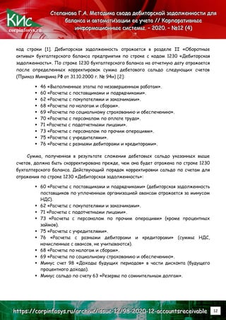 corpinfosys.ru
С
С
Ст
т
те
е
еп
п
па
а
ан
н
но
о
ов
в
ва
а
а Г
Г
Г.
..А
А
А.
.. М
М
Ме
е
ет
т
то
о
од
д
ди
и
ик
к
ка
а
а с
с
св
в
во
о
од
д
да
а
а д
д
де
е
еб
б
би
и
ит
т
то
о
ор
р
рс
с
ск
к
ко
о
ой
й
й з
з
за
а
ад
д
до
о
ол
л
лж
ж
же
е
ен
н
нн
н
но
о
ос
с
ст
т
ти
и
и д
д
дл
л
ля
я
я
б
б
ба
а
ал
л
ла
а
ан
н
нс
с
са
а
а и
и
и а
а
ав
в
вт
т
то
о
ом
м
ма
а
ат
т
ти
и
из
з
за
а
ац
ц
ци
и
ии
и
и е
е
ее
е
е у
у
уч
ч
че
е
ет
т
та
а
а /
/
//
/
/ К
К
Ко
о
ор
р
рп
п
по
о
ор
р
ра
а
ат
т
ти
и
ив
в
вн
н
ны
ы
ые
е
е
и
и
ин
н
нф
ф
фо
о
ор
р
рм
м
ма
а
ац
ц
ци
и
ио
о
он
н
нн
н
ны
ы
ые
е
е с
с
си
и
ис
с
ст
т
те
е
ем
м
мы
ы
ы.
.. –
–
– 2
2
20
0
02
2
20
0
0.
.. –
–
– №
№
№1
1
12
2
2 (
(
(4
4
4)
)
)
h
h
ht
t
tt
t
tp
p
ps
s
s:
:
:/
/
//
/
/c
c
co
o
or
r
rp
p
pi
i
in
n
nf
f
fo
o
os
s
sy
y
ys
s
s.
..r
r
ru
u
u/
/
/a
a
ar
r
rc
c
ch
h
hi
i
iv
v
ve
e
e/
/
/i
i
is
s
ss
s
su
u
ue
e
e-
-
-1
1
12
2
2/
/
/9
9
98
8
8-
-
-2
2
20
0
02
2
20
0
0-
-
-1
1
12
2
2-
-
-a
a
ac
c
cc
c
co
o
ou
u
un
n
nt
t
ts
s
sr
r
re
e
ec
c
ce
e
ei
i
iv
v
va
a
ab
b
bl
l
le
e
e 12
код строки [1]. Дебиторская задолженность отражается в разделе II «Оборотные
активы» бухгалтерского баланса предприятия по строке с кодом 1230 «Дебиторская
задолженность». По строке 1230 бухгалтерского баланса на отчетную дату отражается
после определенных корректировок сумма дебетового сальдо следующих счетов
(Приказ Минфина РФ от 31.10.2000 г. № 94н) [2]:
 46 «Выполненные этапы по незавершенным работам».
 60 «Расчеты с поставщиками и подрядчиками».
 62 «Расчеты с покупателями и заказчиками».
 68 «Расчеты по налогам и сборам».
 69 «Расчеты по социальному страхованию и обеспечению».
 70 «Расчеты с персоналом по оплате труда».
 71 «Расчеты с подотчетными лицами».
 73 «Расчеты с персоналом по прочим операциям».
 75 «Расчеты с учредителями».
 76 «Расчеты с разными дебиторами и кредиторами».
Сумма, полученная в результате сложения дебетовых сальдо указанных выше
счетов, должна быть скорректирована прежде, чем она будет отражена по строке 1230
бухгалтерского баланса. Действующий порядок корректировки сальдо по счетам для
отражения по строке 1230 «Дебиторская задолженность»:
 60 «Расчеты с поставщиками и подрядчиками» (дебиторская задолженность
поставщиков по уплаченным организацией авансам отражается за минусом
НДС).
 62 «Расчеты с покупателями и заказчиками».
 71 «Расчеты с подотчетными лицами».
 73 «Расчеты с персоналом по прочим операциям» (кроме процентных
займов).
 75 «Расчеты с учредителями».
 76 «Расчеты с разными дебиторами и кредиторами» (суммы НДС,
начисленные с авансов, не учитываются).
 68 «Расчеты по налогам и сборам».
 69 «Расчеты по социальному страхованию и обеспечению».
 Минус счет 98 «Доходы будущих периодов» в части дисконта (будущего
процентного дохода).
 Минус сальдо по счету 63 «Резервы по сомнительным долгам».
 