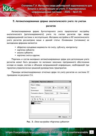 corpinfosys.ru
С
С
Ст
т
те
е
еп
п
па
а
ан
н
но
о
ов
в
ва
а
а Г
Г
Г.
..А
А
А.
.. М
М
Ме
е
ет
т
то
о
од
д
ди
и
ик
к
ка
а
а с
с
св
в
во
о
од
д
да
а
а д
д
де
е
еб
б
би
и
ит
т
то
о
ор
р
рс
с
ск
к
ко
о
ой
й
й з
з
за
а
ад
д
до
о
ол
л
лж
ж
же
е
ен
н
нн
н
но
о
ос
с
ст
т
ти
и
и д
д
дл
л
ля
я
я
б
б
ба
а
ал
л
ла
а
ан
н
нс
с
са
а
а и
и
и а
а
ав
в
вт
т
то
о
ом
м
ма
а
ат
т
ти
и
из
з
за
а
ац
ц
ци
и
ии
и
и е
е
ее
е
е у
у
уч
ч
че
е
ет
т
та
а
а /
/
//
/
/ К
К
Ко
о
ор
р
рп
п
по
о
ор
р
ра
а
ат
т
ти
и
ив
в
вн
н
ны
ы
ые
е
е
и
и
ин
н
нф
ф
фо
о
ор
р
рм
м
ма
а
ац
ц
ци
и
ио
о
он
н
нн
н
ны
ы
ые
е
е с
с
си
и
ис
с
ст
т
те
е
ем
м
мы
ы
ы.
.. –
–
– 2
2
20
0
02
2
20
0
0.
.. –
–
– №
№
№1
1
12
2
2 (
(
(4
4
4)
)
)
h
h
ht
t
tt
t
tp
p
ps
s
s:
:
:/
/
//
/
/c
c
co
o
or
r
rp
p
pi
i
in
n
nf
f
fo
o
os
s
sy
y
ys
s
s.
..r
r
ru
u
u/
/
/a
a
ar
r
rc
c
ch
h
hi
i
iv
v
ve
e
e/
/
/i
i
is
s
ss
s
su
u
ue
e
e-
-
-1
1
12
2
2/
/
/9
9
98
8
8-
-
-2
2
20
0
02
2
20
0
0-
-
-1
1
12
2
2-
-
-a
a
ac
c
cc
c
co
o
ou
u
un
n
nt
t
ts
s
sr
r
re
e
ec
c
ce
e
ei
i
iv
v
va
a
ab
b
bl
l
le
e
e 13
5. Автоматизированные формы аналитического учета по учетам
расчетов
Автоматизированная форма бухгалтерского учета предполагает настройку
аналитического (детализированного) учета по счетам расчетов при вводе
информационной системы в эксплуатацию. Методика настройки в ИС аналитического
учета расчетов рассмотрена выше в данной статье. Основными (типовыми) ее
выходными формами являются:
 оборотно-сальдовые ведомости по счету, субсчету, контрагенту;
 карточка субконто;
 анализ субконто;
 карточка счета и другие.
Перечень и состав выходных автоматизированных форм для детализации учета
расчетов может быть расширен по желанию заказчика программного обеспечения
исходя из видов, состава и объемов запрашиваемой информации, необходимой при
принятии управленческих решений руководством предприятия.
Примеры автоматизированных отчетных форм по учету расчетов из системы 1С
приведены на рисунках 2-6.
Рис. 2. Окно настройки «Карточка субконто»
 