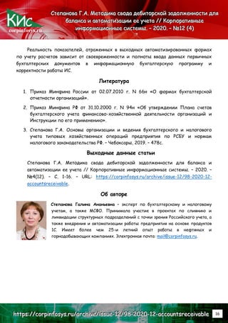 corpinfosys.ru
С
С
Ст
т
те
е
еп
п
па
а
ан
н
но
о
ов
в
ва
а
а Г
Г
Г.
..А
А
А.
.. М
М
Ме
е
ет
т
то
о
од
д
ди
и
ик
к
ка
а
а с
с
св
в
во
о
од
д
да
а
а д
д
де
е
еб
б
би
и
ит
т
то
о
ор
р
рс
с
ск
к
ко
о
ой
й
й з
з
за
а
ад
д
до
о
ол
л
лж
ж
же
е
ен
н
нн
н
но
о
ос
с
ст
т
ти
и
и д
д
дл
л
ля
я
я
б
б
ба
а
ал
л
ла
а
ан
н
нс
с
са
а
а и
и
и а
а
ав
в
вт
т
то
о
ом
м
ма
а
ат
т
ти
и
из
з
за
а
ац
ц
ци
и
ии
и
и е
е
ее
е
е у
у
уч
ч
че
е
ет
т
та
а
а /
/
//
/
/ К
К
Ко
о
ор
р
рп
п
по
о
ор
р
ра
а
ат
т
ти
и
ив
в
вн
н
ны
ы
ые
е
е
и
и
ин
н
нф
ф
фо
о
ор
р
рм
м
ма
а
ац
ц
ци
и
ио
о
он
н
нн
н
ны
ы
ые
е
е с
с
си
и
ис
с
ст
т
те
е
ем
м
мы
ы
ы.
.. –
–
– 2
2
20
0
02
2
20
0
0.
.. –
–
– №
№
№1
1
12
2
2 (
(
(4
4
4)
)
)
h
h
ht
t
tt
t
tp
p
ps
s
s:
:
:/
/
//
/
/c
c
co
o
or
r
rp
p
pi
i
in
n
nf
f
fo
o
os
s
sy
y
ys
s
s.
..r
r
ru
u
u/
/
/a
a
ar
r
rc
c
ch
h
hi
i
iv
v
ve
e
e/
/
/i
i
is
s
ss
s
su
u
ue
e
e-
-
-1
1
12
2
2/
/
/9
9
98
8
8-
-
-2
2
20
0
02
2
20
0
0-
-
-1
1
12
2
2-
-
-a
a
ac
c
cc
c
co
o
ou
u
un
n
nt
t
ts
s
sr
r
re
e
ec
c
ce
e
ei
i
iv
v
va
a
ab
b
bl
l
le
e
e 16
Реальность показателей, отраженных в выходных автоматизированных формах
по учету расчетов зависит от своевременности и полноты ввода данных первичных
бухгалтерских документов в информационную бухгалтерскую программу и
корректности работы ИС.
Литература
1. Приказ Минфина России от 02.07.2010 г. N 66н «О формах бухгалтерской
отчетности организаций».
2. Приказ Минфина РФ от 31.10.2000 г. N 94н «Об утверждении Плана счетов
бухгалтерского учета финансово-хозяйственной деятельности организаций и
Инструкции по его применению».
3. Степанова Г.А. Основы организации и ведения бухгалтерского и налогового
учета типовых хозяйственных операций предприятия по РСБУ и нормам
налогового законодательства РФ. – Чебоксары, 2019. – 478с.
Выходные данные статьи
Степанова Г.А. Методика свода дебиторской задолженности для баланса и
автоматизации ее учета // Корпоративные информационные системы. – 2020. –
№4(12). – С. 1-16. – URL: https://corpinfosys.ru/archive/issue-12/98-2020-12-
accountsreceivable.
Об авторе
Степанова Галина Ананьевна – эксперт по бухгалтерскому и налоговому
учетам, а также МСФО. Принимала участие в проектах по слиянию и
ликвидации структурных подразделений с точки зрения Российского учета, а
также внедрения и автоматизации работы предприятия на основе продуктов
1С. Имеет более чем 25-и летний опыт работы в нефтяных и
горнодобывающих компаниях. Электронная почта: mail@corpinfosys.ru.
 