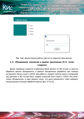corpinfosys.ru
Ч
Ч
Че
е
еп
п
пр
р
ро
о
ов
в
в Е
Е
Е.
..Д
Д
Д.
.. П
П
Пр
р
ри
и
им
м
ме
е
ен
н
не
е
ен
н
ни
и
ие
е
е с
с
сп
п
пи
и
ир
р
ра
а
ал
л
ле
е
ев
в
ви
и
ид
д
дн
н
но
о
ой
й
й м
м
мо
о
од
д
де
е
ел
л
ли
и
и в
в
вн
н
не
е
ед
д
др
р
ре
е
ен
н
ни
и
ия
я
я
и
и
ин
н
нф
ф
фо
о
ор
р
рм
м
ма
а
ац
ц
ци
и
ио
о
он
н
нн
н
ны
ы
ых
х
х с
с
си
и
ис
с
ст
т
те
е
ем
м
м д
д
дл
л
ля
я
я р
р
ро
о
об
б
бо
о
от
т
ти
и
из
з
за
а
ац
ц
ци
и
ии
и
и г
г
го
о
ор
р
ро
о
од
д
дс
с
ск
к
ко
о
ой
й
й б
б
бо
о
ол
л
ль
ь
ьн
н
ни
и
иц
ц
цы
ы
ы
н
н
на
а
а о
о
ос
с
сн
н
но
о
ов
в
ве
е
е п
п
пр
р
ро
о
ог
г
гр
р
ра
а
ам
м
мм
м
мн
н
ны
ы
ых
х
х р
р
ре
е
еш
ш
ше
е
ен
н
ни
и
ий
й
й M
M
MS
S
S A
A
Ac
c
cc
c
ce
e
es
s
ss
s
s и
и
и U
U
Ui
i
iP
P
Pa
a
at
t
th
h
h /
/
//
/
/
К
К
Ко
о
ор
р
рп
п
по
о
ор
р
ра
а
ат
т
ти
и
ив
в
вн
н
ны
ы
ые
е
е и
и
ин
н
нф
ф
фо
о
ор
р
рм
м
ма
а
ац
ц
ци
и
ио
о
он
н
нн
н
ны
ы
ые
е
е с
с
си
и
ис
с
ст
т
те
е
ем
м
мы
ы
ы.
.. –
–
– 2
2
20
0
02
2
21
1
1.
.. –
–
– №
№
№1
1
1 (
(
(1
1
13
3
3)
)
)
h
h
ht
t
tt
t
tp
p
ps
s
s:
:
:/
/
//
/
/c
c
co
o
or
r
rp
p
pi
i
in
n
nf
f
fo
o
os
s
sy
y
ys
s
s.
..r
r
ru
u
u/
/
/a
a
ar
r
rc
c
ch
h
hi
i
iv
v
ve
e
e/
/
/i
i
is
s
ss
s
su
u
ue
e
e-
-
-1
1
13
3
3/
/
/1
1
11
1
12
2
2-
-
-2
2
20
0
02
2
21
1
1-
-
-1
1
13
3
3-
-
-r
r
rp
p
pa
a
a 31
Рис. 6.8. Демонстрация работы скрипта по закрытию базы данных
6.4. Объединение элементов в единое приложение (4-й виток
спирали)
Далее созданные элементы управления базой данных из MS Access и скрипты
обработки данных объединялись в единую программную разработку при помощи
инструмента "Блок-схема" в UiPath. Для работы с каждым пунктом меню и операцией
над данными в MS Access была создана отдельная блок-схема в UiPath. Все блок-
схемы объединялись в одну единую схему, что дало возможность гибко выбирать
между разными опциями обработки данных (рис. 6.9-6.11).
 