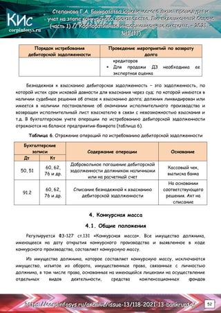 corpinfosys.ru
С
С
Ст
т
те
е
еп
п
па
а
ан
н
но
о
ов
в
ва
а
а Г
Г
Г.
..А
А
А.
.. Б
Б
Ба
а
ан
н
нк
к
кр
р
ро
о
от
т
тс
с
ст
т
тв
в
во
о
о ю
ю
юр
р
ри
и
ид
д
ди
и
ич
ч
че
е
ес
с
ск
к
ко
о
ог
г
го
о
о л
л
ли
и
иц
ц
ца
а
а:
:
: п
п
пр
р
ро
о
оц
ц
це
е
ед
д
ду
у
ур
р
ры
ы
ы и
и
и
у
у
уч
ч
че
е
ет
т
т н
н
на
а
а э
э
эт
т
та
а
ап
п
пе
е
е к
к
ко
о
он
н
нк
к
ку
у
ур
р
рс
с
сн
н
но
о
ог
г
го
о
о п
п
пр
р
ро
о
ои
и
из
з
зв
в
во
о
од
д
дс
с
ст
т
тв
в
ва
а
а.
.. Л
Л
Ли
и
ик
к
кв
в
ви
и
ид
д
да
а
ац
ц
ци
и
ио
о
он
н
нн
н
ны
ы
ый
й
й б
б
ба
а
ал
л
ла
а
ан
н
нс
с
с
(
(
(ч
ч
ча
а
ас
с
ст
т
ть
ь
ь 1
1
1)
)
) /
/
//
/
/ К
К
Ко
о
ор
р
рп
п
по
о
ор
р
ра
а
ат
т
ти
и
ив
в
вн
н
ны
ы
ые
е
е и
и
ин
н
нф
ф
фо
о
ор
р
рм
м
ма
а
ац
ц
ци
и
ио
о
он
н
нн
н
ны
ы
ые
е
е с
с
си
и
ис
с
ст
т
те
е
ем
м
мы
ы
ы.
.. –
–
– 2
2
20
0
02
2
21
1
1.
.. –
–
–
№
№
№1
1
1 (
(
(1
1
13
3
3)
)
)
h
h
ht
t
tt
t
tp
p
ps
s
s:
:
:/
/
//
/
/c
c
co
o
or
r
rp
p
pi
i
in
n
nf
f
fo
o
os
s
sy
y
ys
s
s.
..r
r
ru
u
u/
/
/a
a
ar
r
rc
c
ch
h
hi
i
iv
v
ve
e
e/
/
/i
i
is
s
ss
s
su
u
ue
e
e-
-
-1
1
13
3
3/
/
/1
1
11
1
18
8
8-
-
-2
2
20
0
02
2
21
1
1-
-
-1
1
13
3
3-
-
-b
b
ba
a
an
n
nk
k
kr
r
ru
u
up
p
pt
t
tc
c
cy
y
y 52
Порядок истребования
дебиторской задолженности
Проведение мероприятий по возврату
долга
кредиторов
 Для продажи ДЗ необходима ее
экспертная оценка
Безнадежная к взысканию дебиторская задолженность – это задолженность, по
которой истек срок исковой давности для взыскания через суд; по которой имеются в
наличии судебные решения об отказе к взысканию долга; должник ликвидирован или
имеется в наличии постановление об окончании исполнительного производства и
возвращен исполнительный лист взыскателю в связи с невозможностью взыскания и
т.д. В бухгалтерском учете операции по истребованию дебиторской задолженности
отражаются на балансе предприятия-банкрота (таблица 6).
Таблица 6. Отражение операций по истребованию дебиторской задолженности
Бухгалтерские
записи Содержание операции Основание
Дт Кт
50, 51
60, 62,
76 и др.
Добровольное погашение дебиторской
задолженности должником наличными
или на расчетный счет
Кассовый чек,
выписка банка
91.2
60, 62,
76 и др.
Списание безнадежной к взысканию
дебиторской задолженности
На основании
соответствующего
решения. Акт на
списание
4. Конкурсная масса
4.1. Общие положения
Регулируется ФЗ-127 ст.131 «Конкурсная масса». Все имущество должника,
имеющееся на дату открытия конкурсного производства и выявленное в ходе
конкурсного производства, составляет конкурсную массу.
Из имущества должника, которое составляет конкурсную массу, исключаются
имущество, изъятое из оборота, имущественные права, связанные с личностью
должника, в том числе права, основанные на имеющейся лицензии на осуществление
отдельных видов деятельности, средства компенсационных фондов
 