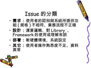 Issue 的分類
• 需求：使用者的認知與系統所提供功
能 ( 規格 ) 不相符、業務流程不正確
• 設計：運算邏輯、對 Library 、
Framework 的使用或理解有誤
• 部署：軟硬體環境、系統設定
• 其它：使用者操作熟悉度不足、資料
異常

 