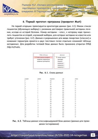 corpinfosys.ru
К
К
Ко
о
ол
л
ло
о
ос
с
со
о
ов
в
в И
И
И.
..А
А
А.
.. М
М
Ме
е
ет
т
то
о
од
д
ды
ы
ы р
р
ра
а
ас
с
сп
п
по
о
оз
з
зн
н
на
а
ав
в
ва
а
ан
н
ни
и
ия
я
я в
в
в з
з
за
а
ад
д
да
а
ач
ч
ча
а
ах
х
х о
о
оп
п
пр
р
ре
е
ед
д
де
е
ел
л
ле
е
ен
н
ни
и
ия
я
я л
л
ле
е
е-
-
-
к
к
ка
а
ар
р
рс
с
ст
т
тв
в
ве
е
ен
н
нн
н
ны
ы
ых
х
х п
п
пр
р
ре
е
еп
п
па
а
ар
р
ра
а
ат
т
то
о
ов
в
в с
с
с п
п
пр
р
ри
и
им
м
ме
е
ен
н
не
е
ен
н
ни
и
ие
е
ем
м
м и
и
ит
т
те
е
ер
р
ра
а
ац
ц
ци
и
ио
о
он
н
нн
н
но
о
ой
й
й м
м
мо
о
од
д
де
е
ел
л
ли
и
и
в
в
вн
н
не
е
ед
д
др
р
ре
е
ен
н
ни
и
ия
я
я /
/
//
/
/ К
К
Ко
о
ор
р
рп
п
по
о
ор
р
ра
а
ат
т
ти
и
ив
в
вн
н
ны
ы
ые
е
е и
и
ин
н
нф
ф
фо
о
ор
р
рм
м
ма
а
ац
ц
ци
и
ио
о
он
н
нн
н
ны
ы
ые
е
е с
с
си
и
ис
с
ст
т
те
е
ем
м
мы
ы
ы.
.. –
–
– 2
2
20
0
02
2
21
1
1.
..
–
–
– №
№
№2
2
2 (
(
(1
1
14
4
4)
)
)
h
h
ht
t
tt
t
tp
p
ps
s
s:
:
:/
/
//
/
/c
c
co
o
or
r
rp
p
pi
i
in
n
nf
f
fo
o
os
s
sy
y
ys
s
s.
..r
r
ru
u
u/
/
/a
a
ar
r
rc
c
ch
h
hi
i
iv
v
ve
e
e/
/
/i
i
is
s
ss
s
su
u
ue
e
e-
-
-1
1
14
4
4/
/
/1
1
12
2
26
6
6-
-
-2
2
20
0
02
2
21
1
1-
-
-1
1
14
4
4-
-
-r
r
re
e
ec
c
co
o
og
g
gn
n
ni
i
it
t
ti
i
io
o
on
n
n 50
6. Первый прототип программы (приоритет Must)
На первой итерации проектируется архитектура данных (рис. 6.1). Имеем список
пациентов (обучающую выборку) с указанием достоверно правильной методики лече-
ния, исходя из историй болезни. Номер методики – класс, к которому надо причис-
лить пациентов из второй, изучаемой выборки, для которых методика не известна или
требует уточнения (рис. 6.2). Данные о разрешенных для ввода лекарствах (классах) и
названиях параметров хранятся в двух текстовых полях отдельно сознанной таблицы
метаданных. Для разработки типовой базы данных была применена открытая СУБД
SQLiteStudio.
Рис. 6.1. Схема данных
Рис. 6.2. Таблица данных классифицируемой базы данных (данные для прове-
дения тестирования)
 