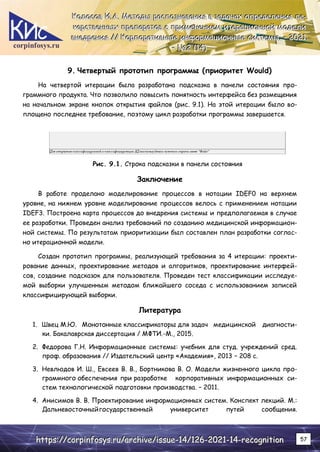 corpinfosys.ru
К
К
Ко
о
ол
л
ло
о
ос
с
со
о
ов
в
в И
И
И.
..А
А
А.
.. М
М
Ме
е
ет
т
то
о
од
д
ды
ы
ы р
р
ра
а
ас
с
сп
п
по
о
оз
з
зн
н
на
а
ав
в
ва
а
ан
н
ни
и
ия
я
я в
в
в з
з
за
а
ад
д
да
а
ач
ч
ча
а
ах
х
х о
о
оп
п
пр
р
ре
е
ед
д
де
е
ел
л
ле
е
ен
н
ни
и
ия
я
я л
л
ле
е
е-
-
-
к
к
ка
а
ар
р
рс
с
ст
т
тв
в
ве
е
ен
н
нн
н
ны
ы
ых
х
х п
п
пр
р
ре
е
еп
п
па
а
ар
р
ра
а
ат
т
то
о
ов
в
в с
с
с п
п
пр
р
ри
и
им
м
ме
е
ен
н
не
е
ен
н
ни
и
ие
е
ем
м
м и
и
ит
т
те
е
ер
р
ра
а
ац
ц
ци
и
ио
о
он
н
нн
н
но
о
ой
й
й м
м
мо
о
од
д
де
е
ел
л
ли
и
и
в
в
вн
н
не
е
ед
д
др
р
ре
е
ен
н
ни
и
ия
я
я /
/
//
/
/ К
К
Ко
о
ор
р
рп
п
по
о
ор
р
ра
а
ат
т
ти
и
ив
в
вн
н
ны
ы
ые
е
е и
и
ин
н
нф
ф
фо
о
ор
р
рм
м
ма
а
ац
ц
ци
и
ио
о
он
н
нн
н
ны
ы
ые
е
е с
с
си
и
ис
с
ст
т
те
е
ем
м
мы
ы
ы.
.. –
–
– 2
2
20
0
02
2
21
1
1.
..
–
–
– №
№
№2
2
2 (
(
(1
1
14
4
4)
)
)
h
h
ht
t
tt
t
tp
p
ps
s
s:
:
:/
/
//
/
/c
c
co
o
or
r
rp
p
pi
i
in
n
nf
f
fo
o
os
s
sy
y
ys
s
s.
..r
r
ru
u
u/
/
/a
a
ar
r
rc
c
ch
h
hi
i
iv
v
ve
e
e/
/
/i
i
is
s
ss
s
su
u
ue
e
e-
-
-1
1
14
4
4/
/
/1
1
12
2
26
6
6-
-
-2
2
20
0
02
2
21
1
1-
-
-1
1
14
4
4-
-
-r
r
re
e
ec
c
co
o
og
g
gn
n
ni
i
it
t
ti
i
io
o
on
n
n 57
9. Четвертый прототип программы (приоритет Would)
На четвертой итерации была разработана подсказка в панели состояния про-
граммного продукта. Что позволило повысить понятность интерфейса без размещения
на начальном экране кнопок открытия файлов (рис. 9.1). На этой итерации было во-
площено последнее требование, поэтому цикл разработки программы завершается.
Рис. 9.1. Строка подсказки в панели состояния
Заключение
В работе проделано моделирование процессов в нотации IDEF0 на верхнем
уровне, на нижнем уровне моделирование процессов велось с применением нотации
IDEF3. Построена карта процессов до внедрения системы и предполагаемая в случае
ее разработки. Проведен анализ требований по созданию медицинской информацион-
ной системы. По результатам приоритизации был составлен план разработки соглас-
но итерационной модели.
Создан прототип программы, реализующей требования за 4 итерации: проекти-
рование данных, проектирование методов и алгоритмов, проектирование интерфей-
сов, создание подсказок для пользователя. Проведен тест классификации исследуе-
мой выборки улучшенным методом ближайшего соседа с использованием записей
классифицирующей выборки.
Литература
1. Швец М.Ю. Монотонные классификаторы для задач медицинской диагности-
ки. Бакалаврская диссертация / МФТИ.-М., 2015.
2. Федорова Г.Н. Информационные системы: учебник для студ. учреждений сред.
проф. образования // Издательский центр «Академия», 2013 – 208 с.
3. Невлюдов И. Ш., Евсеев В. В., Бортникова В. О. Модели жизненного цикла про-
граммного обеспечения при разработке корпоративных информационных си-
стем технологической подготовки производства. – 2011.
4. Анисимов В. В. Проектирование информационных систем. Конспект лекций. М.:
Дальневосточныйгосударственный университет путей сообщения.
 