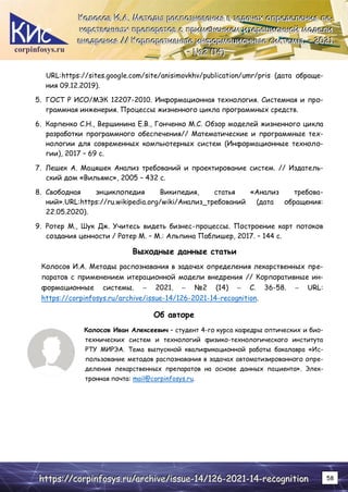 corpinfosys.ru
К
К
Ко
о
ол
л
ло
о
ос
с
со
о
ов
в
в И
И
И.
..А
А
А.
.. М
М
Ме
е
ет
т
то
о
од
д
ды
ы
ы р
р
ра
а
ас
с
сп
п
по
о
оз
з
зн
н
на
а
ав
в
ва
а
ан
н
ни
и
ия
я
я в
в
в з
з
за
а
ад
д
да
а
ач
ч
ча
а
ах
х
х о
о
оп
п
пр
р
ре
е
ед
д
де
е
ел
л
ле
е
ен
н
ни
и
ия
я
я л
л
ле
е
е-
-
-
к
к
ка
а
ар
р
рс
с
ст
т
тв
в
ве
е
ен
н
нн
н
ны
ы
ых
х
х п
п
пр
р
ре
е
еп
п
па
а
ар
р
ра
а
ат
т
то
о
ов
в
в с
с
с п
п
пр
р
ри
и
им
м
ме
е
ен
н
не
е
ен
н
ни
и
ие
е
ем
м
м и
и
ит
т
те
е
ер
р
ра
а
ац
ц
ци
и
ио
о
он
н
нн
н
но
о
ой
й
й м
м
мо
о
од
д
де
е
ел
л
ли
и
и
в
в
вн
н
не
е
ед
д
др
р
ре
е
ен
н
ни
и
ия
я
я /
/
//
/
/ К
К
Ко
о
ор
р
рп
п
по
о
ор
р
ра
а
ат
т
ти
и
ив
в
вн
н
ны
ы
ые
е
е и
и
ин
н
нф
ф
фо
о
ор
р
рм
м
ма
а
ац
ц
ци
и
ио
о
он
н
нн
н
ны
ы
ые
е
е с
с
си
и
ис
с
ст
т
те
е
ем
м
мы
ы
ы.
.. –
–
– 2
2
20
0
02
2
21
1
1.
..
–
–
– №
№
№2
2
2 (
(
(1
1
14
4
4)
)
)
h
h
ht
t
tt
t
tp
p
ps
s
s:
:
:/
/
//
/
/c
c
co
o
or
r
rp
p
pi
i
in
n
nf
f
fo
o
os
s
sy
y
ys
s
s.
..r
r
ru
u
u/
/
/a
a
ar
r
rc
c
ch
h
hi
i
iv
v
ve
e
e/
/
/i
i
is
s
ss
s
su
u
ue
e
e-
-
-1
1
14
4
4/
/
/1
1
12
2
26
6
6-
-
-2
2
20
0
02
2
21
1
1-
-
-1
1
14
4
4-
-
-r
r
re
e
ec
c
co
o
og
g
gn
n
ni
i
it
t
ti
i
io
o
on
n
n 58
URL:https://sites.google.com/site/anisimovkhv/publication/umr/pris (дата обраще-
ния 09.12.2019).
5. ГОСТ Р ИСО/МЭК 12207-2010. Информационная технология. Системная и про-
граммная инженерия. Процессы жизненного цикла программных средств.
6. Карпенко С.Н., Вершинина Е.В., Гонченко М.С. Обзор моделей жизненного цикла
разработки программного обеспечения// Математические и программные тех-
нологии для современных компьютерных систем (Информационные техноло-
гии), 2017 – 69 c.
7. Лешек А. Мацяшек Анализ требований и проектирование систем. // Издатель-
ский дом «Вильямс», 2005 – 432 с.
8. Свободная энциклопедия Википедия, статья «Анализ требова-
ний».URL:https://ru.wikipedia.org/wiki/Анализ_требований (дата обращения:
22.05.2020).
9. Ротер М., Шук Дж. Учитесь видеть бизнес-процессы. Построение карт потоков
создания ценности / Ротер М. – М.: Альпина Паблишер, 2017. – 144 с.
Выходные данные статьи
Колосов И.А. Методы распознавания в задачах определения лекарственных пре-
паратов с применением итерационной модели внедрения // Корпоративные ин-
формационные системы. – 2021. – №2 (14) – С. 36-58. – URL:
https://corpinfosys.ru/archive/issue-14/126-2021-14-recognition.
Об авторе
Колосов Иван Алексеевич – студент 4-го курса кафедры оптических и био-
технических систем и технологий физико-технологического института
РТУ МИРЭА. Тема выпускной квалификационной работы бакалавра «Ис-
пользование методов распознавания в задачах автоматизированного опре-
деления лекарственных препаратов на основе данных пациента». Элек-
тронная почта: mail@corpinfosys.ru.
 