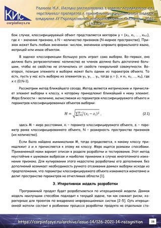 corpinfosys.ru
К
К
Ко
о
ол
л
ло
о
ос
с
со
о
ов
в
в И
И
И.
..А
А
А.
.. М
М
Ме
е
ет
т
то
о
од
д
ды
ы
ы р
р
ра
а
ас
с
сп
п
по
о
оз
з
зн
н
на
а
ав
в
ва
а
ан
н
ни
и
ия
я
я в
в
в з
з
за
а
ад
д
да
а
ач
ч
ча
а
ах
х
х о
о
оп
п
пр
р
ре
е
ед
д
де
е
ел
л
ле
е
ен
н
ни
и
ия
я
я л
л
ле
е
е-
-
-
к
к
ка
а
ар
р
рс
с
ст
т
тв
в
ве
е
ен
н
нн
н
ны
ы
ых
х
х п
п
пр
р
ре
е
еп
п
па
а
ар
р
ра
а
ат
т
то
о
ов
в
в с
с
с п
п
пр
р
ри
и
им
м
ме
е
ен
н
не
е
ен
н
ни
и
ие
е
ем
м
м и
и
ит
т
те
е
ер
р
ра
а
ац
ц
ци
и
ио
о
он
н
нн
н
но
о
ой
й
й м
м
мо
о
од
д
де
е
ел
л
ли
и
и
в
в
вн
н
не
е
ед
д
др
р
ре
е
ен
н
ни
и
ия
я
я /
/
//
/
/ К
К
Ко
о
ор
р
рп
п
по
о
ор
р
ра
а
ат
т
ти
и
ив
в
вн
н
ны
ы
ые
е
е и
и
ин
н
нф
ф
фо
о
ор
р
рм
м
ма
а
ац
ц
ци
и
ио
о
он
н
нн
н
ны
ы
ые
е
е с
с
си
и
ис
с
ст
т
те
е
ем
м
мы
ы
ы.
.. –
–
– 2
2
20
0
02
2
21
1
1.
..
–
–
– №
№
№2
2
2 (
(
(1
1
14
4
4)
)
)
h
h
ht
t
tt
t
tp
p
ps
s
s:
:
:/
/
//
/
/c
c
co
o
or
r
rp
p
pi
i
in
n
nf
f
fo
o
os
s
sy
y
ys
s
s.
..r
r
ru
u
u/
/
/a
a
ar
r
rc
c
ch
h
hi
i
iv
v
ve
e
e/
/
/i
i
is
s
ss
s
su
u
ue
e
e-
-
-1
1
14
4
4/
/
/1
1
12
2
26
6
6-
-
-2
2
20
0
02
2
21
1
1-
-
-1
1
14
4
4-
-
-r
r
re
e
ec
c
co
o
og
g
gn
n
ni
i
it
t
ti
i
io
o
on
n
n 38
бом случае, классифицируемый объект представляется вектором y = (x0, x1, … , xN-1),
где x – значение признака, а N – количество признаков (N-мерное пространство). При-
знак может быть любым значением: числом, значением алфавита формального языка,
матрицей или иным объектом.
В задачах классификации большую роль играет сама выборка. Во-первых, она
должна быть репрезентативна: количество ее членов должно быть достаточно боль-
шим, чтобы ее свойства не отличались от свойств генеральной совокупности. Во-
вторых, позиция элемента в выборке может быть одним из параметров объекта. То
есть, пусть у нас есть выборка из элементов y0, y1, … yn, тогда yi = (i, x x1, x2, …, xN), где
x ∈ (0;N-1).
Рассмотрим метод ближайшего соседа. Метод является метрическим и причисля-
ет элемент выборки к классу, к которому принадлежит ближайший к нему элемент.
Мера близости – величина, вычисляемая из параметров классифицируемого объекта и
параметров классифицированных объектов выборки:
, (2.1)
здесь M – мера расстояния, xi – параметр классифицируемого объекта, zi – пара-
метр ранее классифицированного объекта, N – размерность пространства признаков
(их количество).
Если была найдена минимальная M, тогда определяется, к какому классу при-
надлежит z и x причисляется к этому же классу. Мера ищется разными способами.
Примененный нами вариант описан в разделе разработки и тестирования. Этот метод
неустойчив к шумовым выбросам и наиболее применим в случае многотонного изме-
нения признака. Для купирования этого недостатка разработаны его дополнения. Без
дополнений возникает необходимость ручного отсеивания данных выборки исходя из
предположения, что параметры классифицируемого объекта изменяются монотонно и
делят пространство параметров на отчетливые области [1].
3. Итеративная модель разработки
Программный продукт будет разрабатываться по итерационной модели. Данная
модель наилучшим способом подходит к текущей задаче, так как снижает риски, ха-
рактерные для проектов по внедрению информационных систем [2-5]. Суть итераци-
онной мотели состоит в разбиении процесса разработки продукта на отдельные ста-
 