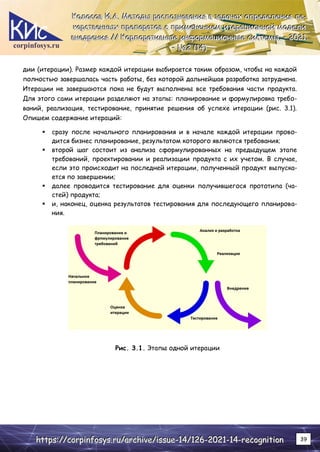 corpinfosys.ru
К
К
Ко
о
ол
л
ло
о
ос
с
со
о
ов
в
в И
И
И.
..А
А
А.
.. М
М
Ме
е
ет
т
то
о
од
д
ды
ы
ы р
р
ра
а
ас
с
сп
п
по
о
оз
з
зн
н
на
а
ав
в
ва
а
ан
н
ни
и
ия
я
я в
в
в з
з
за
а
ад
д
да
а
ач
ч
ча
а
ах
х
х о
о
оп
п
пр
р
ре
е
ед
д
де
е
ел
л
ле
е
ен
н
ни
и
ия
я
я л
л
ле
е
е-
-
-
к
к
ка
а
ар
р
рс
с
ст
т
тв
в
ве
е
ен
н
нн
н
ны
ы
ых
х
х п
п
пр
р
ре
е
еп
п
па
а
ар
р
ра
а
ат
т
то
о
ов
в
в с
с
с п
п
пр
р
ри
и
им
м
ме
е
ен
н
не
е
ен
н
ни
и
ие
е
ем
м
м и
и
ит
т
те
е
ер
р
ра
а
ац
ц
ци
и
ио
о
он
н
нн
н
но
о
ой
й
й м
м
мо
о
од
д
де
е
ел
л
ли
и
и
в
в
вн
н
не
е
ед
д
др
р
ре
е
ен
н
ни
и
ия
я
я /
/
//
/
/ К
К
Ко
о
ор
р
рп
п
по
о
ор
р
ра
а
ат
т
ти
и
ив
в
вн
н
ны
ы
ые
е
е и
и
ин
н
нф
ф
фо
о
ор
р
рм
м
ма
а
ац
ц
ци
и
ио
о
он
н
нн
н
ны
ы
ые
е
е с
с
си
и
ис
с
ст
т
те
е
ем
м
мы
ы
ы.
.. –
–
– 2
2
20
0
02
2
21
1
1.
..
–
–
– №
№
№2
2
2 (
(
(1
1
14
4
4)
)
)
h
h
ht
t
tt
t
tp
p
ps
s
s:
:
:/
/
//
/
/c
c
co
o
or
r
rp
p
pi
i
in
n
nf
f
fo
o
os
s
sy
y
ys
s
s.
..r
r
ru
u
u/
/
/a
a
ar
r
rc
c
ch
h
hi
i
iv
v
ve
e
e/
/
/i
i
is
s
ss
s
su
u
ue
e
e-
-
-1
1
14
4
4/
/
/1
1
12
2
26
6
6-
-
-2
2
20
0
02
2
21
1
1-
-
-1
1
14
4
4-
-
-r
r
re
e
ec
c
co
o
og
g
gn
n
ni
i
it
t
ti
i
io
o
on
n
n 39
дии (итерации). Размер каждой итерации выбирается таким образом, чтобы на каждой
полностью завершалась часть работы, без которой дальнейшая разработка затруднена.
Итерации не завершаются пока не будут выполнены все требования части продукта.
Для этого сами итерации разделяют на этапы: планирование и формулировка требо-
ваний, реализация, тестирование, принятие решения об успехе итерации (рис. 3.1).
Опишем содержание итераций:
 сразу после начального планирования и в начале каждой итерации прово-
дится бизнес планирование, результатом которого являются требования;
 второй шаг состоит из анализа сформулированных на предыдущем этапе
требований, проектировании и реализации продукта с их учетом. В случае,
если это происходит на последней итерации, полученный продукт выпуска-
ется по завершении;
 далее проводится тестирование для оценки получившегося прототипа (ча-
стей) продукта;
 и, наконец, оценка результатов тестирования для последующего планирова-
ния.
Рис. 3.1. Этапы одной итерации
 