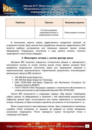 corpinfosys.ru
А
А
Аб
б
ба
а
аз
з
зь
ь
ье
е
ев
в
ва
а
а М
М
М.
..П
П
П.
.. О
О
Об
б
бз
з
зо
о
ор
р
р с
с
су
у
ущ
щ
ще
е
ес
с
ст
т
тв
в
ву
у
ую
ю
ющ
щ
щи
и
их
х
х м
м
ме
е
ет
т
то
о
од
д
ди
и
ик
к
к т
т
те
е
ех
х
хн
н
ни
и
ич
ч
че
е
ес
с
ск
к
ко
о
ог
г
го
о
о
о
о
об
б
бс
с
сл
л
лу
у
уж
ж
жи
и
ив
в
ва
а
ан
н
ни
и
ия
я
я и
и
и р
р
ре
е
ем
м
мо
о
он
н
нт
т
та
а
а о
о
об
б
бо
о
ор
р
ру
у
уд
д
до
о
ов
в
ва
а
ан
н
ни
и
ия
я
я /
/
//
/
/ К
К
Ко
о
ор
р
рп
п
по
о
ор
р
ра
а
ат
т
ти
и
ив
в
вн
н
ны
ы
ые
е
е
и
и
ин
н
нф
ф
фо
о
ор
р
рм
м
ма
а
ац
ц
ци
и
ио
о
он
н
нн
н
ны
ы
ые
е
е с
с
си
и
ис
с
ст
т
те
е
ем
м
мы
ы
ы.
.. –
–
– 2
2
20
0
02
2
21
1
1.
.. –
–
– №
№
№3
3
3 (
(
(1
1
15
5
5)
)
)
h
h
ht
t
tt
t
tp
p
ps
s
s:
:
:/
/
//
/
/c
c
co
o
or
r
rp
p
pi
i
in
n
nf
f
fo
o
os
s
sy
y
ys
s
s.
..r
r
ru
u
u/
/
/a
a
ar
r
rc
c
ch
h
hi
i
iv
v
ve
e
e/
/
/i
i
is
s
ss
s
su
u
ue
e
e-
-
-1
1
15
5
5/
/
/1
1
11
1
17
7
7-
-
-2
2
20
0
02
2
21
1
1-
-
-1
1
15
5
5-
-
-p
p
pl
l
la
a
an
n
nt
t
tm
m
ma
a
ai
i
in
n
nt
t
te
e
en
n
na
a
an
n
nc
c
ce
e
e 16
Проблема Причина Возможные решения
Не отрегулированы
предохранительные и
редукционные клапана
Отрегулировать клапана
В заключении ведется оценка эффективности внедренных решений по
устранению отказов. Здесь должны быть разработаны показатели эффективности. RCA
является удобным инструментом для понимания коренных причин отказов
оборудования. Информация, полученная в ходе данного анализа, помогает
предотвратить такие отказы в будущем.
3. Мониторинг активов с учетом фактора риска
Методика RBI позволяет определить оптимальные объемы и периодичность
мониторинга активов на основе анализа рисков отказа. Данная методика была
разработана американским институтом нефти для предприятий нефтяной и
нефтехимической промышленности. Нормативными документами, описывающими
организацию процесса RBI, являются:
 API-580 Risk-based Inspection;
 API-581 Risk-Based Inspection Technology;
 CWA 15740:2008 Risk-Based Inspection and Maintenance Procedures for
European Industry (RIMAP);
 ГОСТ Р 55234.3–2013 Процедуры проверки и технического обслуживания на
основе риска является адаптированной версией CWA 15740:2008.
Анализ RBI выполняется в следующем порядке: сбор данных. Необходимо
собрать данные по оборудованию и связанной с ней нормативной документацией.
Собранные данные будут использоваться для оценки вероятности и последствия
отказов. Например, история осмотров и ремонтов, регламенты по эксплуатации и т. д.
Далее осуществляется идентификация отказов. Здесь определяются возможные
сценарии отказа (например, от трещины до разрыва) на основе ожидаемых
механизмов повреждения. После проводится оценка последствий отказа в
следующих категориях:
 