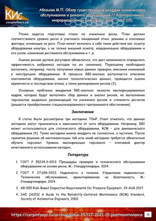corpinfosys.ru
А
А
Аб
б
ба
а
аз
з
зь
ь
ье
е
ев
в
ва
а
а М
М
М.
..П
П
П.
.. О
О
Об
б
бз
з
зо
о
ор
р
р с
с
су
у
ущ
щ
ще
е
ес
с
ст
т
тв
в
ву
у
ую
ю
ющ
щ
щи
и
их
х
х м
м
ме
е
ет
т
то
о
од
д
ди
и
ик
к
к т
т
те
е
ех
х
хн
н
ни
и
ич
ч
че
е
ес
с
ск
к
ко
о
ог
г
го
о
о
о
о
об
б
бс
с
сл
л
лу
у
уж
ж
жи
и
ив
в
ва
а
ан
н
ни
и
ия
я
я и
и
и р
р
ре
е
ем
м
мо
о
он
н
нт
т
та
а
а о
о
об
б
бо
о
ор
р
ру
у
уд
д
до
о
ов
в
ва
а
ан
н
ни
и
ия
я
я /
/
//
/
/ К
К
Ко
о
ор
р
рп
п
по
о
ор
р
ра
а
ат
т
ти
и
ив
в
вн
н
ны
ы
ые
е
е
и
и
ин
н
нф
ф
фо
о
ор
р
рм
м
ма
а
ац
ц
ци
и
ио
о
он
н
нн
н
ны
ы
ые
е
е с
с
си
и
ис
с
ст
т
те
е
ем
м
мы
ы
ы.
.. –
–
– 2
2
20
0
02
2
21
1
1.
.. –
–
– №
№
№3
3
3 (
(
(1
1
15
5
5)
)
)
h
h
ht
t
tt
t
tp
p
ps
s
s:
:
:/
/
//
/
/c
c
co
o
or
r
rp
p
pi
i
in
n
nf
f
fo
o
os
s
sy
y
ys
s
s.
..r
r
ru
u
u/
/
/a
a
ar
r
rc
c
ch
h
hi
i
iv
v
ve
e
e/
/
/i
i
is
s
ss
s
su
u
ue
e
e-
-
-1
1
15
5
5/
/
/1
1
11
1
17
7
7-
-
-2
2
20
0
02
2
21
1
1-
-
-1
1
15
5
5-
-
-p
p
pl
l
la
a
an
n
nt
t
tm
m
ma
a
ai
i
in
n
nt
t
te
e
en
n
na
a
an
n
nc
c
ce
e
e 18
Позже ведется подготовка плана по снижению риска. План должен
соответствовать уровню риска и учитывать ожидаемый отказ, режимы и ключевые
факторы, влияющие на риск. План может включать в себя такие действия как: осмотр
оборудования изнутри, а не только внешний осмотр, модернизацию оборудования и
его узлов, изменение регламента обслуживания и т. д.
Оценка рисков должна регулярно обновляться, что дает возможность определить
эффективность выбранных методов по их снижению. Переоценку необходимо
выполнять, например, после получения новых данных проверки, внесения изменений
в конструкцию оборудования. В процессе RBI-анализа выполняется описание
компонентов оборудования, анализ технологических данных, проводится оценка
вероятности и последствии отказа, а также ранжирование рисков [3].
Основные проблемы внедрения RBI-анализа: нехватка квалифицированных
кадров, которые будут выполнять сбор данных и анализ рисков, не выполнение
персоналам выданных рекомендаций по снижению рисков и сложность расчетов
(решается приобретением специализированного программного обеспечения).
Заключение
В статье были рассмотрены три методики ТОиР. Стоит отметить, что данные
методики могут применяться в зависимости от типа оборудования. Например, RBI
может использоваться для статического оборудования, RCM – для динамического
оборудования [4]. Также методики можно внедрить не полностью, а частично. После
принятия решения об имплементации той или иной методики требуется обязательно
обучить персонал. Уровень квалификации персонала – ключевой фактор
качественного использования методик.
Литература
1. ГОСТ Р 55234.3–2013 Процедуры проверки и технического обслуживания
оборудования на основе риска. М.: Стандартинформ, 2014.
2. ГОСТ Р 27.606–2013. Надежность в технике. Управление надежностью.
Техническое обслуживание, ориентированное на безотказность. М.:
Стандартинформ, 2014.
3. AB–505 Risk-Based Inspection Requirements for Pressure Equipment, 24 AUG 2017.
4. SAE JA1012 A Guide to the Reliability-Centered Maintenance (RCM) Standard,
Society of Automotive Engineers, 2002.
 