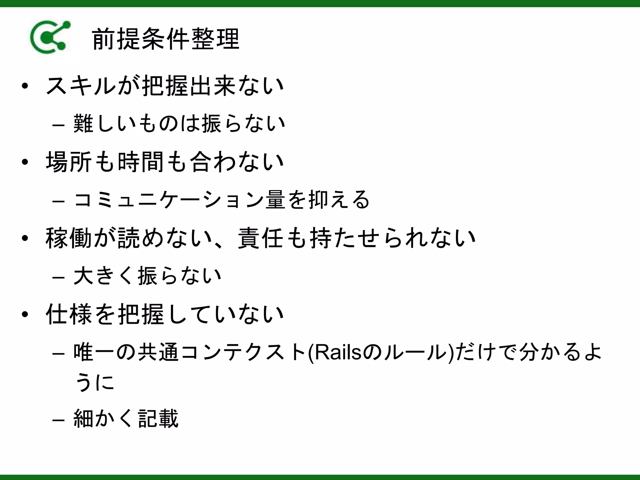 前提条件整理
• スキルが把握出来ない
– 難しいものは振らない
• 場所も時間も合わない
– コミュニケーション量を抑える
• 稼働が読めない、責任も持たせられない
– 大きく振らない
• 仕様を把握していない
– 唯一の共通コンテクスト(Railsのルール)だけで分かるよ
うに
– 細かく記載
 