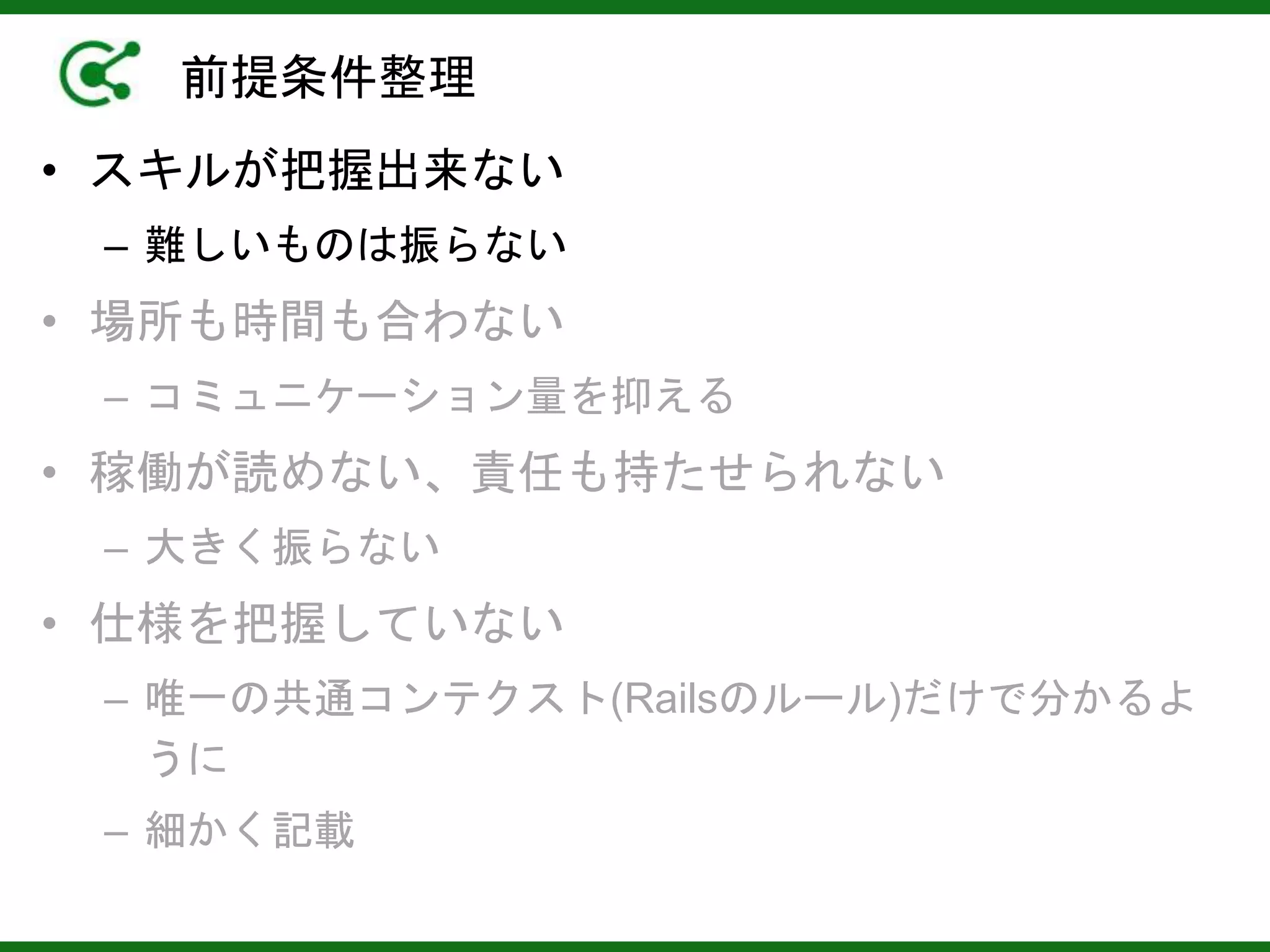 前提条件整理
• スキルが把握出来ない
– 難しいものは振らない
• 場所も時間も合わない
– コミュニケーション量を抑える
• 稼働が読めない、責任も持たせられない
– 大きく振らない
• 仕様を把握していない
– 唯一の共通コンテクスト(Railsのルール)だけで分かるよ
うに
– 細かく記載
 