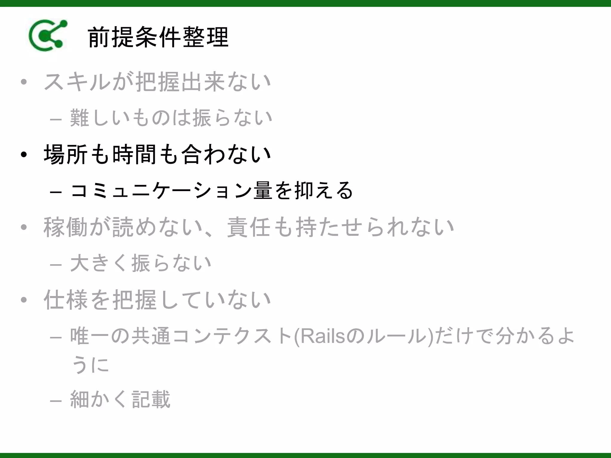 前提条件整理
• スキルが把握出来ない
– 難しいものは振らない
• 場所も時間も合わない
– コミュニケーション量を抑える
• 稼働が読めない、責任も持たせられない
– 大きく振らない
• 仕様を把握していない
– 唯一の共通コンテクスト(Railsのルール)だけで分かるよ
うに
– 細かく記載
 