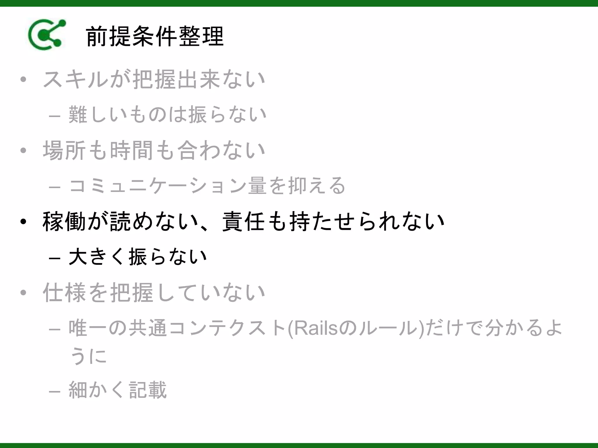 前提条件整理
• スキルが把握出来ない
– 難しいものは振らない
• 場所も時間も合わない
– コミュニケーション量を抑える
• 稼働が読めない、責任も持たせられない
– 大きく振らない
• 仕様を把握していない
– 唯一の共通コンテクスト(Railsのルール)だけで分かるよ
うに
– 細かく記載
 