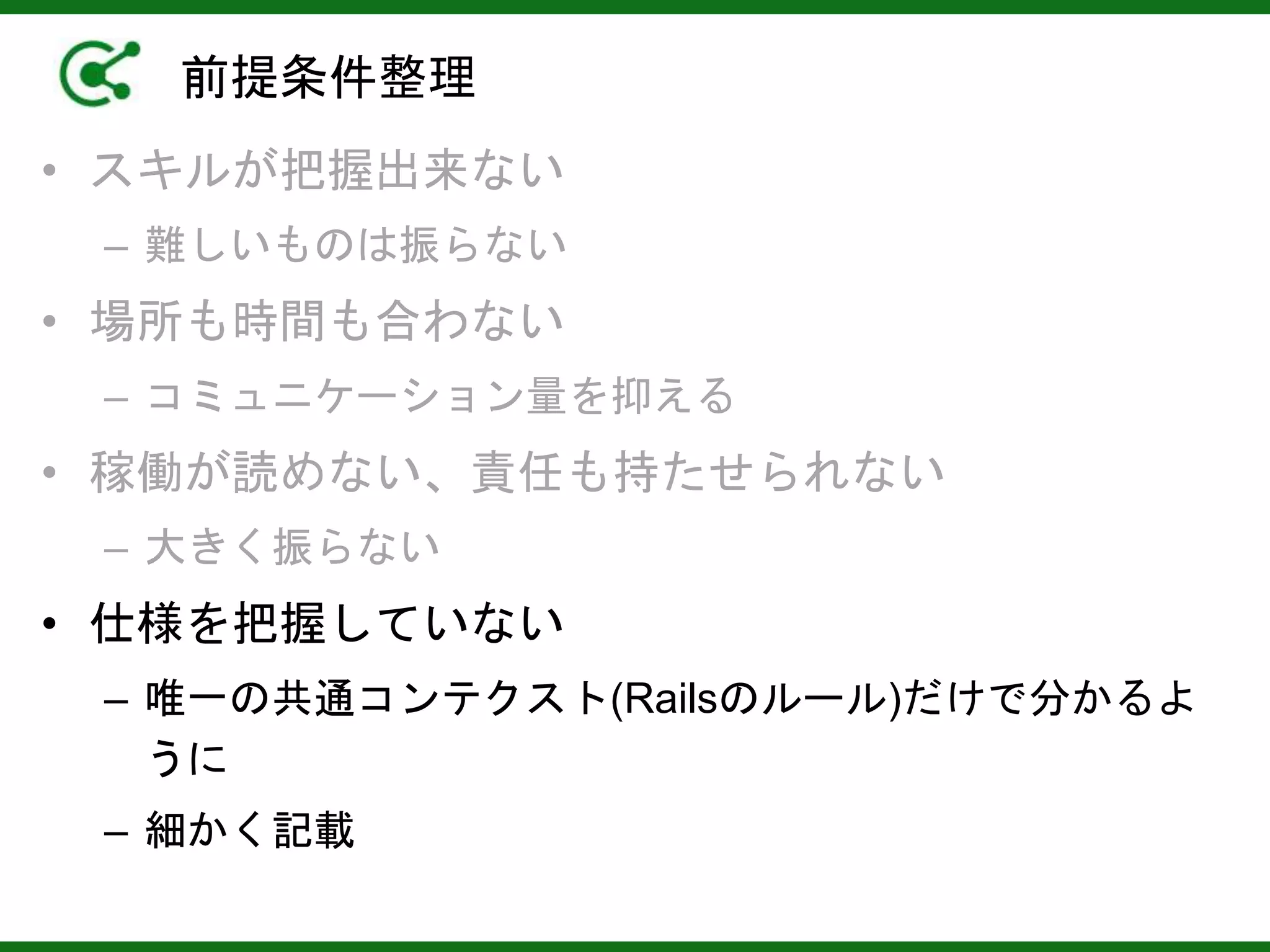 前提条件整理
• スキルが把握出来ない
– 難しいものは振らない
• 場所も時間も合わない
– コミュニケーション量を抑える
• 稼働が読めない、責任も持たせられない
– 大きく振らない
• 仕様を把握していない
– 唯一の共通コンテクスト(Railsのルール)だけで分かるよ
うに
– 細かく記載
 