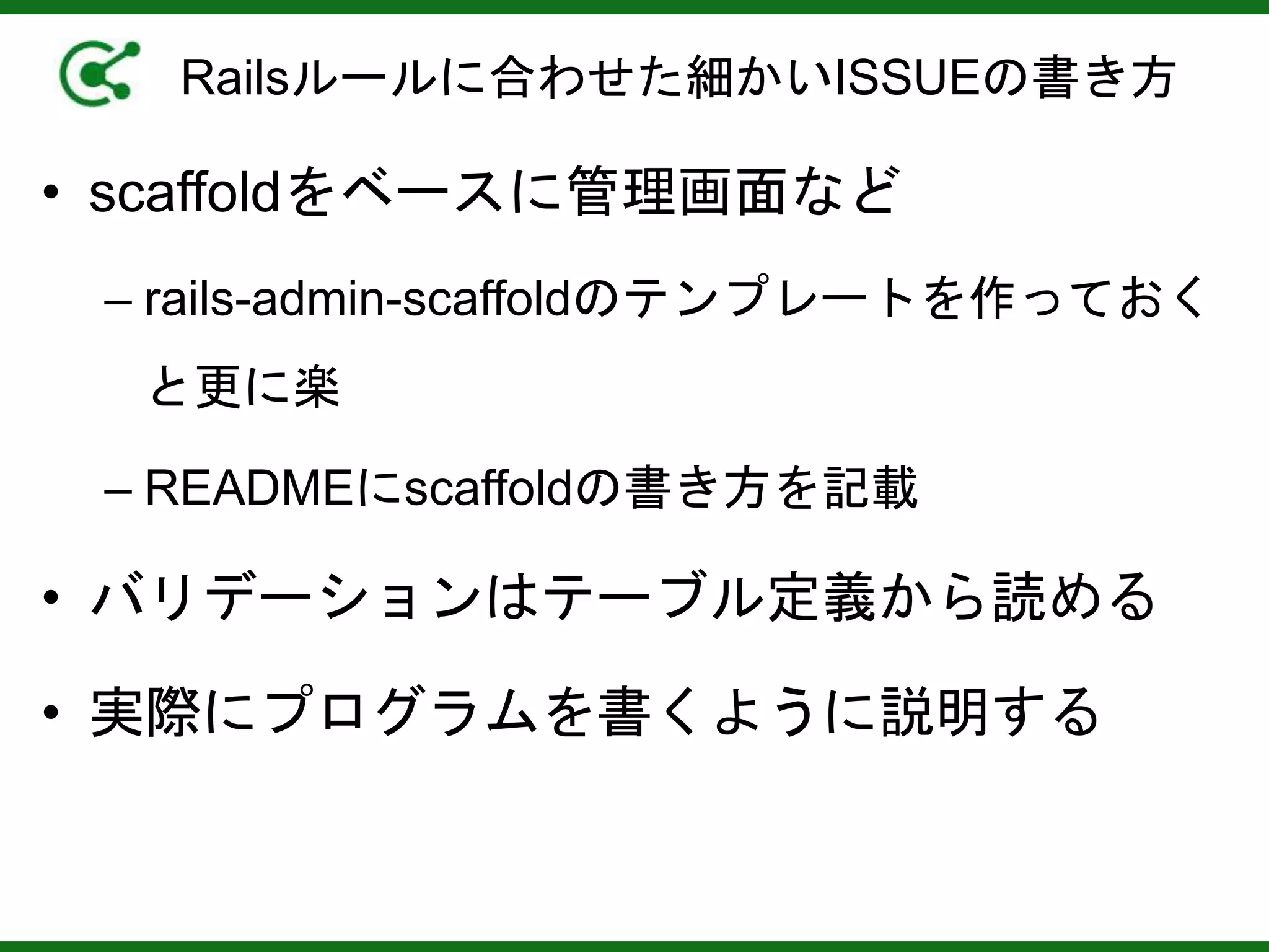 Railsルールに合わせた細かいISSUEの書き方
• scaffoldをベースに管理画面など
– rails-admin-scaffoldのテンプレートを作っておく
と更に楽
– READMEにscaffoldの書き方を記載
• バリデーションはテーブル定義から読める
• 実際にプログラムを書くように説明する
 