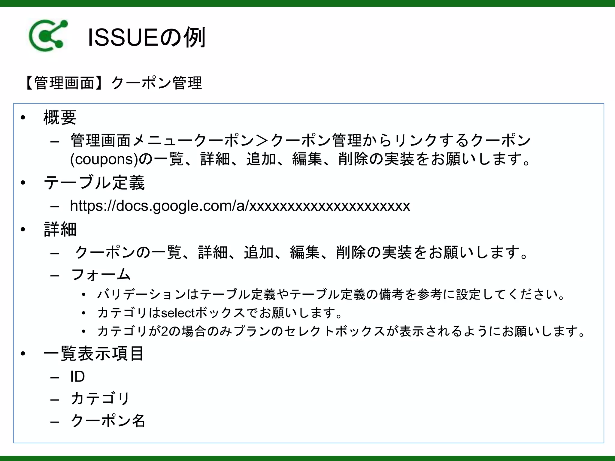 ISSUEの例
• 概要
– 管理画面メニュークーポン＞クーポン管理からリンクするクーポン
(coupons)の一覧、詳細、追加、編集、削除の実装をお願いします。
• テーブル定義
– https://docs.google.com/a/xxxxxxxxxxxxxxxxxxxxx
• 詳細
– クーポンの一覧、詳細、追加、編集、削除の実装をお願いします。
– フォーム
• バリデーションはテーブル定義やテーブル定義の備考を参考に設定してください。
• カテゴリはselectボックスでお願いします。
• カテゴリが2の場合のみプランのセレクトボックスが表示されるようにお願いします。
• 一覧表示項目
– ID
– カテゴリ
– クーポン名
【管理画面】クーポン管理
 