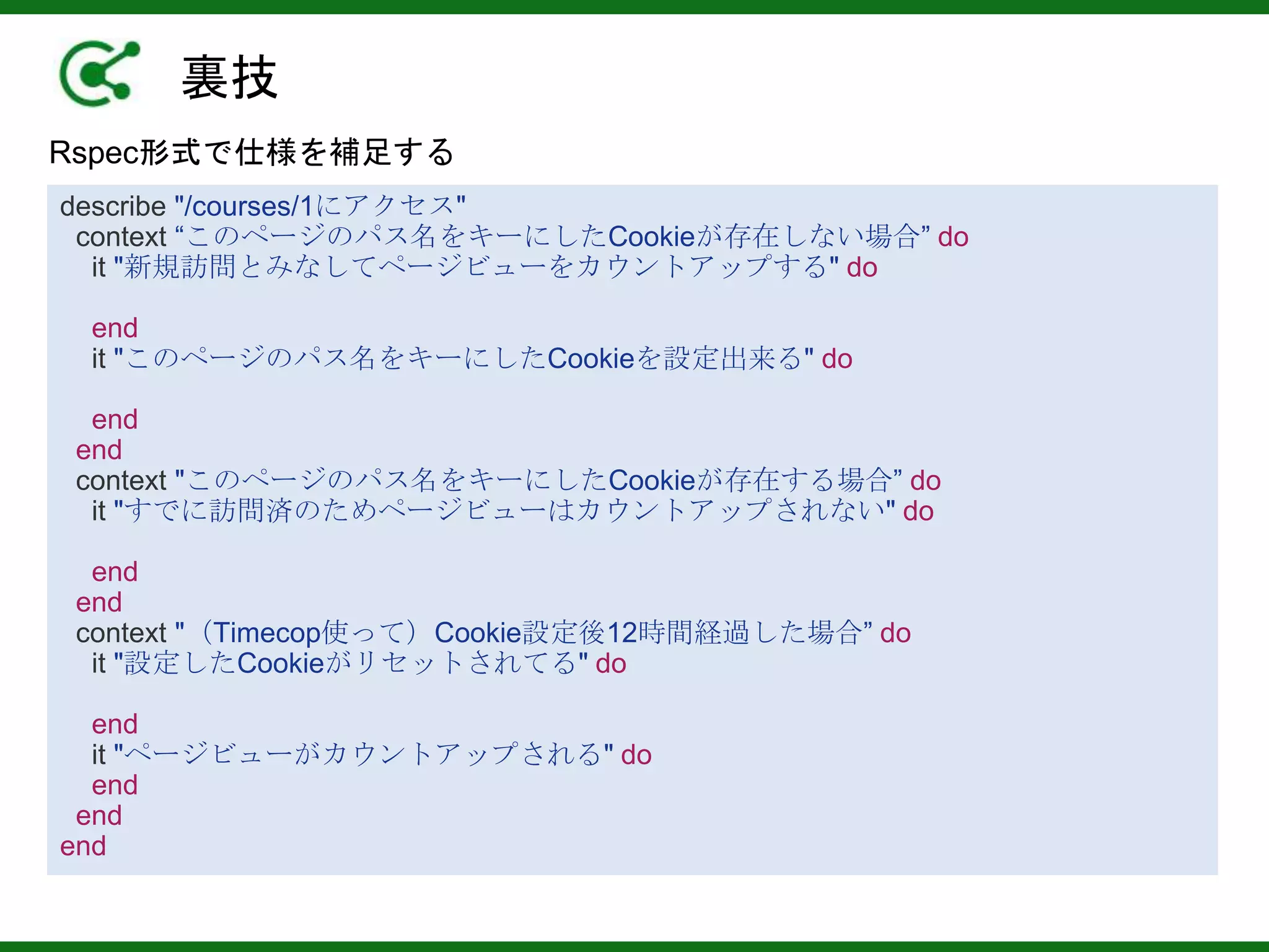 裏技
Rspec形式で仕様を補足する
describe "/courses/1にアクセス"
context “このページのパス名をキーにしたCookieが存在しない場合” do
it "新規訪問とみなしてページビューをカウントアップする" do
end
it "このページのパス名をキーにしたCookieを設定出来る" do
end
end
context "このページのパス名をキーにしたCookieが存在する場合” do
it "すでに訪問済のためページビューはカウントアップされない" do
end
end
context "（Timecop使って）Cookie設定後12時間経過した場合” do
it "設定したCookieがリセットされてる" do
end
it "ページビューがカウントアップされる" do
end
end
end
 