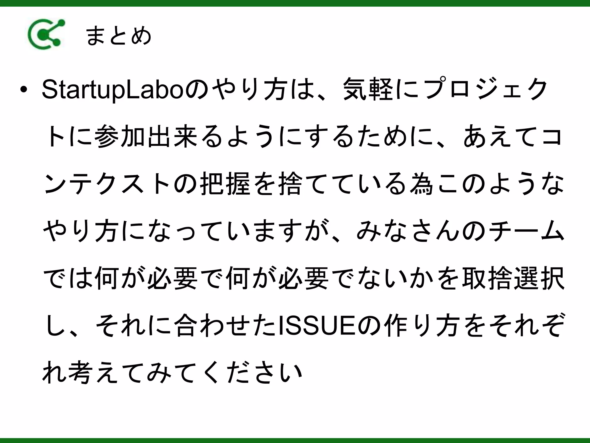 まとめ
• StartupLaboのやり方は、気軽にプロジェク
トに参加出来るようにするために、あえてコ
ンテクストの把握を捨てている為このような
やり方になっていますが、みなさんのチーム
では何が必要で何が必要でないかを取捨選択
し、それに合わせたISSUEの作り方をそれぞ
れ考えてみてください
 
