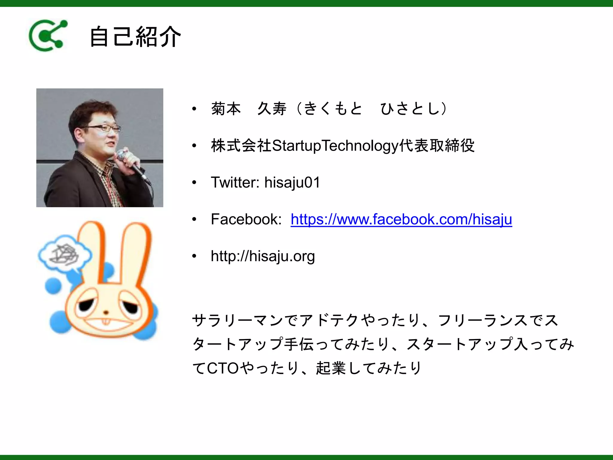 自己紹介
サラリーマンでアドテクやったり、フリーランスでス
タートアップ手伝ってみたり、スタートアップ入ってみ
てCTOやったり、起業してみたり
• 菊本 久寿（きくもと ひさとし）
• 株式会社StartupTechnology代表取締役
• Twitter: hisaju01
• Facebook: https://www.facebook.com/hisaju
• http://hisaju.org
 