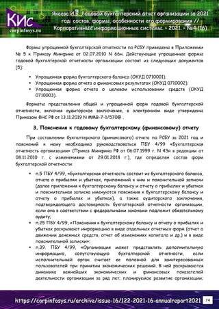 corpinfosys.ru
Я
Я
Як
к
ке
е
ее
е
ев
в
ва
а
а И
И
И.
..В
В
В.
.. Г
Г
Го
о
од
д
до
о
ов
в
во
о
ой
й
й б
б
бу
у
ух
х
хг
г
га
а
ал
л
лт
т
те
е
ер
р
рс
с
ск
к
ки
и
ий
й
й о
о
от
т
тч
ч
че
е
ет
т
т о
о
ор
р
рг
г
га
а
ан
н
ни
и
из
з
за
а
ац
ц
ци
и
ии
и
и з
з
за
а
а 2
2
20
0
02
2
21
1
1
г
г
го
о
од
д
д:
:
: с
с
со
о
ос
с
ст
т
та
а
ав
в
в,
,
, ф
ф
фо
о
ор
р
рм
м
мы
ы
ы,
,
, о
о
ос
с
со
о
об
б
бе
е
ен
н
нн
н
но
о
ос
с
ст
т
ти
и
и е
е
ег
г
го
о
о ф
ф
фо
о
ор
р
рм
м
ми
и
ир
р
ро
о
ов
в
ва
а
ан
н
ни
и
ия
я
я /
/
//
/
/
К
К
Ко
о
ор
р
рп
п
по
о
ор
р
ра
а
ат
т
ти
и
ив
в
вн
н
ны
ы
ые
е
е и
и
ин
н
нф
ф
фо
о
ор
р
рм
м
ма
а
ац
ц
ци
и
ио
о
он
н
нн
н
ны
ы
ые
е
е с
с
си
и
ис
с
ст
т
те
е
ем
м
мы
ы
ы.
.. –
–
– 2
2
20
0
02
2
21
1
1.
.. –
–
– №
№
№4
4
4 (
(
(1
1
16
6
6)
)
)
h
h
ht
t
tt
t
tp
p
ps
s
s:
:
:/
/
//
/
/c
c
co
o
or
r
rp
p
pi
i
in
n
nf
f
fo
o
os
s
sy
y
ys
s
s.
..r
r
ru
u
u/
/
/a
a
ar
r
rc
c
ch
h
hi
i
iv
v
ve
e
e/
/
/i
i
is
s
ss
s
su
u
ue
e
e-
-
-1
1
16
6
6/
/
/1
1
12
2
22
2
2-
-
-2
2
20
0
02
2
21
1
1-
-
-1
1
16
6
6-
-
-a
a
an
n
nn
n
nu
u
ua
a
al
l
lr
r
re
e
ep
p
po
o
or
r
rt
t
t2
2
20
0
02
2
21
1
1 74
Формы упрощенной бухгалтерской отчетности по РСБУ приведены в Приложении
№ 5 к Приказу Минфина от 02.07.2010 N 66н. Действующие упрощенные формы
годовой бухгалтерской отчетности организации состоят из следующих документов
[5]:
 Упрощенная форма бухгалтерского баланса (ОКУД 0710001).
 Упрощенная форма отчета о финансовых результатах (ОКУД 0710002).
 Упрощенная форма отчета о целевом использовании средств (ОКУД
0710003).
Форматы представления общей и упрощенной форм годовой бухгалтерской
отчетности, включая аудиторское заключение, в электронном виде утверждены
Приказом ФНС РФ от 13.11.2019 N ММВ-7-1/570@ .
3. Пояснения к годовому бухгалтерскому (финансовому) отчету
При составлении бухгалтерского (финансового) отчета по РСБУ за 2021 год и
пояснений к нему необходимо руководствоваться ПБУ 4/99 «Бухгалтерская
отчетность организации» (Приказ Минфина РФ от 06.07.1999 г. N 43н в редакции от
08.11.2010 г. с изменениями от 29.01.2018 г.), где определен состав форм
бухгалтерской отчетности:
 п.5 ПБУ 4/99, «Бухгалтерская отчетность состоит из бухгалтерского баланса,
отчета о прибылях и убытках, приложений к ним и пояснительной записки
(далее приложения к бухгалтерскому балансу и отчету о прибылях и убытках
и пояснительная записка именуются пояснения к бухгалтерскому балансу и
отчету о прибылях и убытках), а также аудиторского заключения,
подтверждающего достоверность бухгалтерской отчетности организации,
если она в соответствии с федеральными законами подлежит обязательному
аудиту;
 п.25 ПБУ 4/99, «Пояснения к бухгалтерскому балансу и отчету о прибылях и
убытках раскрывают информацию в виде отдельных отчетных форм (отчет о
движении денежных средств, отчет об изменениях капитала и др.) и в виде
пояснительной записки»;
 п.39. ПБУ 4/99, «Организация может представлять дополнительную
информацию, сопутствующую бухгалтерской отчетности, если
исполнительный орган считает ее полезной для заинтересованных
пользователей при принятии экономических решений. В ней раскрываются
динамика важнейших экономических и финансовых показателей
деятельности организации за ряд лет; планируемое развитие организации;
 