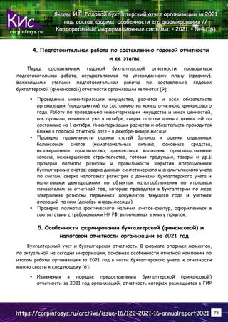 corpinfosys.ru
Я
Я
Як
к
ке
е
ее
е
ев
в
ва
а
а И
И
И.
..В
В
В.
.. Г
Г
Го
о
од
д
до
о
ов
в
во
о
ой
й
й б
б
бу
у
ух
х
хг
г
га
а
ал
л
лт
т
те
е
ер
р
рс
с
ск
к
ки
и
ий
й
й о
о
от
т
тч
ч
че
е
ет
т
т о
о
ор
р
рг
г
га
а
ан
н
ни
и
из
з
за
а
ац
ц
ци
и
ии
и
и з
з
за
а
а 2
2
20
0
02
2
21
1
1
г
г
го
о
од
д
д:
:
: с
с
со
о
ос
с
ст
т
та
а
ав
в
в,
,
, ф
ф
фо
о
ор
р
рм
м
мы
ы
ы,
,
, о
о
ос
с
со
о
об
б
бе
е
ен
н
нн
н
но
о
ос
с
ст
т
ти
и
и е
е
ег
г
го
о
о ф
ф
фо
о
ор
р
рм
м
ми
и
ир
р
ро
о
ов
в
ва
а
ан
н
ни
и
ия
я
я /
/
//
/
/
К
К
Ко
о
ор
р
рп
п
по
о
ор
р
ра
а
ат
т
ти
и
ив
в
вн
н
ны
ы
ые
е
е и
и
ин
н
нф
ф
фо
о
ор
р
рм
м
ма
а
ац
ц
ци
и
ио
о
он
н
нн
н
ны
ы
ые
е
е с
с
си
и
ис
с
ст
т
те
е
ем
м
мы
ы
ы.
.. –
–
– 2
2
20
0
02
2
21
1
1.
.. –
–
– №
№
№4
4
4 (
(
(1
1
16
6
6)
)
)
h
h
ht
t
tt
t
tp
p
ps
s
s:
:
:/
/
//
/
/c
c
co
o
or
r
rp
p
pi
i
in
n
nf
f
fo
o
os
s
sy
y
ys
s
s.
..r
r
ru
u
u/
/
/a
a
ar
r
rc
c
ch
h
hi
i
iv
v
ve
e
e/
/
/i
i
is
s
ss
s
su
u
ue
e
e-
-
-1
1
16
6
6/
/
/1
1
12
2
22
2
2-
-
-2
2
20
0
02
2
21
1
1-
-
-1
1
16
6
6-
-
-a
a
an
n
nn
n
nu
u
ua
a
al
l
lr
r
re
e
ep
p
po
o
or
r
rt
t
t2
2
20
0
02
2
21
1
1 78
4. Подготовительная работа по составлению годовой отчетности
и ее этапы
Перед составлением годовой бухгалтерской отчетности проводиться
подготовительная работа, осуществляемая по утвержденному плану (графику).
Важнейшими этапами подготовительной работы по составлению годовой
бухгалтерской (финансовой) отчетности организации являются [9]:
 Проведение инвентаризации имущества, расчетов и всех обязательств
организации (предприятия) по состоянию на конец отчетного финансового
года. Работу по проведению инвентаризации имущества и иных ценностей,
как правило, начинают уже в октябре, сверяя остатки данных ценностей по
состоянию на 1 октября. Инвентаризация расчетов и обязательств проводится
ближе к годовой отчетной дате – в декабре-январе месяце.
 Проверка правильности оценки статей баланса и оценки отдельных
балансовых счетов (нематериальные активы, основные средства,
незавершенное производство, финансовые вложения, производственные
запасы, незавершенное строительство, готовая продукция, товары и др.);
проверка полноты разноски и правильности закрытия операционных
бухгалтерских счетов; сверка данных синтетического и аналитического учета
по счетам; сверка налоговых регистров с данными бухгалтерского учета и
налоговыми декларациями по объектам налогообложения по итоговым
показателям за отчетный год, которые проводятся в бухгалтерии по мере
завершения разноски первичных документов текущего года и учетных
операций по ним (декабрь-январь месяцы).
 Проверка полноты фактического наличия счетов-фактур, оформленных в
соответствии с требованиями НК РФ, включенных в книгу покупок.
5. Особенности формирования бухгалтерской (финансовой) и
налоговой отчетности организации за 2021 год
Бухгалтерский учет и бухгалтерская отчетность. В формате опорных моментов,
по актуальной на сегодня информации, основные особенности отчетной кампании по
итогам работы организации за 2021 год в части бухгалтерского учета и отчетности
можно свести к следующему [6]:
 Изменения в порядке предоставления бухгалтерской (финансовой)
отчетности за 2021 год организаций, отчетность которых размещается в ГИР
 