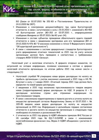 corpinfosys.ru
Я
Я
Як
к
ке
е
ее
е
ев
в
ва
а
а И
И
И.
..В
В
В.
.. Г
Г
Го
о
од
д
до
о
ов
в
во
о
ой
й
й б
б
бу
у
ух
х
хг
г
га
а
ал
л
лт
т
те
е
ер
р
рс
с
ск
к
ки
и
ий
й
й о
о
от
т
тч
ч
че
е
ет
т
т о
о
ор
р
рг
г
га
а
ан
н
ни
и
из
з
за
а
ац
ц
ци
и
ии
и
и з
з
за
а
а 2
2
20
0
02
2
21
1
1
г
г
го
о
од
д
д:
:
: с
с
со
о
ос
с
ст
т
та
а
ав
в
в,
,
, ф
ф
фо
о
ор
р
рм
м
мы
ы
ы,
,
, о
о
ос
с
со
о
об
б
бе
е
ен
н
нн
н
но
о
ос
с
ст
т
ти
и
и е
е
ег
г
го
о
о ф
ф
фо
о
ор
р
рм
м
ми
и
ир
р
ро
о
ов
в
ва
а
ан
н
ни
и
ия
я
я /
/
//
/
/
К
К
Ко
о
ор
р
рп
п
по
о
ор
р
ра
а
ат
т
ти
и
ив
в
вн
н
ны
ы
ые
е
е и
и
ин
н
нф
ф
фо
о
ор
р
рм
м
ма
а
ац
ц
ци
и
ио
о
он
н
нн
н
ны
ы
ые
е
е с
с
си
и
ис
с
ст
т
те
е
ем
м
мы
ы
ы.
.. –
–
– 2
2
20
0
02
2
21
1
1.
.. –
–
– №
№
№4
4
4 (
(
(1
1
16
6
6)
)
)
h
h
ht
t
tt
t
tp
p
ps
s
s:
:
:/
/
//
/
/c
c
co
o
or
r
rp
p
pi
i
in
n
nf
f
fo
o
os
s
sy
y
ys
s
s.
..r
r
ru
u
u/
/
/a
a
ar
r
rc
c
ch
h
hi
i
iv
v
ve
e
e/
/
/i
i
is
s
ss
s
su
u
ue
e
e-
-
-1
1
16
6
6/
/
/1
1
12
2
22
2
2-
-
-2
2
20
0
02
2
21
1
1-
-
-1
1
16
6
6-
-
-a
a
an
n
nn
n
nu
u
ua
a
al
l
lr
r
re
e
ep
p
po
o
or
r
rt
t
t2
2
20
0
02
2
21
1
1 79
БО (Закон от 02.07.2021 № 352-ФЗ и Постановление Правительства от
24.11.2020 № 1907).
 Изменения в электронном документообороте при сдаче бухгалтерской
отчетности, в связи с вступлением в силу с 01.01.2022 г. изменений в ФЗ-402
«О бухгалтерском учете» (ФЗ-352 от 02.07.2021 г., информационное
сообщение Минфина от 05.07.2021г.№ ИС-учет-34).
 Изменения в составе субъектов проведения обязательного аудита годовой
отчетности в связи с введенными критериями для его проведения (ФЗ от
29.12.2020 N 476-ФЗ "О внесении изменения в статью 5 Федерального закона
"Об аудиторской деятельности").
 В связи с изменениями в системе федеральных стандартов бухгалтерского
учета формирование отчетных показателей за 2021 год по учету запасов
организации должно быть проведено в соответствии с требованиями
стандарта ФСБУ 5/2019 «Запасы».
Налоговый учет и налоговая отчетность. В формате опорных моментов, по
актуальной на сегодня информации, основные изменения в составе и формах
налоговой отчетности организации по итогам работы 2021 год можно свести к
следующему [1]:
 Налоговой службой РФ утверждена новая форма декларации по налогу на
прибыль организации с учетом внесенных изменений в 2021 году в НК РФ.
Вступает в силу с 1 января 2022г. Отчетный период 2021 года должен быть
оформлен по новой форме декларации.
 С введением в 2021 году механизма прослеживаемости товаров введена
новая (скорректированная) форма декларации по НДС. В разделы 8 – 11
декларации включены строки для отражения информации по
прослеживанию товаров.
 В связи с внесенными корректировками в правила расчета и уплаты налога на
имущество организаций согласно Федеральному Закону от 02.07.2021 г. №
305-ФЗ введена новая форма декларации по налогу на имущество
организаций за 2021 год. Информацию о дальнейшем порядке составления
отчетности и расчета налога на имущество организации в следующем году
необходимо отслеживать в разъяснениях ФНС.
 С отчетности за 2021 год форму 6-НДФЛ обновили приказом ФНС России от
28 сентября 2021 года № ЕД-7-11/845@ в связи с изменениями
налогообложения физических лиц. Форма 2-НДФЛ объединена с расчетом 6-
НДФЛ.
 