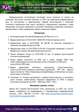 corpinfosys.ru
Я
Я
Як
к
ке
е
ее
е
ев
в
ва
а
а И
И
И.
..В
В
В.
.. Г
Г
Го
о
од
д
до
о
ов
в
во
о
ой
й
й б
б
бу
у
ух
х
хг
г
га
а
ал
л
лт
т
те
е
ер
р
рс
с
ск
к
ки
и
ий
й
й о
о
от
т
тч
ч
че
е
ет
т
т о
о
ор
р
рг
г
га
а
ан
н
ни
и
из
з
за
а
ац
ц
ци
и
ии
и
и з
з
за
а
а 2
2
20
0
02
2
21
1
1
г
г
го
о
од
д
д:
:
: с
с
со
о
ос
с
ст
т
та
а
ав
в
в,
,
, ф
ф
фо
о
ор
р
рм
м
мы
ы
ы,
,
, о
о
ос
с
со
о
об
б
бе
е
ен
н
нн
н
но
о
ос
с
ст
т
ти
и
и е
е
ег
г
го
о
о ф
ф
фо
о
ор
р
рм
м
ми
и
ир
р
ро
о
ов
в
ва
а
ан
н
ни
и
ия
я
я /
/
//
/
/
К
К
Ко
о
ор
р
рп
п
по
о
ор
р
ра
а
ат
т
ти
и
ив
в
вн
н
ны
ы
ые
е
е и
и
ин
н
нф
ф
фо
о
ор
р
рм
м
ма
а
ац
ц
ци
и
ио
о
он
н
нн
н
ны
ы
ые
е
е с
с
си
и
ис
с
ст
т
те
е
ем
м
мы
ы
ы.
.. –
–
– 2
2
20
0
02
2
21
1
1.
.. –
–
– №
№
№4
4
4 (
(
(1
1
16
6
6)
)
)
h
h
ht
t
tt
t
tp
p
ps
s
s:
:
:/
/
//
/
/c
c
co
o
or
r
rp
p
pi
i
in
n
nf
f
fo
o
os
s
sy
y
ys
s
s.
..r
r
ru
u
u/
/
/a
a
ar
r
rc
c
ch
h
hi
i
iv
v
ve
e
e/
/
/i
i
is
s
ss
s
su
u
ue
e
e-
-
-1
1
16
6
6/
/
/1
1
12
2
22
2
2-
-
-2
2
20
0
02
2
21
1
1-
-
-1
1
16
6
6-
-
-a
a
an
n
nn
n
nu
u
ua
a
al
l
lr
r
re
e
ep
p
po
o
or
r
rt
t
t2
2
20
0
02
2
21
1
1 80
Информационная составляющая настоящей статьи актуальна на момент ее
написания. До начала отчетной кампании за 2021 год нормативно-информационная
база по составлению и представлению годовой бухгалтерской и налоговой
отчетности организации еще может претерпеть определенные изменения в виде
обновлений, частичных изменений и уточнений. Рекомендую оперативно мониторить
данный вопрос, чтобы своевременно принять изменения в работу.
Литература
1. Налоговый кодекс Российской Федерации (НК РФ) часть 1 и 2.
2. Федеральный закон от 06.12.2011г. №402-ФЗ «О бухгалтерском учете».
3. Федеральный закон от 02.07.2021г. № 352-ФЗ «О внесении изменений в
отдельные законодательные акты РФ».
4. Федеральный закон от 29.12.2020 N 476-ФЗ "О внесении изменения в статью 5
Федерального закона "Об аудиторской деятельности".
5. Приказ Минфина России от 02.07.2010 N 66н "О формах бухгалтерской
отчетности организаций".
6. Новые формы отчетности за 2021 год и новые штрафы 2022 года.
https://www.buhgalteria.ru/article/novye-formy-otchetnosti-za-2021-god-i-
novye-shtrafy-2022-goda.
7. Формы финансовой отчетности организации. https://www.kontur-
extern.ru/info/formy_finansovoj_otchetnosti_organizacii8. ГИР БО: правила
сдачи отчетности. https://nalog-nalog.ru/buhgalterskaya_otchetnost/gir-bo-novye-
pravila-sdachi-otchetnosti.
8. Степанова Г.А. Основы организации и ведения бухгалтерского и налогового
учета типовых хозяйственных операций предприятия по РСБУ и нормам
налогового законодательства РФ. – Чебоксары, 2019. – 478 с.
Выходные данные статьи
Якеева И.В. Годовой бухгалтерский отчет организации за 2021 год: состав,
формы, особенности его формирования // Корпоративные информационные
системы. – 2021. – №4 (16) – С. 63-81. – URL: https://corpinfosys.ru/archive/issue-
16/122-2021-16-annualreport2021.
 