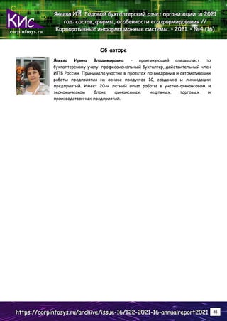 corpinfosys.ru
Я
Я
Як
к
ке
е
ее
е
ев
в
ва
а
а И
И
И.
..В
В
В.
.. Г
Г
Го
о
од
д
до
о
ов
в
во
о
ой
й
й б
б
бу
у
ух
х
хг
г
га
а
ал
л
лт
т
те
е
ер
р
рс
с
ск
к
ки
и
ий
й
й о
о
от
т
тч
ч
че
е
ет
т
т о
о
ор
р
рг
г
га
а
ан
н
ни
и
из
з
за
а
ац
ц
ци
и
ии
и
и з
з
за
а
а 2
2
20
0
02
2
21
1
1
г
г
го
о
од
д
д:
:
: с
с
со
о
ос
с
ст
т
та
а
ав
в
в,
,
, ф
ф
фо
о
ор
р
рм
м
мы
ы
ы,
,
, о
о
ос
с
со
о
об
б
бе
е
ен
н
нн
н
но
о
ос
с
ст
т
ти
и
и е
е
ег
г
го
о
о ф
ф
фо
о
ор
р
рм
м
ми
и
ир
р
ро
о
ов
в
ва
а
ан
н
ни
и
ия
я
я /
/
//
/
/
К
К
Ко
о
ор
р
рп
п
по
о
ор
р
ра
а
ат
т
ти
и
ив
в
вн
н
ны
ы
ые
е
е и
и
ин
н
нф
ф
фо
о
ор
р
рм
м
ма
а
ац
ц
ци
и
ио
о
он
н
нн
н
ны
ы
ые
е
е с
с
си
и
ис
с
ст
т
те
е
ем
м
мы
ы
ы.
.. –
–
– 2
2
20
0
02
2
21
1
1.
.. –
–
– №
№
№4
4
4 (
(
(1
1
16
6
6)
)
)
h
h
ht
t
tt
t
tp
p
ps
s
s:
:
:/
/
//
/
/c
c
co
o
or
r
rp
p
pi
i
in
n
nf
f
fo
o
os
s
sy
y
ys
s
s.
..r
r
ru
u
u/
/
/a
a
ar
r
rc
c
ch
h
hi
i
iv
v
ve
e
e/
/
/i
i
is
s
ss
s
su
u
ue
e
e-
-
-1
1
16
6
6/
/
/1
1
12
2
22
2
2-
-
-2
2
20
0
02
2
21
1
1-
-
-1
1
16
6
6-
-
-a
a
an
n
nn
n
nu
u
ua
a
al
l
lr
r
re
e
ep
p
po
o
or
r
rt
t
t2
2
20
0
02
2
21
1
1 81
Об авторе
Якеева Ирина Владимировна – практикующий специалист по
бухгалтерскому учету, профессиональный бухгалтер, действительный член
ИПБ России. Принимала участие в проектах по внедрения и автоматизации
работы предприятия на основе продуктов 1С, созданию и ликвидации
предприятий. Имеет 20-и летний опыт работы в учетно-финансовом и
экономическом блоке финансовых, нефтяных, торговых и
производственных предприятий.
 