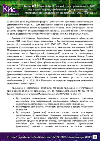 corpinfosys.ru
Я
Я
Як
к
ке
е
ее
е
ев
в
ва
а
а И
И
И.
..В
В
В.
.. Г
Г
Го
о
од
д
до
о
ов
в
во
о
ой
й
й б
б
бу
у
ух
х
хг
г
га
а
ал
л
лт
т
те
е
ер
р
рс
с
ск
к
ки
и
ий
й
й о
о
от
т
тч
ч
че
е
ет
т
т о
о
ор
р
рг
г
га
а
ан
н
ни
и
из
з
за
а
ац
ц
ци
и
ии
и
и з
з
за
а
а 2
2
20
0
02
2
21
1
1
г
г
го
о
од
д
д:
:
: с
с
со
о
ос
с
ст
т
та
а
ав
в
в,
,
, ф
ф
фо
о
ор
р
рм
м
мы
ы
ы,
,
, о
о
ос
с
со
о
об
б
бе
е
ен
н
нн
н
но
о
ос
с
ст
т
ти
и
и е
е
ег
г
го
о
о ф
ф
фо
о
ор
р
рм
м
ми
и
ир
р
ро
о
ов
в
ва
а
ан
н
ни
и
ия
я
я /
/
//
/
/
К
К
Ко
о
ор
р
рп
п
по
о
ор
р
ра
а
ат
т
ти
и
ив
в
вн
н
ны
ы
ые
е
е и
и
ин
н
нф
ф
фо
о
ор
р
рм
м
ма
а
ац
ц
ци
и
ио
о
он
н
нн
н
ны
ы
ые
е
е с
с
си
и
ис
с
ст
т
те
е
ем
м
мы
ы
ы.
.. –
–
– 2
2
20
0
02
2
21
1
1.
.. –
–
– №
№
№4
4
4 (
(
(1
1
16
6
6)
)
)
h
h
ht
t
tt
t
tp
p
ps
s
s:
:
:/
/
//
/
/c
c
co
o
or
r
rp
p
pi
i
in
n
nf
f
fo
o
os
s
sy
y
ys
s
s.
..r
r
ru
u
u/
/
/a
a
ar
r
rc
c
ch
h
hi
i
iv
v
ve
e
e/
/
/i
i
is
s
ss
s
su
u
ue
e
e-
-
-1
1
16
6
6/
/
/1
1
12
2
22
2
2-
-
-2
2
20
0
02
2
21
1
1-
-
-1
1
16
6
6-
-
-a
a
an
n
nn
n
nu
u
ua
a
al
l
lr
r
re
e
ep
p
po
o
or
r
rt
t
t2
2
20
0
02
2
21
1
1 68
из списка на сайте Федерального ресурса. При отсутствии у руководителя организации
(ответственного лица) ЭЦП для размещения сведений о результатах обязательного
аудита, прохождение данной процедуры ответственное лицо (организация) может
доверить нотариусу, специализированной компании. Внесение данных и публикация
на сайте федерального ресурса оплачиваются заказчиком, т.е. аудируемым лицом.
Годовая бухгалтерская (финансовая) отчетность акционерного общества по
итогам 2021 года будет также размещаться в Государственном информационном
ресурсе бухгалтерской отчетности ФНС (ГИР БО). ПАО, кроме того, должны
раскрывать бухгалтерскую отчетность вместе с аудиторским заключением (п.71.3
Положения о раскрытии информации эмитентами эмиссионных ценных бумаг) путем
размещения текста бухгалтерской (финансовой) отчетности и аудиторского
заключения на странице в Интернете одного из аккредитованных Банком России
информационных агентств (п.58.2 Положения о раскрытии информации эмитентами
эмиссионных ценных бумаг). Срок публикации годовой бухгалтерской (финансовой)
отчетности ПАО - не позднее трех дней с даты составления аудиторского заключения,
но не позднее трех дней с даты истечения установленного законодательством РФ срока
представления обязательного экземпляра составленной годовой бухгалтерской
(финансовой) отчетности. Отчетность и аудиторское заключение ПАО должны быть
доступны на странице в Интернете в течение не менее трех лет с даты их
опубликования (п. п. 55.5, 58.3 Положения о раскрытии информации эмитентами
эмиссионных ценных бумаг).
Требования к составлению отчетности. Основные требования к бухгалтерской
(финансовой) отчетности организации (ст. 13 Федерального Закона № 402-ФЗ «О
бухгалтерском учете» и приказ Минфина России от 22.07.2003 № 67н) [2]:
 Бухгалтерская (финансовая) отчетность должна включать показатели
деятельности всех подразделений экономического субъекта, включая его
филиалы и представительства, независимо от их места нахождения.
 Бухгалтерская (финансовая) отчетность составляется в валюте Российской
Федерации.
 Бухгалтерская (финансовая) отчетность должна давать достоверное
представление о финансовом положении экономического субъекта на
отчетную дату, финансовом результате его деятельности и движении
денежных средств за отчетный период, необходимое пользователям этой
отчетности для принятия экономических решений. Бухгалтерская
(финансовая) отчетность должна составляться на основе данных,
 