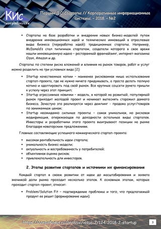 corpinfosys.ru
П
П
Пе
е
ер
р
рш
ш
ши
и
ин
н
н Д
Д
Д.
..С
С
С.
.. С
С
Ст
т
та
а
ар
р
рт
т
та
а
ап
п
пы
ы
ы /
/
//
/
/ К
К
Ко
о
ор
р
рп
п
по
о
ор
р
ра
а
ат
т
ти
и
ив
в
вн
н
ны
ы
ые
е
е и
и
ин
н
нф
ф
фо
о
ор
р
рм
м
ма
а
ац
ц
ци
и
ио
о
он
н
нн
н
ны
ы
ые
е
е
с
с
си
и
ис
с
ст
т
те
е
ем
м
мы
ы
ы.
.. –
–
– 2
2
20
0
01
1
18
8
8.
.. –
–
– №
№
№2
2
2
h
h
ht
t
tt
t
tp
p
ps
s
s:
:
:/
/
//
/
/c
c
co
o
or
r
rp
p
pi
i
in
n
nf
f
fo
o
os
s
sy
y
ys
s
s.
..r
r
ru
u
u/
/
/a
a
ar
r
rc
c
ch
h
hi
i
iv
v
ve
e
e/
/
/i
i
is
s
ss
s
su
u
ue
e
e-
-
-2
2
2/
/
/1
1
12
2
24
4
4-
-
-2
2
20
0
01
1
18
8
8-
-
-2
2
2-
-
-s
s
st
t
ta
a
ar
r
rt
t
tu
u
up
p
p 3
 Стартапы на базе разработки и внедрения новых бизнес-моделей путем
внедрения инновационных идей и технических инноваций в отраслевые
виды бизнеса (переработка идей): традиционные стартапы. Например,
McDonald’s стал типичным стартапом, создатели которого в свое время
нашли инновационную идею – ресторанный франчайзинг, интернет-магазины
Ozon, Amazon и др.
Стартапы по степени риска вложений и влияния на рынок товаров, работ и услуг
можно разделить на три условных вида [2]:
 Startup качественные копии – наименее рискованная ниша использования
стартап-проекта, где не нужно ничего придумывать, а просто делать полную
копию и адаптировать под свой рынок. Все крупные соцсети рунета пришли
к успеху через этот принцип;
 Startup агрессивные новички – модель, в которой на развитый, популярный
рынок приходит молодой проект и начинает вытеснять старожил данного
бизнеса. Зачастую это реализуется через демпинг - продажа услуг/товаров
по заниженным ценам;
 Startup неожиданно сильные проекты – самая уникальная, но рисковая
модификация, опережающая по доходности остальные виды стартапов.
Инвесторы и разработчики этого проекта выигрывают позиции на рынке
благодаря новаторским предложениям.
Главные составляющие успешного коммерческого стартап-проекта:
 высокая рентабельность идеи стартапа;
 уникальность бизнес-модели;
 актуальность и востребованность у потребителей;
 объективная оценка рисков;
 привлекательность для инвесторов.
2. Этапы развития стартапов и источники их финансирования
Каждый стартап в своем развитии от идеи до масштабирования и захвата
значимой доли рынка проходит несколько этапов. К основным этапам, которые
проходит стартап-проект, относят:
 Problem/Solution Fit – подтверждение проблемы и того, что предлагаемый
продукт ее решит (формирование идеи);
 