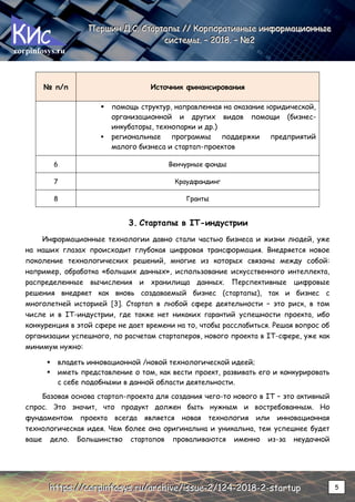 corpinfosys.ru
П
П
Пе
е
ер
р
рш
ш
ши
и
ин
н
н Д
Д
Д.
..С
С
С.
.. С
С
Ст
т
та
а
ар
р
рт
т
та
а
ап
п
пы
ы
ы /
/
//
/
/ К
К
Ко
о
ор
р
рп
п
по
о
ор
р
ра
а
ат
т
ти
и
ив
в
вн
н
ны
ы
ые
е
е и
и
ин
н
нф
ф
фо
о
ор
р
рм
м
ма
а
ац
ц
ци
и
ио
о
он
н
нн
н
ны
ы
ые
е
е
с
с
си
и
ис
с
ст
т
те
е
ем
м
мы
ы
ы.
.. –
–
– 2
2
20
0
01
1
18
8
8.
.. –
–
– №
№
№2
2
2
h
h
ht
t
tt
t
tp
p
ps
s
s:
:
:/
/
//
/
/c
c
co
o
or
r
rp
p
pi
i
in
n
nf
f
fo
o
os
s
sy
y
ys
s
s.
..r
r
ru
u
u/
/
/a
a
ar
r
rc
c
ch
h
hi
i
iv
v
ve
e
e/
/
/i
i
is
s
ss
s
su
u
ue
e
e-
-
-2
2
2/
/
/1
1
12
2
24
4
4-
-
-2
2
20
0
01
1
18
8
8-
-
-2
2
2-
-
-s
s
st
t
ta
a
ar
r
rt
t
tu
u
up
p
p 5
№ п/п Источник финансирования
 помощь структур, направленная на оказание юридической,
организационной и других видов помощи (бизнес-
инкубаторы, технопарки и др.)
 региональные программы поддержки предприятий
малого бизнеса и стартап-проектов
6 Венчурные фонды
7 Краудфандинг
8 Гранты
3. Стартапы в IT-индустрии
Информационные технологии давно стали частью бизнеса и жизни людей, уже
на наших глазах происходит глубокая цифровая трансформация. Внедряется новое
поколение технологических решений, многие из которых связаны между собой:
например, обработка «больших данных», использование искусственного интеллекта,
распределенные вычисления и хранилища данных. Перспективные цифровые
решения внедряет как вновь создаваемый бизнес (стартапы), так и бизнес с
многолетней историей [3]. Стартап в любой сфере деятельности – это риск, в том
числе и в IT-индустрии, где также нет никаких гарантий успешности проекта, ибо
конкуренция в этой сфере не дает времени на то, чтобы расслабиться. Решая вопрос об
организации успешного, по расчетам стартаперов, нового проекта в IT-сфере, уже как
минимум нужно:
 владеть инновационной /новой технологической идеей;
 иметь представление о том, как вести проект, развивать его и конкурировать
с себе подобными в данной области деятельности.
Базовая основа стартап-проекта для создания чего-то нового в IT – это активный
спрос. Это значит, что продукт должен быть нужным и востребованным. Но
фундаментом проекта всегда является новая технология или инновационная
технологическая идея. Чем более она оригинальна и уникальна, тем успешнее будет
ваше дело. Большинство стартапов проваливаются именно из-за неудачной
 