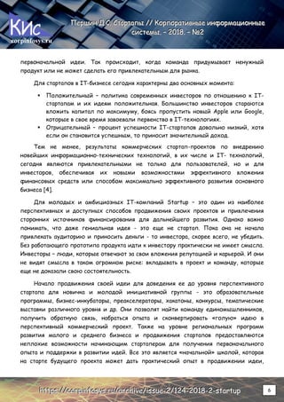 corpinfosys.ru
П
П
Пе
е
ер
р
рш
ш
ши
и
ин
н
н Д
Д
Д.
..С
С
С.
.. С
С
Ст
т
та
а
ар
р
рт
т
та
а
ап
п
пы
ы
ы /
/
//
/
/ К
К
Ко
о
ор
р
рп
п
по
о
ор
р
ра
а
ат
т
ти
и
ив
в
вн
н
ны
ы
ые
е
е и
и
ин
н
нф
ф
фо
о
ор
р
рм
м
ма
а
ац
ц
ци
и
ио
о
он
н
нн
н
ны
ы
ые
е
е
с
с
си
и
ис
с
ст
т
те
е
ем
м
мы
ы
ы.
.. –
–
– 2
2
20
0
01
1
18
8
8.
.. –
–
– №
№
№2
2
2
h
h
ht
t
tt
t
tp
p
ps
s
s:
:
:/
/
//
/
/c
c
co
o
or
r
rp
p
pi
i
in
n
nf
f
fo
o
os
s
sy
y
ys
s
s.
..r
r
ru
u
u/
/
/a
a
ar
r
rc
c
ch
h
hi
i
iv
v
ve
e
e/
/
/i
i
is
s
ss
s
su
u
ue
e
e-
-
-2
2
2/
/
/1
1
12
2
24
4
4-
-
-2
2
20
0
01
1
18
8
8-
-
-2
2
2-
-
-s
s
st
t
ta
a
ar
r
rt
t
tu
u
up
p
p 6
первоначальной идеи. Так происходит, когда команда придумывает ненужный
продукт или не может сделать его привлекательным для рынка.
Для стартапов в IT-бизнесе сегодня характерны два основных момента:
 Положительный – политика современных инвесторов по отношению к IT-
стартапам и их идеям положительная. Большинство инвесторов стараются
вложить капитал по максимуму, боясь пропустить новый Apple или Google,
которые в свое время завоевали первенство в IT-технологиях.
 Отрицательный – процент успешности IT-стартапов довольно низкий, хотя
если он становится успешным, то приносит значительный доход.
Тем не менее, результаты коммерческих стартап-проектов по внедрению
новейших информационно-технических технологий, в их числе и IT- технологий,
сегодня являются привлекательными не только для пользователей, но и для
инвесторов, обеспечивая их новыми возможностями эффективного вложения
финансовых средств или способом максимально эффективного развития основного
бизнеса [4].
Для молодых и амбициозных IT-компаний Startup – это один из наиболее
перспективных и доступных способов продвижения своих проектов и привлечения
сторонних источников финансирования для дальнейшего развития. Однако важно
понимать, что даже гениальная идея - это еще не стартап. Пока она не начала
привлекать аудиторию и приносить деньги - то инвестора, скорее всего, не убедить.
Без работающего прототипа продукта идти к инвестору практически не имеет смысла.
Инвесторы – люди, которые отвечают за свои вложения репутацией и карьерой. И они
не видят смысла в таком огромном риске: вкладывать в проект и команду, которые
еще не доказали свою состоятельность.
Начало продвижения своей идеи для доведения ее до уровня перспективного
стартапа для новичка и молодой инициативной группы - это образовательные
программы, бизнес-инкубаторы, преакселераторы, хакатоны, конкурсы, тематические
выставки различного уровня и др. Они позволят найти команду единомышленников,
получить обратную связь, набраться опыта и сконвертировать «голую» идею в
перспективный коммерческий проект. Также на уровне региональных программ
развития малого и среднего бизнеса и продвижения стартапов предоставляются
неплохие возможности начинающим стартаперам для получения первоначального
опыта и поддержки в развитии идей. Все это является «начальной» школой, которая
на старте будущего проекта может дать практический опыт в продвижении идеи,
 