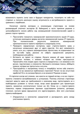 corpinfosys.ru
П
П
Пе
е
ер
р
рш
ш
ши
и
ин
н
н Д
Д
Д.
..С
С
С.
.. С
С
Ст
т
та
а
ар
р
рт
т
та
а
ап
п
пы
ы
ы /
/
//
/
/ К
К
Ко
о
ор
р
рп
п
по
о
ор
р
ра
а
ат
т
ти
и
ив
в
вн
н
ны
ы
ые
е
е и
и
ин
н
нф
ф
фо
о
ор
р
рм
м
ма
а
ац
ц
ци
и
ио
о
он
н
нн
н
ны
ы
ые
е
е
с
с
си
и
ис
с
ст
т
те
е
ем
м
мы
ы
ы.
.. –
–
– 2
2
20
0
01
1
18
8
8.
.. –
–
– №
№
№2
2
2
h
h
ht
t
tt
t
tp
p
ps
s
s:
:
:/
/
//
/
/c
c
co
o
or
r
rp
p
pi
i
in
n
nf
f
fo
o
os
s
sy
y
ys
s
s.
..r
r
ru
u
u/
/
/a
a
ar
r
rc
c
ch
h
hi
i
iv
v
ve
e
e/
/
/i
i
is
s
ss
s
su
u
ue
e
e-
-
-2
2
2/
/
/1
1
12
2
24
4
4-
-
-2
2
20
0
01
1
18
8
8-
-
-2
2
2-
-
-s
s
st
t
ta
a
ar
r
rt
t
tu
u
up
p
p 7
возможность оценить силы свои и будущих конкурентов, посмотреть на себя «со
стороны» и получить реальную оценку актуальности и востребованности проекта в
сравнении с подобными.
Несколько советов молодым и начинающим стартаперам на основе
рекомендаций опытных экспертов (В. Баймурзин) в части принятия решения о
целесообразности начала работы над инновационной (технологической) идеей в
рамках стартап-проекта:
 Просчитайте показатель коммерческой привлекательности вашей IT-идеи,
используя имеющиеся формы расчетов экономической оценки IT-проектов.
При положительном результате показателя коммерческой
привлекательности проекта перейдите к следующему этапу.
 Проведите юридическую экспертизу идеи стартапа-проекта сразу у
нескольких независимых друг от друга юристов. Это даст возможность
узнать, есть ли у проекта законодательные препятствия, не ограничивает ли
он чьи-либо права, реально ли собрать юридические документы,
необходимые для работы.
 Взгляните на проект со стороны. Изучите мнение об идее проекта от
нескольких человек, к мнению которых вы готовы прислушаться.
Презентуйте этим людям идею стартапа и определитесь с их мнением о его
рисках, перспективах и сложностях. Выпишите ключевые тезисы, обобщите
нюансы, которые вы пропустили и не учли.
 Прислушайтесь к внутреннему голосу и попробуйте честно себе ответить:
готовы ли вы заниматься проблемным стартапом? Пугает ли вас отсутствие
заработка? Есть ли желание бросить и не начинать? Решение за вами.
В стартапах всегда всё сложнее, чем кажется на первый взгляд, и не все стартап-
проекты становятся востребованными и успешными. Поэтому опытные стартаперы
советуют довести идею до приближённого к конечному виду, протестировать ее в
необходимых условиях и только тогда, когда имея фундамент для презентации
проекта, заниматься исключительно только им [6]. Когда же у стартап-проекта
появились первые операционные признаки существования (клиенты, договоры,
платежи), настало время официально его зарегистрировать. Для чего участникам
проекта необходимо:
 Определиться в количестве учредителей и распределить доли между
участниками проекта.
 