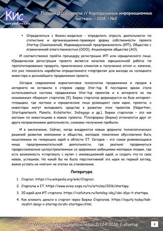 corpinfosys.ru
П
П
Пе
е
ер
р
рш
ш
ши
и
ин
н
н Д
Д
Д.
..С
С
С.
.. С
С
Ст
т
та
а
ар
р
рт
т
та
а
ап
п
пы
ы
ы /
/
//
/
/ К
К
Ко
о
ор
р
рп
п
по
о
ор
р
ра
а
ат
т
ти
и
ив
в
вн
н
ны
ы
ые
е
е и
и
ин
н
нф
ф
фо
о
ор
р
рм
м
ма
а
ац
ц
ци
и
ио
о
он
н
нн
н
ны
ы
ые
е
е
с
с
си
и
ис
с
ст
т
те
е
ем
м
мы
ы
ы.
.. –
–
– 2
2
20
0
01
1
18
8
8.
.. –
–
– №
№
№2
2
2
h
h
ht
t
tt
t
tp
p
ps
s
s:
:
:/
/
//
/
/c
c
co
o
or
r
rp
p
pi
i
in
n
nf
f
fo
o
os
s
sy
y
ys
s
s.
..r
r
ru
u
u/
/
/a
a
ar
r
rc
c
ch
h
hi
i
iv
v
ve
e
e/
/
/i
i
is
s
ss
s
su
u
ue
e
e-
-
-2
2
2/
/
/1
1
12
2
24
4
4-
-
-2
2
20
0
01
1
18
8
8-
-
-2
2
2-
-
-s
s
st
t
ta
a
ar
r
rt
t
tu
u
up
p
p 8
 Определиться с бизнес-моделью - определить отрасль деятельности по
статистике и организационно-правовую форму собственности проекта
Startup (Самозанятый, Индивидуальный предприниматель (ИП), Общество с
ограниченной ответственностью (ООО), Акционерное общество (АО).
И соответственно пройти процедуру регистрации ИП или юридического лица.
Юридическая регистрация проекта является началом официальной работы по
прототипированию продукта, привлечению клиентов и получению оплат и, конечно,
это уже показатель наработки определенного «портфеля» для выхода на солидного
инвестора и дальнейшего продвижения проекта.
Сегодня современная маркетинговая технология продвижения и продаж в
интернете не оставили в стороне сферу Star-tup. В последнее время стала
использоваться система продвижения Star-tup проектов и в интернете на так
называемых «биржах» стартапов [5]. Биржа стартапов формируется на базе интернет-
площадки, где частные и юридические лица размещают свои идеи, проекты, а
инвесторы могут вкладывать средства в развитие этих проектов (Napartner,
Startupnetwork, Planeta, Kickstarter, Indiegogo и др.). Биржи стартапов – это как
магазин по инвестициям в новые проекты. Платформы (биржи) отличаются друг от
друга направлениями деятельности, схемами получения прибыли.
И в заключение. Сейчас, когда внедряются новые форматы технологических
решений развития экономики и общества, молодое поколение обусловлено быть
нацеленным на генерацию идей в области IT. Сегодня – это самая развивающаяся
ниша предпринимательской деятельности, где реально продвинуться
профессионально целеустремленным со здоровыми амбициями молодым людям, где
есть возможность «стартануть с нуля» с инновационной идей, и создать что-то свое
новое, успешное. Но какой бы не была перспективной эта идея на первый взгляд,
важно устоять на «ногах» на этапах ее становления.
Литература
1. Стартап. https://ru.wikipedia.org/wiki/Стартап.
2. Стартапы в IT. https://www.sviaz-expo.ru/ru/articles/2016/startapy.
3. 20 идей для ИТ-стартапа. https://viafuture.ru/katalog-idej/idei-dlya-it-startapa.
4. Как вложить деньги в стартап через Биржи Стартапов. https://equity.today/kak-
vlozhit-dengi-v-startap-birzhi-startapov.html.
 