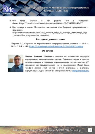 corpinfosys.ru
П
П
Пе
е
ер
р
рш
ш
ши
и
ин
н
н Д
Д
Д.
..С
С
С.
.. С
С
Ст
т
та
а
ар
р
рт
т
та
а
ап
п
пы
ы
ы /
/
//
/
/ К
К
Ко
о
ор
р
рп
п
по
о
ор
р
ра
а
ат
т
ти
и
ив
в
вн
н
ны
ы
ые
е
е и
и
ин
н
нф
ф
фо
о
ор
р
рм
м
ма
а
ац
ц
ци
и
ио
о
он
н
нн
н
ны
ы
ые
е
е
с
с
си
и
ис
с
ст
т
те
е
ем
м
мы
ы
ы.
.. –
–
– 2
2
20
0
01
1
18
8
8.
.. –
–
– №
№
№2
2
2
h
h
ht
t
tt
t
tp
p
ps
s
s:
:
:/
/
//
/
/c
c
co
o
or
r
rp
p
pi
i
in
n
nf
f
fo
o
os
s
sy
y
ys
s
s.
..r
r
ru
u
u/
/
/a
a
ar
r
rc
c
ch
h
hi
i
iv
v
ve
e
e/
/
/i
i
is
s
ss
s
su
u
ue
e
e-
-
-2
2
2/
/
/1
1
12
2
24
4
4-
-
-2
2
20
0
01
1
18
8
8-
-
-2
2
2-
-
-s
s
st
t
ta
a
ar
r
rt
t
tu
u
up
p
p 9
5. Что такое стартап и как развить его в успешный
бизнес.https://trends.rbc.ru/trends/innovation/60ab6bc69a7947711da48a97.
6. Как проверить идею IT-стартапа: инструкция для будущих программистов -
фаундеров.
https://skillbox.ru/media/code/kak_proverit_ideyu_it_startapa_instruktsiya_dlya
_budushchikh_programmistov_faunderov.
Выходные данные статьи
Першин Д.С. Стартапы // Корпоративные информационные системы. – 2018. –
№2 – С. 1-9. – URL: https://corpinfosys.ru/archive/issue-2/124-2018-2-startup.
Об авторе
Першин Дмитрий Сергеевич – инженер по технической поддержке
корпоративных информационных систем. Принимал участие в проектах
по развертыванию и поддержке информационных систем в крупных ИТ-
компаниях как государственных, так и коммерческих. Имеет более
чем 10-и летний опыт работы с ITSM системами и системами
виртуализации. Адрес контактной электронной почты: mail@corpinfosys.ru.
 